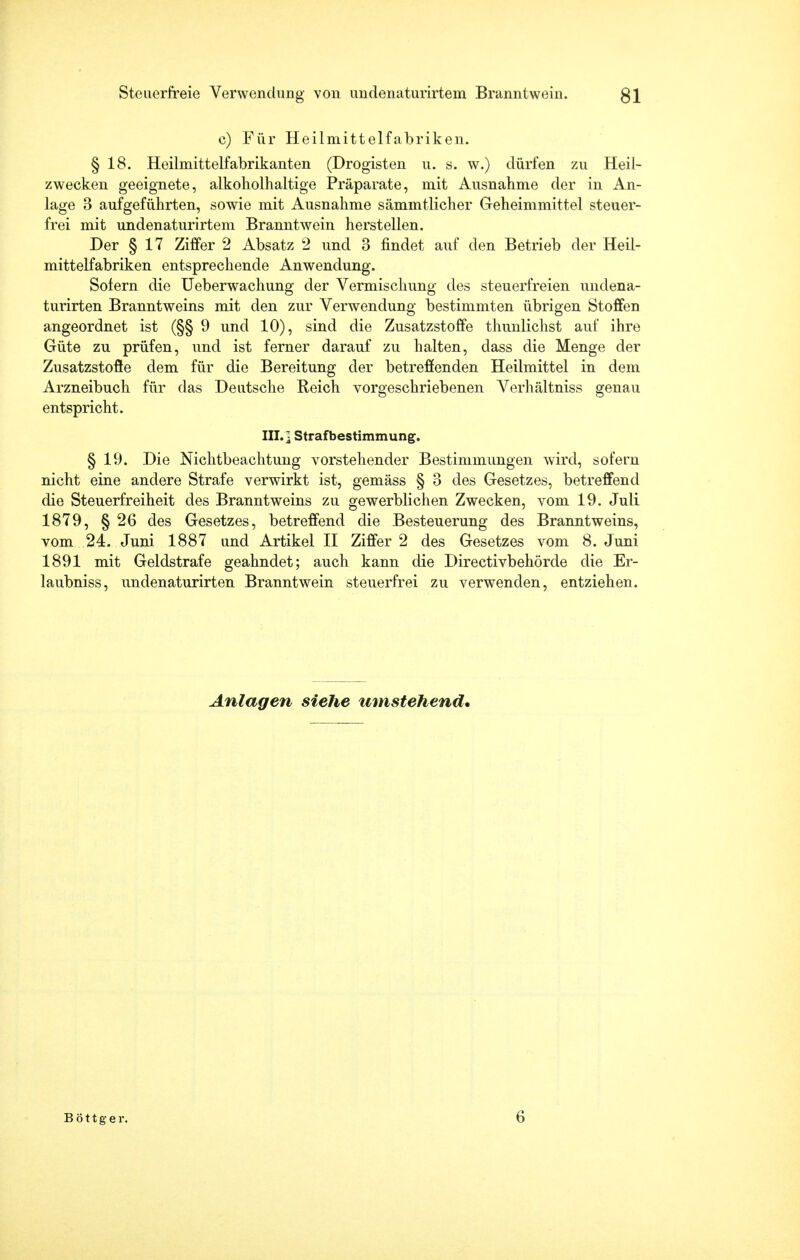 c) Für Heilmittelfabriken. §18. Heilmittelfabrikanten (Drogisten u. s. w.) dürfen zu Heil- zwecken geeignete, alkoholhaltige Präparate, mit Ausnahme der in An- lage 3 aufgeführten, sowie mit Ausnahme sämmtlicher Geheimmittel steuer- frei mit undenaturirtem Branntwein herstellen. Der § 17 Ziffer 2 Absatz 2 und 3 findet auf den Betrieb der Heil- mittelfabriken entsprechende Anwendung. Sofern die Ueberwachung der Vermischung des steuerfreien undena- turirten Branntweins mit den zur Verwendung bestimmten übrigen Stoffen angeordnet ist (§§ 9 und 10), sind die Zusatzstoffe thunlichst auf ihre Güte zu prüfen, und ist ferner darauf zu halten, dass die Menge der Zusatzstoffe dem für die Bereitung der betreffenden Heilmittel in dem Arzneibuch für das Deutsche Reich vorgeschriebenen Verhältniss genau entspricht. III.] Strafbestimmung. § 19. Die Nichtbeachtung vorstehender Bestimmungen wird, sofern nicht eine andere Strafe verwirkt ist, gemäss § 3 des Gesetzes, betreffend die Steuerfreiheit des Branntweins zu gewerblichen Zwecken, vom 19. Juli 1879, § 26 des Gesetzes, betreffend die Besteuerung des Branntweins, vom 24. Juni 1887 und Artikel II Ziffer 2 des Gesetzes vom 8. Juni 1891 mit Geldstrafe geahndet; auch kann die Directivbehörde die Er- laubniss, undenaturirten Branntwein steuerfrei zu verwenden, entziehen. Anlagen siehe umstehend.