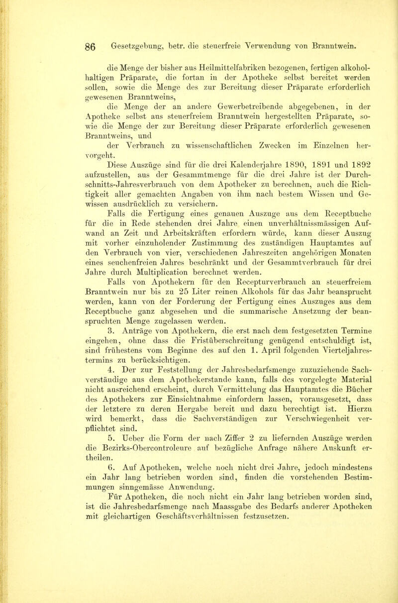 die Menge der bisher aus Heilmittelfabriken bezogenen, fertigen alkohol- haltigen Präparate, die fortan in der Apotheke selbst bereitet werden sollen, sowie die Menge des zur Bereitung dieser Präparate erforderlich gewesenen Branntweins, die Menge der an andere Gewerbetreibende abgegebenen, in der Apotheke selbst aus steuerfreiem Branntwein hergestellten Präparate, so- wie die Menge der zur Bereitung dieser Präparate erforderlich gewesenen Branntweins, und der Verbrauch zu wissenschaftlichen Zwecken im. Einzelnen her- vorgeht. Diese Auszüge sind für die drei Kalenderjahre 1890, 1891 und 1892 aufzustellen, aus der Gesammtmenge für die drei Jahre ist der Durch- schnitts-Jahresverbrauch von dem Apotheker zu berechnen, auch die Rich- tigkeit aller gemachten Angaben von ihm nach bestem Wissen und Ge- wissen ausdrücklich zu versichern. Falls die Fertigung eines genauen Auszuge aus dem Receptbuche für die in Rede stehenden drei Jahre einen unverhältnissmässigen Auf- wand an Zeit und Arbeitskräften erfordern würde, kann dieser Auszug mit vorher einzuholender Zustimmung des zuständigen Hauptamtes auf den Verbrauch von vier, verschiedenen Jahreszeiten angehörigen Monaten eines seuchenfreien Jahres beschränkt und der Gesammtverbrauch für drei Jahre durch Multiplication berechnet werden. Falls von Apothekern für den Recepturverbrauch an steuerfreiem Branntwein nur bis zu 25 Liter reinen Alkohols für das Jahr beansprucht werden, kann von der Forderung der Fertigung eines Auszuges aus dem Receptbuche ganz abgesehen und die summarische Ansetzung der bean- spruchten Menge zugelassen werden. 3. Anträge von Apothekern, die erst nach dem festgesetzten Termine eingehen, ohne dass die Fristüberschreitung genügend entschuldigt ist, sind frühestens vom Beginne des auf den 1. April folgenden Vierteljahres- termins zu berücksichtigen. 4. Der zur Feststellung der Jahresbedarfsmenge zuzuziehende Sach- verstäudige aus dem Apothekerstande kann, falls des vorgelegte Material nicht ausreichend erscheint, durch Vermittelung das Hauptamtes die Bücher des Apothekers zur Einsichtnahme einfordern lassen, vorausgesetzt, dass der letztere zu deren Hergabe bereit und dazu berechtigt ist. Hierzu wird bemerkt, dass die Sachverständigen zur Verschwiegenheit ver- pflichtet sind. 5. Ueber die Form der nach Ziffer 2 zu liefernden Auszüge werden die Bezirks-Obercontroleure auf bezügliche Anfrage nähere Auskunft er- theilen. 6. Auf Apotheken, welche noch nicht drei Jahre, jedoch mindestens ein Jahr lang betrieben worden sind, finden die vorstehenden Bestim- mungen sinngemässe Anwendung. Für Apotheken, die noch nicht ein Jahr lang betrieben worden sind, ist die Jahresbedarfsmenge nach Maassgabe des Bedarfs anderer Apotheken mit gleichartigen Geschäftsverhältnissen festzusetzen.