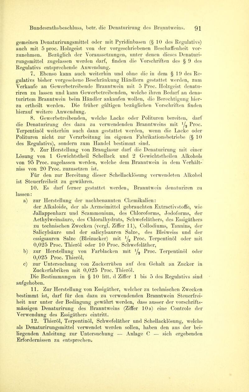 gemeinen Denaturirungsmittel oder mit Pyridinbasen (§10 des Regulativs) auch mit 5 proc. Holzgeist von der vorgeschriebenen Beschaffenheit vor- zunehmen. Bezüglich der Voraussetzungen, unter denen dieses Denaturi- rungsmittel zugelassen werden darf, finden die Vorschriften des § 9 des Regulativs entsprechende Anwendung. 7. Ebenso kann auch weiterhin und ohne die in dem § 19 des Re- gulativs bisher vorgesehene Beschränkung Händlern gestattet werden, zum Verkaufe an Gewerbetreibende Branntwein mit 5 Proc. Holzgeist denatu- riren zu lassen und kann Gewerbetreibenden, welche ihren Bedarf an dena- turirtem Branntwein beim Händler ankaufen wollen, die Berechtigung hier- zu ertheilt werden. Die früher gültigen bezüglichen Vorschriften finden hierauf weitere Anwendung. 8. Gewerbetreibenden, welche Lacke oder Polituren bereiten, darf die Denaturirung des dazu zu verwendenden Branntweins mit Y2 Proc. Terpentinöl weiterhin auch dann gestattet werden, wenn die Lacke oder Polituren nicht zur Verarbeitung im eigenen Fabrikationsbetriebe (§10 des Regulativs), sondern zum Handel bestimmt sind. 9. Zur Herstellung von Brauglasur darf die Denaturirung mit einer Lösung von 1 Gewichtstheil Schellack und 2 Gewichtstheilen Alkohols von 95 Proc. zugelassen werden, welche dem Branntwein in dem Verhält- niss von 20 Proc. zuzusetzen ist. Für den zur Bereitung dieser Schellacklösung verwendeten Alkohol ist Steuerfreiheit zu gewähren. 10. Es darf ferner gestattet werden, Branntwein denaturiren zu lassen: a) zur Herstellung der nachbenannten Chemikalien: der Alkaloide, der als Arzneimittel gebrauchten Extractivstoffe, wie Jallappenharz und Scammonium, des Chloroforms, Jodoforms, der AethylWeinsäure, des Chloralhydrats, Schwefeläthers, des Essigäthers zu technischen Zwecken (vergl. Ziffer 11), Collodiums, Tannins, der Salicylsäure und der salicylsauren Salze, des Bleiweiss und der essigsauren Salze (Bleizucker) mit 1/2 Proc. Terpentinöl oder mit 0,025 Proc. Thieröl oder 10 Proc. Schwefeläther, b) zur Herstellung von Farblacken mit 1/2 Proc. Terpentinöl oder 0,025 Proc. Thieröl, c) zur Untersuchung von Zuckerrüben auf den Gehalt an Zucker in Zuckerfabriken mit 0,025 Proc. Thieröl. Die Bestimmungen in § 10 litt, d Ziffer 1 bis 5 des Regulativs sind aufgehoben. 11. Zur Herstellung von Essigäther, welcher zu technischen Zwecken bestimmt ist, darf für den dazu zu verwendenden Branntwein Steuerfrei- heit nur unter der Bedingung gewährt werden, dass ausser der vorschrifts- mässigen Denaturirung des Branntweins (Ziffer 10 a) eine Controle der Verwendung des Essigäthers eintritt. 12. Thieröl, Terpentinöl, Schwefeläther und Schellacklösung, welche als Denaturirungsmittel verwendet werden sollen, haben den aus der bei- liegenden Anleitung zur Untersuchung — Anlage C — sich ergebenden Erfordernissen zu entsprechen.