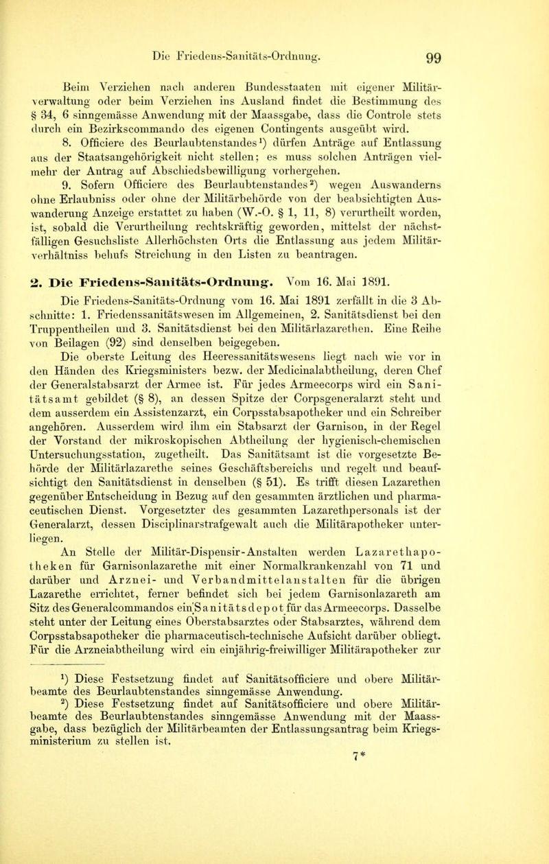 Beim Verziehen nach anderen Bundesstaaten mit eigener Militär- verwaltung oder beim Verziehen ins Ausland findet die Bestimmung des § 34, 6 sinngemässe Anwendung mit der Maassgabe, dass die Controle stets durch ein Bezirkscommando des eigenen Contingents ausgeübt wird. 8. Officiere des Beurlaubtenstandes1) dürfen Anträge auf Entlassung aus der Staatsangehörigkeit nicht stellen; es muss solchen Anträgen viel- mehr der Antrag auf Abscliiedsbewilligung vorhergehen. 9. Sofern Officiere des Beurlaubtenstandes2) wegen Auswanderns ohne Erlaubniss oder ohne der Militärbehörde von der beabsichtigten Aus- wanderung Anzeige erstattet zu haben (W.-O. § 1, 11, 8) verurtheilt worden, ist, sobald die Verurtheilung rechtskräftig geworden, mittelst der nächst- fälligen Gesuchsliste Allerhöchsten Orts die Entlassung aas jedem Militär- verhältniss behufs Streichung in den Listen zu beantragen. 2. Die Friedens-Saiiitäts-Ordnung-. Vom 16. Mai 3891. Die Friedens-Sanitäts-Ordnung vom 16. Mai 1891 zerfällt in die 3 Ab- schnitte: 1. Friedenssanitätswesen im Allgemeinen, 2. Sanitätsdienst bei den Truppentheilen und 3. Sanitätsdienst bei den Militärlazarethen. Eine Reihe von Beilagen (92) sind denselben beigegeben. Die oberste Leitung des Heeressanitätswesens liegt nach wie vor in den Händen des Kxiegsministers bezw. der Medicinalabtheilung, deren Chef der Generalstabsarzt der Armee ist. Für jedes Armeecorps wird ein Sani- tätsamt gebildet (§ 8), an dessen Spitze der Corpsgeneralarzt steht und dem ausserdem ein Assistenzarzt, ein Corpsstabsapotheker und ein Schreiber angehören. Ausserdem wird ihm ein Stabsarzt der Garnison, in der Regel der Vorstand der mikroskopischen Abtheilung der hygienisch-chemischen UntersuchungsStation, zugetheilt. Das Sanitätsamt ist die vorgesetzte Be- hörde der Militärlazarethe seines Geschäftsbereichs und regelt und beauf- sichtigt den Sanitätsdienst in denselben (§ 51). Es trifft diesen Lazarethen gegenüber Entscheidung in Bezug auf den gesammten ärztlichen und pharma- ceutischen Dienst. Vorgesetzter des gesammten Lazarethpersonals ist der Generalarzt, dessen Disciplinarstrafgewalt auch die Militärapotheker unter- liegen. An Stelle der Militär-Dispensir-Anstalten werden Lazarethapo- theken für Garnisonlazarethe mit einer Normalkrankenzahl von 71 und darüber und Arznei- und Verbandmittelanstalten für die übrigen Lazarethe errichtet, ferner befindet sich bei jedem Garnisonlazareth am Sitz des Generalcommandos emSanitätsdepot für das Armeecorps. Dasselbe steht unter der Leitung eines Oberstabsarztes oder Stabsarztes, während dem Corpsstabsapotheker die pharmaceutisch-technische Aufsicht darüber obliegt. Für die Arzneiabtheilung wird ein einjährig-freiwilliger Militärapotheker zur *) Diese Festsetzung findet auf Sanitätsofficiere und obere Militär- beamte des Beurlaubtenstandes sinngemässe Anwendung. 2) Diese Festsetzung findet auf Sanitätsofficiere und obere Militär- beamte des Beurlaubtenstandes sinngemässe Anwendung mit der Maass- gabe, dass bezüglich der Militärbeamten der Entlassungsantrag beim Kriegs- ministerium zu stellen ist. 7*