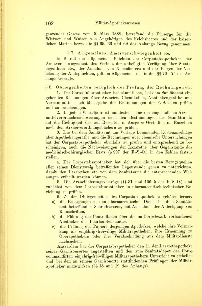 gänzendes Gesetz vom 5. März 1888, betreffend die Fürsorge für die Wittwen und Waisen von Angehörigen des Reichsheeres und der kaiser- lichen Marine bezw. die §§ 65, 66 und 69 des Anhangs Bezug genommen. § 7. Allgemeines, Amtsverschwiegenheit etc. In Betreff der allgemeinen Pflichten der Corpsstabsapotheker, der Amtsverschwiegenheit, des Verbots der unbefugten Verfügung über Staats- eigenthum etc., der Annahme von Nebenämtern und der Folgen der Ver- letzung der Amtspflichten, gilt im Allgemeinen das in den §§ 70—74 des An- hangs Gesagte. §8. Obliegenheiten bezüglich der Prüfung der Rechnungen etc. 1. Der Corpsstabsapotheker hat sämmtliche, bei dem Sanitätsamt ein- gehenden Rechnungen über Arzneien, Chemikalien, Apothekengeräthe und Verbandmittel nach Maassgabe der Bestimmungen der F.-S.-O. zu prüfen und zu bescheinigen. 2. In jedem Vierteljahr ist mindestens eine der eingelaufenen Arznei- mittelverbrauchsnachweisungen nach den Bestimmungen des Sanitätsamts auf die Richtigkeit des zur Receptur in Ausgabe Gestellten im Einzelnen nach den Arzneiverordnungsbüchern zu prüfen. 3. Die bei dem Sanitätsamt zur Vorlage kommenden Kostenanschläge über Apothekengeräthe und die Rechnungen über chemische Untersuchungen hat der Corpsstabsapotheker ebenfalls zu prüfen und entsprechend zu be- scheinigen, auch die Nachweisungen der Lazarethe über Gegenstände des medicinisch-chirurgischen Etats (§ 297 der F.-S.-O.) in den Zahlen festzu- stellen. 4. Der Corpsstabsapotheker hat sich über die besten Bezugsquellen aller seinen Dienstzweig betreffenden Gegenstände genau zu unterrichten, damit den Lazarethen etc. von dem Sanitätsamt die entsprechenden Wei- sungen ertheilt werden können. 5. Die Arzneilieferungsverträge (§§ 31 und 106, 5 der F.-S.-O.) sind zunächst von dem Corpsstabsapotheker in pharmaceutisch-technischer Be- ziehung zu prüfen. 6. Zu den Obliegenheiten des Corpsstabsapothekers gehören ferner: a) die Besorgung des den pharmaceutischen Dienst bei dem Sanitäts- amt betreffenden Schreibwesens, mit Ausnahme der Anfertigimg von Reinschriften, b) die Führung der Controllisten über die im Corpsbezirk vorhandenen Apotheker des Beurlaubtenstandes, c) die Prüfung der Papiere derjenigen Apotheker, welche ihre Vormer- kung als einjährig-freiwillige Militärapotheker, ihre Ernennung zu Oberapothekern oder ihre Verabschiedung aus dem Militärdienste nachsuchen. Ausserdem hat der Corpsstabsapotheker den in der Lazarethapotheke seines Garnisonsortes angestellten und den zum Sanitätsdepot des Corps commandirten einjährig-freiwilligen Militärapothekern Unterricht zu ertheilen und bei den an seinem Garnisonorte stattfindenden Prüfungen der Militär- apotheker mitzuwirken (§§ 18 und 19 des Anhangs).