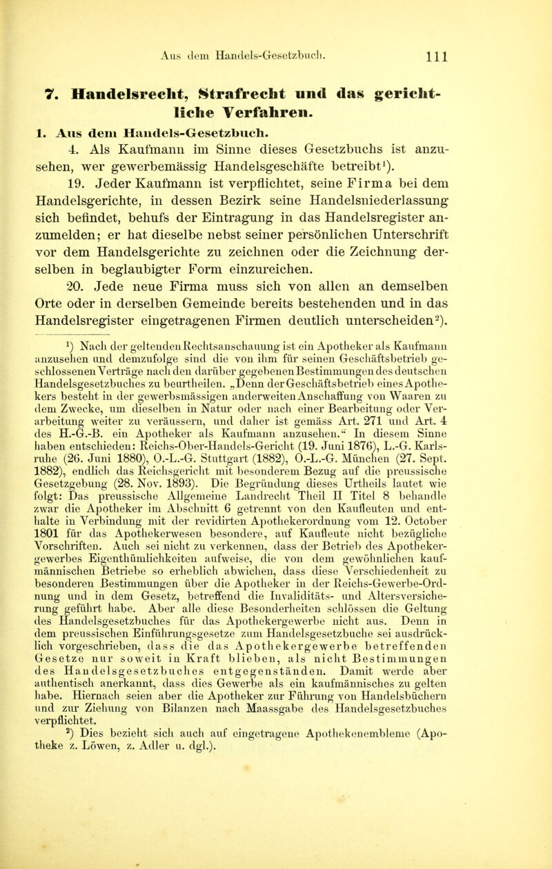 7. Handelsrecht, Strafrecht und das gericht- liche Verfahren. 1. Ans dem Haiidels-Gesetzbueh. 4. Als Kaufmann im Sinne dieses Gesetzbuchs ist anzu- sehen, wer gewerbemässig Handelsgeschäfte betreibt1). 19. Jeder Kaufmann ist verpflichtet, seine Firma bei dem Handelsgerichte, in dessen Bezirk seine Handelsniederlassung sich befindet, behufs der Eintragung in das Handelsregister an- zumelden; er hat dieselbe nebst seiner persönlichen Unterschrift vor dem Handelsgerichte zu zeichnen oder die Zeichnung der- selben in beglaubigter Form einzureichen. 20. Jede neue Firma muss sich von allen an demselben Orte oder in derselben Gemeinde bereits bestehenden und in das Handelsregister eingetragenen Firmen deutlich unterscheiden2). J) Nach der geltenden Rechtsanschauung ist ein Apotheker als Kaufmann anzusehen und demzufolge sind die von ihm für seinen Geschäftsbetrieb ge- schlossenen Verträge nach den darüber gegebenen Bestimmungen des deutschen Handelsgesetzbuches zu beurtheilen. „Denn der Geschäftsbetrieb eines Apothe- kers besteht in der gewerbsmässigen anderweiten Anschaffung von Waaren zu dem Zwecke, um dieselben in Natur oder nach einer Bearbeitung oder Ver- arbeitung weiter zu veräussern, und daher ist gemäss Art. 271 und Art. 4 des H.-G.-B. ein Apotheker als Kaufmann anzusehen. In diesem Sinne haben entschieden: Reichs-Ober-Handels-Gericht (19. Juni 1876), L.-G. Karls- ruhe (26. Juni 1880), O.-L.-G. Stuttgart (1882), O.-L.-G. München (27. Sept. 1882), endlich das Reichsgericht mit besonderem Bezug auf die preussische Gesetzgebung (28. Nov. 1893). Die Begründung dieses Urtheils lautet wie folgt: Das preussische Allgemeine Landrecht Theil II Titel 8 behandle zwar die Apotheker im Abschnitt 6 getrennt von den Kaufleuten und ent- halte in Verbindung mit der revidirten Apothekerordnung vom 12. October 1801 für das Apothekerwesen besondere, auf Kaufleute nicht bezügliche Vorschriften. Auch sei nicht zu verkennen, dass der Betrieb des Apotheker- gewerbes Eigentümlichkeiten aufweise, die von dem gewöhnlichen kauf- männischen Betriebe so erheblich abwichen, dass diese Verschiedenheit zu besonderen Bestimmungen über die Apotheker in der Reichs-Gewerbe-Ord- nung und in dem Gesetz, betreffend die Invaliditäts- und Altersversiche- rung geführt habe. Aber alle diese Besonderheiten schlössen die Geltung des Handelsgesetzbuches für das Apothekergewerbe nicht aus. Denn in dem preussischen Einführungsgesetze zum Handelsgesetzbuche sei ausdrück- lich vorgeschrieben, dass die das Apothekergewerbe betreffenden Gesetze nur soweit in Kraft blieben, als nicht Bestimmungen des Handelsgesetzbuches entgegenständen. Damit werde aber authentisch anerkannt, dass dies Gewerbe als ein kaufmännisches zu gelten habe. Hiernach seien aber die Apotheker zur Führung von Handelsbüchern und zur Ziehung von Bilanzen nach Maassgabe des Handelsgesetzbuches verpflichtet. 2) Dies bezieht sich auch auf eingetragene Apothekenembleme (Apo- theke z. Löwen, z. Adler u. dgL).