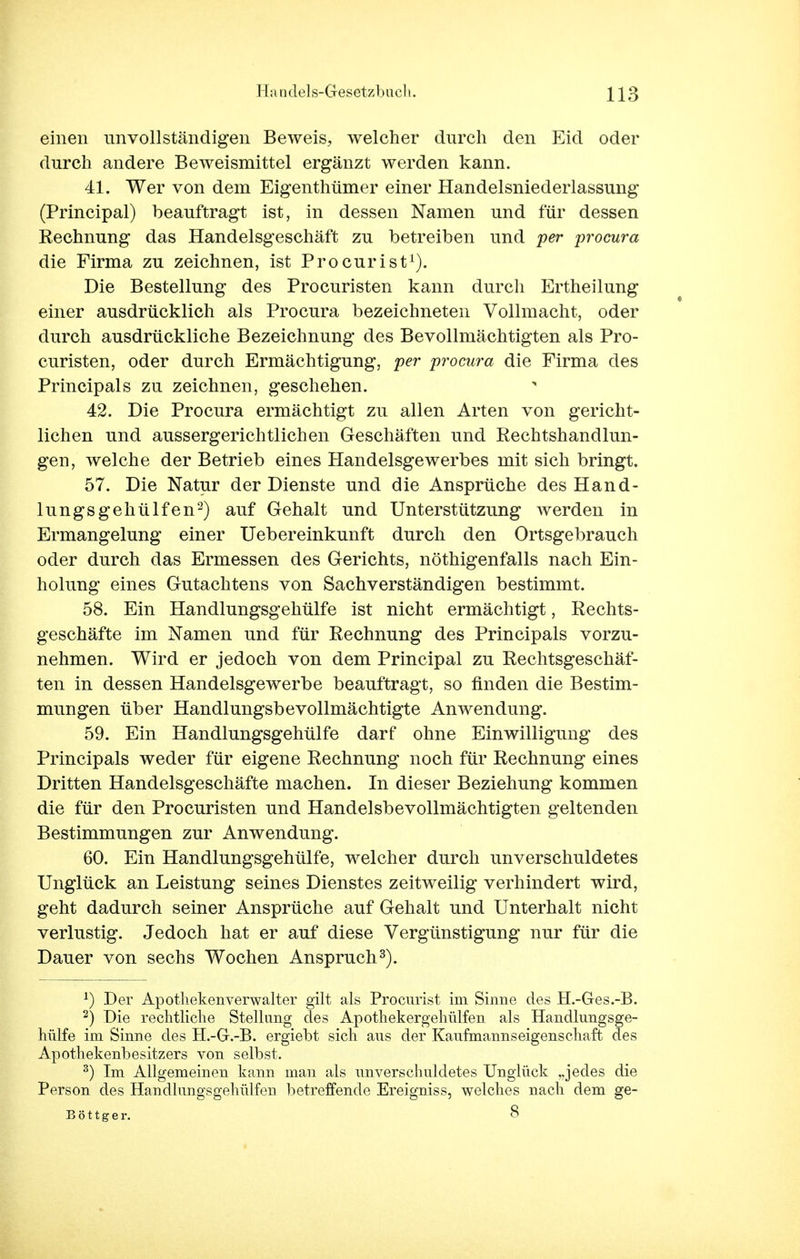 einen unvollständigen Beweis, welcher durch den Eid oder durch andere Beweismittel ergänzt werden kann. 41. Wer von dem Eigenthümer einer Handelsniederlassung (Principal) beauftragt ist, in dessen Namen und für dessen Rechnung das Handelsgeschäft zu betreiben und per procura die Firma zu zeichnen, ist Pro cur ist1). Die Bestellung des Procuristen kann durch Ertheilung einer ausdrücklich als Procura bezeichneten Vollmacht, oder durch ausdrückliche Bezeichnung des Bevollmächtigten als Pro- curisten, oder durch Ermächtigung, per procura die Firma des Principals zu zeichnen, geschehen. 42. Die Procura ermächtigt zu allen Arten von gericht- lichen und aussergerichtlichen Geschäften und Rechtshandlun- gen, welche der Betrieb eines Handelsgewerbes mit sich bringt. 57. Die Natur der Dienste und die Ansprüche des Hand- lungsgehülfen2) auf Gehalt und Unterstützung werden in Ermangelung einer Uebereinkunft durch den Ortsgebrauch oder durch das Ermessen des Gerichts, nöthigenfalls nach Ein- holung eines Gutachtens von Sachverständigen bestimmt. 58. Ein Handlungsgehülfe ist nicht ermächtigt, Rechts- geschäfte im Namen und für Rechnung des Principals vorzu- nehmen. Wird er jedoch von dem Principal zu Rechtsgeschäf- ten in dessen Handelsgewerbe beauftragt, so finden die Bestim- mungen über Handlungsbevollmächtigte Anwendung. 59. Ein Handlungsgehülfe darf ohne Einwilligung des Principals weder für eigene Rechnung noch für Rechnung eines Dritten Handelsgeschäfte machen. In dieser Beziehung kommen die für den Procuristen und Handelsbevollmächtigten geltenden Bestimmungen zur Anwendung. 60. Ein Handlungsgehülfe, welcher durch unverschuldetes Unglück an Leistung seines Dienstes zeitweilig verhindert wird, geht dadurch seiner Ansprüche auf Gehalt und Unterhalt nicht verlustig. Jedoch hat er auf diese Vergünstigung nur für die Dauer von sechs Wochen Anspruch3). *) Der Apothekenverwalter gilt als Procurist im Sinne des H.-Ges.-B. 2) Die rechtliche Stellang des Apothekergehülfen als Handlungsge- hülfe im Sinne des H.-G.-B. ergiebt sich aus der Kaufmannseigenschaft des Apothekenbesitzers von selbst. 3) Im Allgemeinen kann man als unverschuldetes Unglück „jedes die Person des Handlungsgehülfen betreffende Ereigniss, welches nach dem ge- B ö 11 g e r. 8