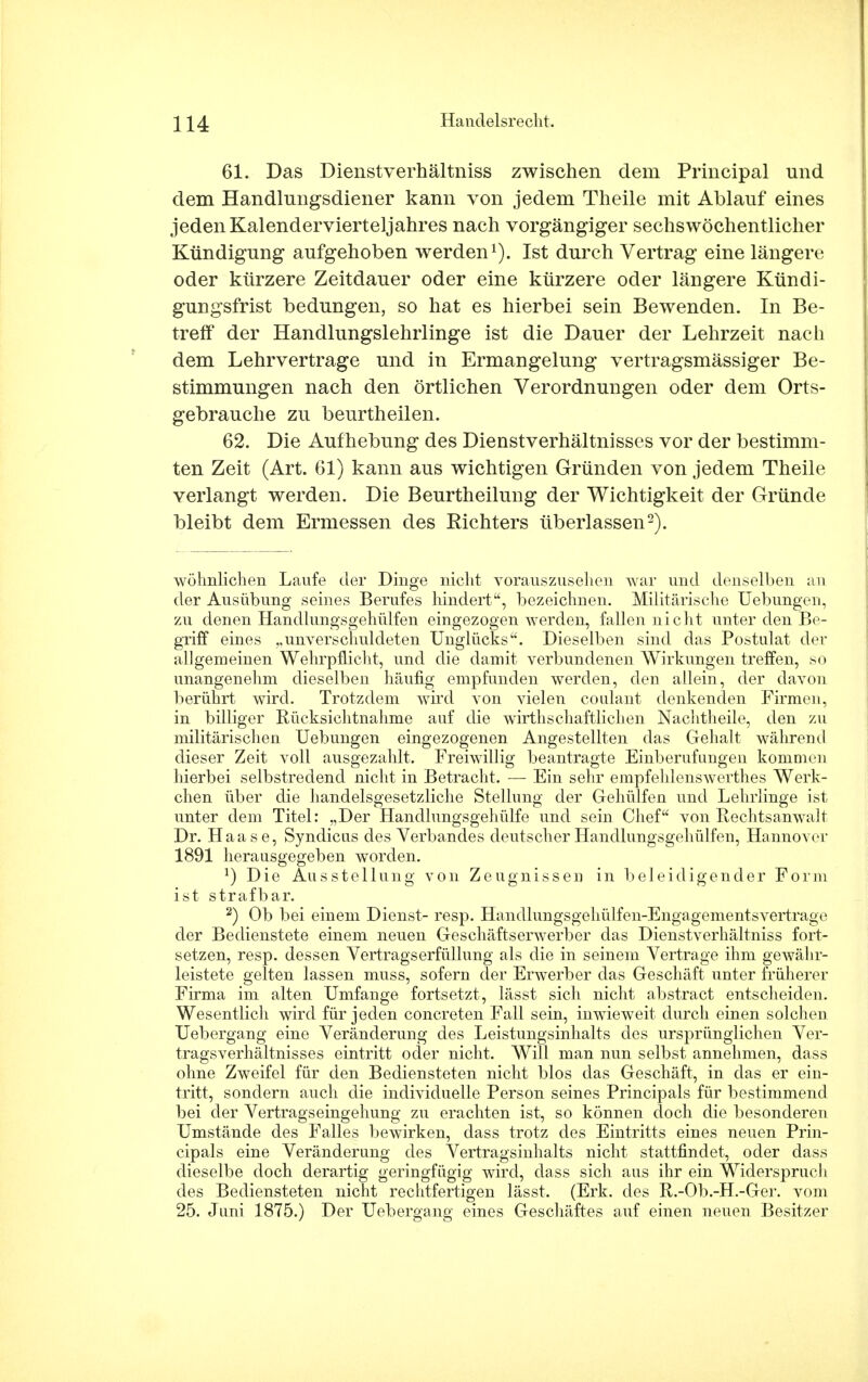 61. Das Dienstverhältniss zwischen dem Principal und dem Handlungsdiener kann von jedem Theile mit Ablauf eines jeden Kalendervierteljahres nach vorgängiger sechswöchentlicher Kündigung aufgehoben werden1). Ist durch Vertrag eine längere oder kürzere Zeitdauer oder eine kürzere oder längere Kündi- gungsfrist bedungen, so hat es hierbei sein Bewenden. In Be- treff der Handlungslehrlinge ist die Dauer der Lehrzeit nach dem Lehrvertrage und in Ermangelung vertragsmässiger Be- stimmungen nach den örtlichen Verordnungen oder dem Orts- gebrauche zu beurtheilen. 62. Die Aufhebung des Dienstverhältnisses vor der bestimm- ten Zeit (Art. 61) kann aus wichtigen Gründen von jedem Theile verlangt werden. Die Beurtheilung der Wichtigkeit der Gründe bleibt dem Ermessen des Richters überlassen2). wohnlichen Laufe der Dinge nicht vorauszusehen war und denselben an der Ausübung seines Berufes hindert, bezeichnen. Militärische Uebungen, zu denen Handlungsgehülfen eingezogen Averden, fallen nicht unter den Be- griff eines „unverschuldeten Unglücks. Dieselben sind das Postulat der allgemeinen Wehrpflicht, und die damit verbundenen Wirkungen treffen, so unangenehm dieselben häufig empfunden werden, den allein, der davon berührt wird. Trotzdem wird von vielen coulant denkenden Firmen, in billiger Rücksichtnahme auf die wirtschaftlichen Nachtheile, den zu militärischen Uebungen eingezogenen Angestellten das Gehalt während dieser Zeit voll ausgezahlt. Freiwillig beantragte Einberufungen kommen hierbei selbstredend nicht in Betracht. — Ein sehr empfehlenswertes Werk- chen über die handelsgesetzliche Stellung der Gehülfen und Lehrlinge ist unter dem Titel: „Der Handlungsgehülfe und sein Chef von Rechtsanwalt Dr. Haase, Syndicus des Verbandes deutscher Handlungsgehülfen, Hannover 1891 herausgegeben worden. *) Die Ausstellung von Zeugnissen in beleidigender Form ist strafbar. 2) Ob bei einem Dienst- resp. Handlungsgehülfen-Engagementsvertrage der Bedienstete einem neuen Geschäftserwerber das Dienstverhältniss fort- setzen, resp. dessen Vertragserfüllung als die in seinem Vertrage ihm gewähr- leistete gelten lassen muss, sofern der Erwerber das Geschäft unter früherer Firma im alten Umfange fortsetzt, lässt sich nicht abstract entscheiden. Wesentlich wird für jeden concreten Fall sein, inwieweit durch einen solchen Uebergang eine Veränderung des Leistungsinhalts des ursprünglichen Ver- tragsverhältnisses eintritt oder nicht. Will man nun selbst annehmen, dass ohne Zweifel für den Bediensteten nicht blos das Geschäft, in das er ein- tritt, sondern auch die individuelle Person seines Principals für bestimmend bei der Vertragseingehung zu erachten ist, so können doch die besonderen Umstände des Falles bewirken, dass trotz des Eintritts eines neuen Prin- cipals eine Veränderung des Vertragsinhalts nicht stattfindet, oder dass dieselbe doch derartig geringfügig wird, dass sich aus ihr ein Widerspruch des Bediensteten nicht rechtfertigen lässt, (Erk. des R.-Ob.-H.-Ger. vom 25. Juni 1875.) Der Uebergang eines Geschäftes auf einen neuen Besitzer