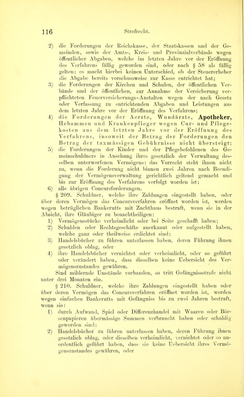 2) die Forderungen der Reichskasse, der Staatskassen und der Ge- meinden, sowie der Amts-, Kreis- und Provinzialverbände wegen öffentlicher Abgaben, welche im letzten Jahre vor der Eröffnung des Verfahrens fällig geworden sind, oder nach § 58 als fällig- gelten; es macht hierbei keinen Unterschied, ob der Steuererheber die Abgabe bereits yorschussweise zur Kasse entrichtet hat; 3) die Forderungen der Kirchen und Schulen, der öffentlichen Ver- bände und der öffentlichen, zur Annahme der Versicherung ver- pflichteten Feuerversicherungs-Anstalten wegen der nach Gesetz oder Verfassung zu entrichtenden Abgaben und Leistungen aus dem letzten Jahre vor der Eröffnung des Verfahrens; 4) die Forderungen der Aerzte, Wundärzte, Apotheker, Hebammen und Krankenpfleger wegen Cur- und Pflege- kosten aus dem letzten Jahre vor der Eröffnung des Verfahrens, insoweit der Betrag der Forderungen den Betrag der taxmässigen Gebührnisse nicht übersteigt; 5) die Forderungen der Kinder und der Pflegebefohlenen des Ge- meinschuldners in Ansehung ihres gesetzlich der Verwaltung des- selben unterworfenen Vermögens; das Vorrecht steht ihnen nicht zu, wenn die Forderung nicht binnen zwei Jahren nach Beendi- gung der Vermögensverwaltung gerichtlich geltend gemacht und bis zur Eröffnung des Verfahrens verfolgt worden ist; 6) alle übrigen Concursforderungen. § 209. Schuldner, welche ihre Zahlungen eingestellt haben, oder über deren Vermögen das Concursverfahren eröffnet worden ist, werden wegen betrüglichen Bankerutts mit Zuchthaus bestraft, wenn sie in der Absicht, ihre Gläubiger zu benachtheiligen: 1) Vermögensstücke verheimlicht oder bei Seite geschafft haben; 2) Schulden oder Rechtsgeschäfte anerkannt oder aufgestellt haben, welche ganz oder theilweise erdichtet sind; 3) Handelsbücher zu führen unterlassen haben, deren Führung ihnen gesetzlich oblag, oder 4) ihre Handelsbücher vernichtet oder verheimlicht, oder so geführt oder verändert haben, dass dieselben keine Uebersicht des Ver- mögenszustandes gewähren. Sind mildernde Umstände vorhanden, so tritt Gefängnissstrafe nicht unter drei Monaten ein. § 210. Schuldner, welche ihre Zahlungen eingestellt haben oder über deren Vermögen das Concursverfahren eröffnet worden ist, werden wegen einfachen Bankerutts mit Gefängniss bis zu zwei Jahren bestraft, wenn sie: 1) durch Aufwand, Spiel oder Differenzhandel mit Waaren oder Bör- senpapieren übermässige Summen verbraucht haben oder schuldig geworden sind; 2) Handelsbücher zu führen unterlassen haben, deren Führung ihnen gesetzlich oblag, oder dieselben verheimlicht, vernichtet oder so un- ordentlich geführt haben, dass sie keine Uebersicht ihres Vermö- genszustandes gewähren, oder