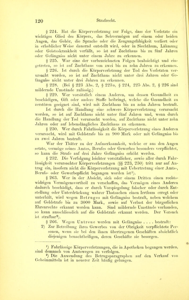 § 224. Hat die Körperverletzung zur Folge, dass der Verletzte ein wichtiges Glied des Körpers, das Sehvermögen auf einem oder beiden Augen, das Gehör, die Sprache oder die Zeugungsfähigkeit verliert oder in erheblicher Weise dauernd entstellt wird, oder in Siechthum, Lähmung oder Geisteskrankheit verfällt, so ist auf Zuchthaus bis zu fünf jähren oder Gefängniss nicht unter einem Jahre zu erkennen. § 225. War eine der vorbezeichneten Folgen beabsichtigt und ein- getreten, so ist auf Zuchthaus von zwei bis zu zehn Jahren zu erkennen. § 226. Ist durch die Körperverletzung der Tod des Verletzten ver- ursacht worden, so ist auf Zuchthaus nicht unter drei Jahren oder Ge- fängniss nicht unter drei Jahren zu erkennen. § 228. (Bei § 223 Abs. 2, § 223a, § 224, 225 Abs. 2, § 226 sind mildernde Umstände zulässig.) § 229. Wer vorsätzlich einem Anderen, um dessen Gesundheit zu beschädigen, Gift oder andere Stoffe beibringt, welche die Gesundheit zu zerstören geeignet sind, wird mit Zuchthaus bis zu zehn Jahren bestraft. Ist durch die Handlung eine schwere Körperverletzung verursacht worden, so ist auf Zuchthaus nicht unter fünf Jahren und, wenn durch die Handlung der Tod verursacht worden, auf Zuchthaus nicht unter zehn Jahren oder auf lebenslängliches Zuchthaus zu erkennen. § 230. Wer durch Fahrlässigkeit die Körperverletzung eines Anderen verursacht, wird mit Geldstrafe bis zu 900 Mark oder mit Gefängniss bis zu zwei Jahren bestraft. War der Thäter zu der Aufmerksamkeit, welche er aus den Augen setzte, vermöge seines Amtes, Berufes oder Gewerbes besonders verpflichtet, so kann die Strafe auf drei Jahre Gefängniss erhöht werden. § 232. Die Verfolgung leichter vorsätzlicher, sowie aller durch Fahr- lässigkeit verursachter Körperverletzungen (§§ 223, 230) tritt nur auf An- trag ein, insofern nicht die Körperverletzung mit Uebertretung einer Amts-, Berufs- oder Gewerbepflicht begangen worden ist1). § 263. Wer in der Absicht, sich oder einem Dritten einen rechts- widrigen Vermögensvortheil zu verschaffen, das Vermögen eines Anderen dadurch beschädigt, dass er durch Vorspiegelung falscher oder durch Ent- stellung oder Unterdrückung wahrer Thatsachen einen Irrthum erregt oder vinterhält, wird wegen Betruges mit Gefängniss bestraft, neben welchem auf Geldstrafe bis zu 3000 Mark, sowie auf Verlust der bürgerlichen Ehrenrechte erkannt werden kann. Sind mildernde Umstände vorhanden, so kann ausschliesslich auf die Geldstrafe erkannt werden. Der Versuch ist strafbar2). § 266. Wegen Untreue werden mit Gefängniss .... bestraft: 2) Zur Betreibung ihres Gewerbes von der Obrigkeit verpflichtete Per- sonen, wenn sie bei den ihnen übertragenen Geschäften absichtlich diejenigen benachtheiligen, deren Geschäfte sie besorgen. *) Fahrlässige Körperverletzungen, die in Apotheken begangen werden, sind demnach von Amtswegen zu verfolgen. 2) Die Anwendung des Betrugsparagraphen auf den Verkauf von Geheimmitteln ist in neuerer Zeit häufig gelungen.