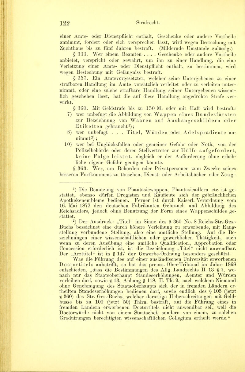 einer Amts- oder Dienstpflicht enthält, Geschenke oder andere Vortheile annimmt, fordert oder sich versprechen lässt, Avird wegen Bestechung mit Zuchthaus bis zu fünf Jahren bestraft. (Mildernde Umstände zulässig.) § 333. Wer einem Beamten .... Geschenke oder andere Vortheile anbietet, verspricht oder gewährt, um ihn zu einer Handlung, die eine Verletzung einer Amts- oder Dienstpflicht enthält, zu bestimmen, wird wegen Bestechung mit Gefängniss bestraft. § 357. Ein Amtsvorgesetzter, welcher seine Untergebenen zu einer strafbaren Handlung im Amte vorsätzlich verleitet oder zu verleiten unter- nimmt, oder eine solche strafbare Handlung seiner Untergebenen wissent- lich geschehen lässt, hat die auf diese Handlung angedrohte Strafe ver- wirkt. § 3G0. Mit Geldstrafe bis zu 150 M. oder mit Haft wird bestraft: 7) wer unbefugt die Abbildung von Wappen eines Bundesfürsten zur Bezeichnung von Waaren auf Aushängeschildern oder Etiketten gebraucht*); 8) wer unbefugt . . . Titel, Würden oder Adelsprädicate an- nimmt2) ; 10) wer bei Unglücksfällen oder gemeiner Gefahr oder Notli, von der Polizeibehörde oder deren Stellvertreter zur Hülfe aufgefordert, keine Folge leistet, obgleich er der Aufforderung ohne erheb- liche eigene Gefahr genügen konnte. § 3G3. AVer, um Behörden oder Privatpersonen zum Zwecke seines besseren Fortkommens zu täuschen, Dienst- oder Arbeitsbücher oder Zeug- ') Die Benutzung von Phantasiewappen, Phantasieadlern etc. ist ge- stattet, ebenso dürfen Drogisten und Kaufleute sich der gebräuchlichen Apotkekenembleme bedienen. Ferner ist durch Kaiserl. Verordnung vom 16. Mai 1872 den deutschen Fabrikanten Gebrauch und Abbildung des Reichsadlers, jedoch ohne Benutzung der Form eines Wappenschildes ge- stattet. 2) Der Ausdruck: „Titel im Sinne des § 360 No. 8 Reiehs-Str.-Ges.- Buchs bezeichnet eine durch höhere Verleihung zu erwerbende, mit Rang- stellung verbundene Stellung, also eine amtliche Stellung. Auf die Be- zeichnungen einer wissenschaftlichen oder gewerblichen Thätigkeit, auch wenn zu deren Ausübung eine amtliche Qualifikation, Approbation oder Concession erforderlich ist, ist die Bezeichnung „Titel nicht anwendbar. Der ..Arzttitel ist in § 147 der Gewerbe-Ordnung besonders geschützt. Was die Führung des auf einer ausländischen Universität erworbenen Doctortitels anbetrifft, so hat das preuss. Ober-Tribunal im Jahre 1868 entschieden, „dass die Bestimmungen des Allg. Landrechts II. 13 § 7, wo- nach nur das Staatsoberhaupt Standeserhöhungen, Aemter und Würden verleihen darf, sowie § 13, Anhang § 118, II. Th. 9, nach welchem Niemand ohne Genehmigung des Staatsoberhaupts sich der in fremden Ländern er- theilten Standeserhöhungen bedienen darf, sowie endlich des § 105 (jetzt § 360) des Str. Ges.-Buchs, welcher derartige Ueberschreitungen mit Geld- busse bis zu 100 (jetzt 50) Thlrn. bestraft, auf die Führung eines in fremden Ländern erworbenen Doctortitels nicht anwendbar sei, weil die Doctorwürde nicht von einem Staatschef, sondern von einem, zu solchen Graduirungen berechtigten wissenschaftlichen Collegium ertheilt werde.