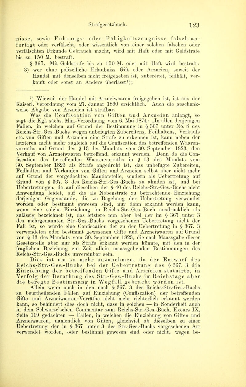 nisse, sowie Führung«- oder Fähigkeitszeugnisse falsch an- fertigt oder verfälscht, oder wissentlich von einer solchen falschen oder verfälschten Urkunde Gebrauch macht, wird mit Haft oder mit Geldstrafe bis zu 150 M. bestraft. § 367. Mit Geldstrafe bis zu 150 M. oder mit Haft wird bestraft: 3) wer ohne polizeiliche Erlaubniss Gift oder Arzneien, soweit der Handel mit denselben nicht freigegeben ist, zubereitet, feilhält, ver- kauft oder sonst an Andere überlässtx); J) Wieweit der Handel mit Arzneiwaaren freigegeben ist, ist aus der Kaiserl. Verordnung vom 27. Januar 1890 ersichtlich. Auch die geschenk- weise Abgabe von Arzneien ist strafbar. Was die Confiscation von Giften und Arzneien anlangt, so sagt die Kgl. sächs. Min.-Verordnung vom 6. Mai 1874: .,In allen denjenigen Fällen, in welchen auf Grund der Bestimmung in § 367 unter No. 8 des Reichs-Str.-Ges.-Buchs wegen unbefugten Zubereitens, Feilhaltens, Verkaufs etc. von Giften und Arzneien eine Strafe zu erkennen ist, kann neben der letzteren nicht mehr zugleich auf die Confiscation des betreffenden Waaren- vorraths auf Grund des § 13 des Mandats vom 30. September 1823, den Verkauf von Arzneiwaaren betreffend, erkannt werden. Denn da die Con- fiscation des betreffenden Waarenvorraths in § 13 des Mandats vom 30. September 1823 als Strafe angedroht ist, das unbefugte Zubereiten, Feilhalten und Verkaufen von Giften und Arzneien selbst aber nicht mehr auf Grund der vorgedachten Mandatstelle, sondern als Uebertretung auf Grund von § 367. 3 des Reichs-Str.-Ges.-Buchs zu ahnden ist, und bei Uebertretungen, da auf dieselben der § 40 des Reichs-Str.-Ges.-Buchs nicht Anwendung leidet, auf die als Nebenstrafe zu betrachtende Einziehung derjenigen Gegenstände, die zu Begehung der Uebertretung verwendet worden oder bestimmt gewesen sind, nur dann erkannt werden kann, wenn eine solche Einziehung im Reichs-Str.-Ges.-Buch ausdrücklich als zulässig bezeichnet ist, das letztere nun aber bei der im § 367 unter 3 des mehrgenannten Str.-Ges.-Buchs vorgesehenen Uebertretung nicht der Fall ist, so würde eine Confiscation der zu der Uebertretung in § 367. 3 verwendeten oder bestimmt gewesenen Gifte und Arzneiwaaren auf Grund von § 13 des Mandats vom 30. September 1823, die nach Maassgabe dieser Gesetzstelle aber nur als Strafe erkannt werden könnte, mit den in der fraglichen Beziehung zur Zeit allein maassgebenden Bestimmungen des Reichs-Str.-Ges.-Buchs unvereinbar sein. Dies ist um so mehr anzunehmen, da der Entwurf des Reichs-Str.-Ges.-Buchs bei der Uebertretung des § 367. 3 die Einziehung der betreffenden Gifte und Arzneien statuirte, in Verfolg der Berathung des Str.-Ges.-Buchs im Reichstage aber die beregte Bestimmung in Wegfall gebracht worden ist. Allein wenn auch in den nach § 367. 3 des Reichs-Str.-Ges.-Buchs zu beurtheilenden Fällen auf Einziehung (Confiscation) der betreffenden Gifte und Arzneiwaaren-Vorräthe nicht mehr richterlich erkannt werden kann, so behindert dies doch nicht, dass in solchen — in Sonderheit auch in dem Schwarze'schen Commentar zum Reichs-Str.-Ges.-Buch, Excurs IX, Seite 119 gedachten — Fällen, in welchen die Einziehung von Giften und Arzneiwaaren, namentlich von Giften, gleichviel ob dieselben zu einer Uebertretung der in § 367 unter 3 des Str.-Ges.-Buchs vorgesehenen Art verwendet worden, oder bestimmt gewesen sind oder nicht, wegen be-