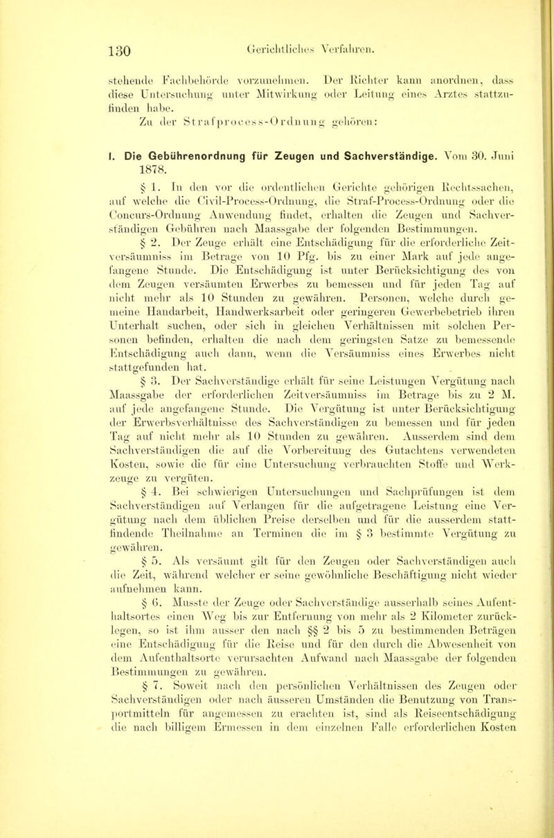 stehende Fachbehörde vorzunehmen. Der Richter kann anordnen, dass diese Untersuchung unter Mitwirkung oder Leitung eines Arztes stattzu- finden habe. Zu der S t r a f p r o c e s s - 0 r dn u n g g< ■ 11ö ivii: I. Die Gebührenordnung für Zeugen und Sachverständige. Vom 30. Juni 1878. § 1. In den vor die ordentlichen Grerichte gehörigen Rechtssachen, auf welche die Civil-Process-Ordnung, die Straf-Process-Ordnung oder die Concurs-Ordnung Anwendimg findet, erhalten die Zeugen und Sachver- ständigen Gebühren nach Maassgabe der folgenden Bestimmungen. § 2. Der Zeuge erhält eine Entschädigung für die erforderliche Zeit- versäumniss im Betrage von 10 Pfg. bis zu einer Mark auf jede ange- fangene Stunde. Die Entschädigung ist unter Berücksichtigung des von D OD DD dem Zeugen versäumten Erwerbes zu bemessen und für jeden Tag auf nicht mehr als 10 Stunden zu gewähren. Personen, welche durch ge- meine Handarbeit, Handwerksarbeit oder geringeren Gewerbebetrieb ihren Unterhalt suchen, oder sich in gleichen Verhältnissen mit solchen Per- sonen befinden, erhalten die nach dem geringsten Satze zu bemessende Entschädigung auch dann, wenn die Versäumniss eines Erwerbes nicht stattgefunden hat. § 3. Der Sachverständige erhält für seine Leistungen Vergütung nach Maassgabe der erforderlichen Zeitversäumniss im Betrage bis zu 2 M. auf jede angefangene Stunde. Die Vergütung ist unter Berücksichtigung der Erwerbs Verhältnisse des Sachverständigen zu bemessen und für jeden Tag auf nicht mehr als 10 Stunden zu gewähren. Ausserdem sind dem Sachverständigen die auf die Vorbereitung des Gutachtens verwendeten Kosten, sowie die für eine Untersuchung A-erbrauchten Stoffe und Werk- zeuge zu vergüten. § 4. Bei schwierigen Untersuchungen und Sachprüfungen ist dem Sachverständigen auf Verlangen für die aufgetragene Leistung eine Ver- gütung nach dem üblichen Preise derselben und für die ausserdem statt- findende Theilnahme an Terminen die im § 3 bestimmte Vergütung zu gewähren. § 5. Als versäumt gilt für den Zeugen oder Sachverständigen auch die Zeit, während welcher er seine gewöhnliche Beschäftigung nicht wieder aufnehmen kann. § G. Musste der Zeuge oder Sachverständige ausserhalb seines Aufent- haltsortes einen Weg bis zur Entfernung von mehr als 2 Kilometer zurück- legen, so ist ihm ausser den nach §§ 2 bis 5 zu bestimmenden Beträgen eine Entschädigung für die Heise und für den durch die Abwesenheit von dem Aufenthaltsorte verursachten Autwand nach Maassgabe der folgenden Bestimmungen zu gewähren. § 7. Soweit nach den persönlichen Verhältnissen des Zeugen oder Sachverständigen oder nach äusseren Umständen die Benutzung von Trans- portmitteln für angemessen zu erachten ist, sind als Reiseentschädigung die nach billigem Ermessen in dem einzelnen Falle erforderlichen Kosten