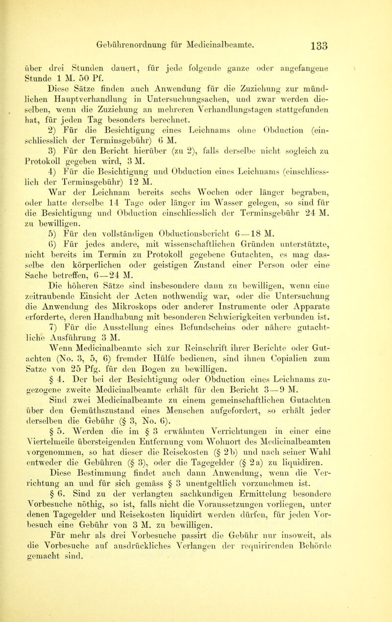 über drei Stunden dauert, für jede folgende ganze oder angefangene Stunde 1 M. 50 Pf. Diese Sätze finden auch Anwendung für die Zuziehung zur münd- lichen Hauptverhandlung in Untersuchungsachen, und zwar werden die- selben, wenn die Zuziehung an mehreren Verhandlungstagen stattgefunden hat, für jeden Tag besonders berechnet. 2) Für die Besichtigung eines Leichnams ohne Obduction (ein- schliesslich der Terminsgebühr) G M. 3) Für den Bericht hierüber (zu 2), falls derselbe nicht sogleich zu Protokoll gegeben wird, 3 M. 4) Für die Besichtigung und Obduction eines Leichnams (einschliess- lich der Terminsgebühr) 12 M. War der Leichnam bereits sechs Wochen oder länger begraben, oder liatte derselbe 14 Tage oder länger im Wasser gelegen, so sind für die Besichtigung und Obduction einschliesslich der Terminsgebühr 24 M. zu bewilligen. 5) Für den vollständigen Obductionsbericht G —18 M. 6) Für jedes andere, mit wissenschaftlichen Gründen unterstützte, nicht bereits im Termin zu Protokoll gegebene Gutachten, es mag das- selbe den körperlichen oder geistigen Zustand einer Person oder eine Sache betreffen, G—24 M. Die höheren Sätze sind insbesondere dann zu bewilligen, wenn eine zeitraubende Einsicht der Acten nothwendig war, oder die Untersuchung die Anwendung des Mikroskops oder anderer Instrumente oder Apparate erforderte, deren Handhabung mit besonderen Schwierigkeiten verbunden ist. 7) Für die Ausstellung eines Befundscheins oder nähere gutacht- liche Ausführung 3 M. Wenn Medieinalbeamte sich zur Reinschrift ihrer Berichte oder Gut- achten (No. 3, 5, 6) fremder Hülfe bedienen, sind ihnen Copialien zum Satze von 25 Pfg. für den Bogen zu bewilligen. § 4. Der bei der Besichtigung oder Obduction eines Leichnams zu- gezogene zweite Medieinalbeamte erhält für den Bericht 3—9 M. Sind zwei Medieinalbeamte zu einem gemeinschaftlichen Gutachten über den Gemüthszustand eines Menschen aufgefordert, so erhält jeder derselben die Gebühr (§ 3, No. G). § 5. Werden die im § 3 erwähnten Verrichtungen in einer eine Viertelmeile übersteigenden Entfernung vom Wohnort des Medicinalbeamten vorgenommen, so hat dieser die Reisekosten (§ 2b) und nach seiner Wahl entweder die Gebühren (§ 3), oder die Tagegelder (§ 2 a) zu liquidiren. Diese Bestimmung findet auch dann Anwendung, wenn die Ver- richtung an und für sich gemäss § 3 unentgeltlich vorzunehmen ist. § 6. Sind zu der verlangten sachkundigen Ermittelung besondere Vorbesuche nöthig, so ist, falls nicht die Voraussetzungen vorliegen, unter denen Tagegelder und Reisekosten liquidirt werden dürfen, für jeden Vor- besuch eine Gebühr von 3 M. zu bewilligen. Für mehr als drei Vorbesuche passirt die Gebühr nur insoweit, als die Vorbesuche auf ausdrückliches Verlangen der requirirenden Behörde gemacht sind.