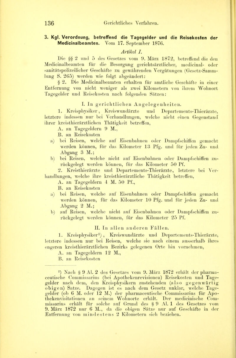 3. Kgl. Verordnung, betreffend die Tagegelder und die Reisekosten der Medicinalbeamten. Vom 17. September 1876. Artikel I. Die §§ 2 und 5 des Gesetzes vom 9. März 1872, betreffend die den Medicinalbeamten für die Besorgung gerichtsärztlicher, medicinal- oder sanitätspolizeilicher Geschäfte zu gewährenden Vergütungen (Gesetz-Samm- lung S. 265) werden wie folgt abgeändert: § 2. Die Medicinalbeamten erhalten für amtliche Geschäfte in einer Entfernung von nicht weniger als zwei Kilometern von ihrem Wohnort Tagegelder und Reisekosten nach folgenden Sätzen: I. In gerichtlichen Angelegenheiten. 1. Kreisphysiker, Kreiswundärzte und Departements-Thierärzte, letztere indessen nur bei Verhandlungen, Avelche nicht einen Gegenstand ihrer kreisthierärztlichen Thätigkeit betreffen, A. an Tagegeldern 9 M., B. an Reisekosten a) bei Reisen, welche auf Eisenbahnen oder Dampfschiffen gemacht Averden können, für das Kilometer 13 Pfg. und für jeden Zu- und Abgang 3 M.; b) bei Reisen, welche nicht auf Eisenbahnen oder Dampfschiffen zu- rückgelegt werden können, für das Kilometer 50 Pf. 2. Kreisthierärzte und Departements-Thierärzte, letztere bei Ver- handlungen, welche ihre kreisthierärztliche Thätigkeit betreffen, A. an Tagegeldern 4 M. 50 Pf., B. an Reisekosten a) bei Reisen, welche auf Eisenbahnen oder Dampfschiffen gemacht werden können, für das Kilometer 10 Pfg. und für jeden Zu- und Abgang 2 M.; b) auf Reisen, welche nicht auf Eisenbahnen oder Dampfschiffen zu- rückgelegt werden können, für das Kilometer 25 Pf. II. In allen anderen Fällen. 1. Kreisphysiker1) , Kreiswundärzte und Departements-Thierärzte, letztere indessen nur bei Reisen, welche sie nach einem ausserhalb ihres engeren kreisthierärztlichen Bezirks gelegenen Orte hin vornehmen, A. an Tagegeldern 12 M., B. an Reisekosten l) Nach § 9 AI. 2 des Gesetzes vom 9. März 1872 erhält der pharnia- ceutische Commissarius (bei Apothekenrevisionen) Reisekosten und Tage- gelder nach dein, den Kreisphysikern zustehenden (also gegenwärtig obigen) Satze. Dagegen ist es nach dem Gesetz unklar, welche Tage- gelder (ob 6 M. oder 12 M.) der pharmaceutische Commissarius für Apo- thekenvisitationen an seinem Wohnorte erhält. Der medicinische Com- missarius erhält für solche auf Grund des § 9 AI. 1 des Gesetzes vom 9. März 1872 nur 6 M., da die obigen Sätze nur auf Gesch äfte in der Entfernung von mindestens 2 Kilometern sich beziehen.