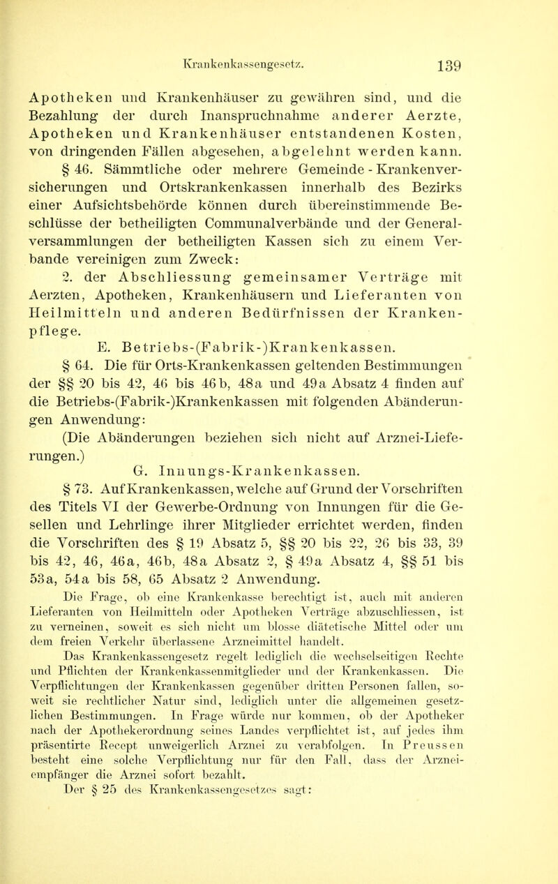 Apotheken und Krankenhäuser zu gewähren sind, und die Bezahlung der durch Inanspruchnahme anderer Aerzte, Apotheken und Krankenhäuser entstandenen Kosten, von dringenden Fällen abgesehen, abgelehnt werden kann. § 46. Sämmtliche oder mehrere Gemeinde - Krankenver- sicherungen und Ortskrankenkassen innerhalb des Bezirks einer Aufsichtsbehörde können durch übereinstimmende Be- schlüsse der betheiligten Communalverbände und der General- versammlungen der betheiligten Kassen sich zu einem Ver- bände vereinigen zum Zweck: 2. der Abschliessung gemeinsamer Verträge mit Aerzten, Apotheken, Krankenhäusern und Lieferanten von Heilmitteln und anderen Bedürfnissen der Kranken- pflege. E. Betriebs-(Fabrik-)Krankenkassen. § 64. Die für Orts-Krankenkassen geltenden Bestimmungen der §§ 20 bis 42, 46 bis 46 b, 48 a und 49 a Absatz 4 finden auf die Betriebs-(Fabrik-)Krankenkassen mit folgenden Abänderun- gen Anwendung: (Die Abänderungen beziehen sich nicht auf Arznei-Liefe- rungen.) G. Innungs-Krankenkassen. § 73. Auf Krankenkassen, welche auf Grund der Vorschriften des Titels VI der Gewerbe-Ordnung von Innungen für die Ge- sellen und Lehrlinge ihrer Mitglieder errichtet werden, finden die Vorschriften des § 19 Absatz 5, §§ 20 bis 22, 26 bis 33, 39 bis 42, 46, 46a, 46b, 48a Absatz 2, § 49a Absatz 4, §§ 51 bis 53 a, 54 a bis 58, 65 Absatz 2 Anwendung. Die Frage, ob eine Krankenkasse berechtigt ist, auch mit anderen Lieferanten von Heilmitteln oder Apotheken Verträge abznschliessen, ist zu verneinen, soweit es sich nicht um blosse diätetische Mittel oder um dem freien Verkehr überlassene Arzneimittel handelt. Das Krankenkassengesetz regelt lediglicli die wechselseitigen Hechte und Pflichten der Krankenkassenmitglieder und der Krankenkassen. Die Verpflichtungen der Krankenkassen gegenüber dritten Personen fallen, so- weit sie rechtlicher Natur sind, lediglich unter die allgemeinen gesetz- lichen Bestimmungen. In Frage würde nur kommen, ob der Apotheker nach der Apothekerordnung seines Landes verpflichtet ist , auf jedes ihm präsentirte Recept unweigerlich Arznei zu verabfolgen. In Preussen besteht eine solche Verpflichtung nur für den Fall, dass der Arznei- empfänger die Arznei sofort bezahlt. Der § 25 des Krankenkassengesetzes sagt :