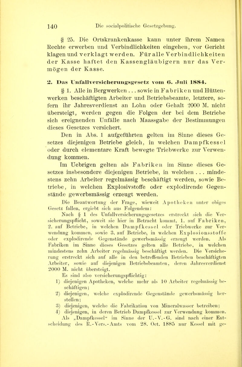 § 25. Die Ortskrankenkasse kann unter ihrem Namen Rechte erwerben und Verbindlichkeiten eingehen, vor Gericht klagen und verklagt werden. Für alle Verbindlichkeiten der Kasse haftet den Kassengläubigern nur das Ver- mögen der Kasse. 2. I>as Unfallversicherungsg-esetz vom 6. Juli 1884. § 1. Alle in Bergwerken ... sowie in Fabriken und Hütten- werken beschäftigten Arbeiter und Betriebsbeamte, letztere, so- fern ihr Jahresverdienst an Lohn oder Gehalt 2000 M. nicht übersteigt, werden gegen die Folgen der bei dem Betriebe sich ereignenden Unfälle nach Maassgabe der Bestimmungen dieses Gesetzes versichert. Den in Abs. 1 aufgeführten gelten im Sinne dieses Ge- setzes diejenigen Betriebe gleich, in welchen Dampfkessel oder durch elementare Kraft bewegte Triebwerke zur Verwen- dung kommen. Im Uebrigen gelten als Fabriken im Sinne dieses Ge- setzes insbesondere diejenigen Betriebe, in welchen . . . minde- stens zehn Arbeiter regelmässig beschäftigt werden, sowie Be- triebe, in welchen Explosivstoffe oder explodirende Gegen- stände gewerbsmässig erzeugt werden. Die Beantwortung der Frage, wieweit Apotheken unter obiges Gesetz fallen, ergiebt sicli aus Folgendem: Nach § 1 des Unfallversiclierungsgesetzes erstreckt sich die Ver- sicherungspflicht, soweit sie hier in Betracht kommt, 1. auf Fabriken, 2. auf Betriebe, in welchen Dampfkessel oder Triebwerke zur Ver- wendung kommen, sowie 3. auf Betriebe, in welchen Explosionsstoffe oder explodirende Gegenstände gewerbsmässig erzeugt werden. Als Fabriken im Sinne dieses Gesetzes gelten alle Betriebe, in welchen mindestens zehn Arbeiter regelmässig beschäftigt werden. Die Versiche- rung erstreckt sich auf alle in den betreifenden Betrieben beschäftigten Arbeiter, sowie auf diejenigen Betriebsbeamten, deren Jahres verdienst 2000 M. nicht übersteigt. Es sind also versicherungspflichtig: 1) diejenigen Apotheken, welche mehr als 10 Arbeiter regelmässig be- schäftigen; 2) diejenigen, welche explodirende Gegenstände gewerbsmässig her- stellen ; o) diejenigen, weiche die Fabrikation von Mineralwasser betreiben; 4) diejenigen, in deren Betrieb Dampfkessel zur Verwendung kommen. Als ..Dampfkessel im Sinne der U.-V.-G. sind nacli einer Ent- scheidung des E.-Vers.-Amts vom 28. Oct. 1885 nur Kessel mit ge-