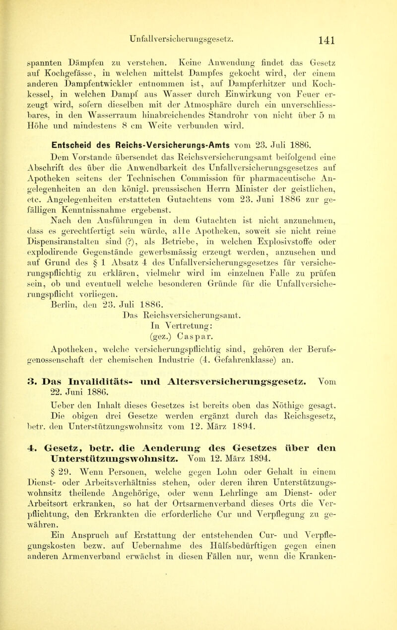 spannten Dämpfen zu verstehen. Keine Anwendung findet das Gesetz auf Kochgefässe, in welchen mittelst Dampfes gekocht wird, der einem anderen Dampfentwickler entnommen ist, auf Dampferhitzer und Koch- kessel, in welchen Dampf aus Wasser durch Einwirkung von Feuer er- zeugt wird, sofern dieselben mit der Atmosphäre durch ein unverschiiess- bares, in den Wasserraum hinabreichendes Standrohr von nicht über 5 m Höhe und mindestens 8 cm Weite verbunden wird. Entscheid des Reichs-Versicherungs-Amts vom 23. Juli 1886. Dem Vorstande übersendet das Reichsversicherungsamt beifolgend eine Abschrift des über die Anwendbarkeit des Unfallversicherungsgesetzes auf Apotheken seitens der Technischen Commission für pharmaceutische An- gelegenheiten an den königl. preussischen Herrn Minister der geistlichen, etc. Angelegenheiten erstatteten Gutachtens vom 23. Juni 188G zur ge- fälligen Kenntnissnahme ergebenst. Nach den Ausführungen in dem Gutachten ist nicht anzunehmen, dass es gerechtfertigt sein würde, alle Apotheken, soweit sie nicht reine Dispensiranstalten sind (?), als Betriebe, in welchen Explosivstoffe oder explodirende Gegenstände gewerbsmässig erzeugt werden, anzusehen und auf Grund des § 1 Absatz 4 des Unfallversicherungsgesetzes für versiche- rungspflichtig zu erklären, vielmehr wird im einzelnen Falle zu prüfen sein, ob und eventuell welche besonderen Gründe für die Unfallversiche- rungspflicht vorliegen. Berlin, den 23. Juli 188G. Das Reichsversicherungsamt. In Vertretung: (gez.) Caspar. Apotheken, welche versicherungspflichtig sind, gehören der Berufs- genossenschaft der chemischen Industrie (4. Gefahrenklasse) an. 3. Das Invaliditäts- und Altersversicherungsgesetz. Vom 22. Juni 1886. Ueber den Inhalt dieses Gesetzes ist bereits oben das Nöthige gesagt. Die obigen drei Gesetze werden ergänzt durch das Reichsgesetz, betr. den Unterstützungswohnsitz vom 12. März 1894. 4z. Oesetz, betr. die Aenderung des Gesetzes über den Unterstützungswohnsitz. Vom 12. März 1894. § 29. Wenn Personen, welche gegen Lohn oder Gehalt in einem Dienst- oder Arbeitsverhältniss stehen, oder deren ihren Unterstützungs- wohnsitz theilende Angehörige, oder wenn Lehrlinge am Dienst- oder Arbeitsort erkranken, so hat der Ortsarmenverband dieses Orts die Ver- pflichtung, den Erkrankten die erforderliche Cur und Verpflegung zu ge- währen. Ein Anspruch auf Erstattung der entstehenden Cur- und Verpfle- gungskosten bezw. auf Uebernahme des Hülfsbedürftigen gegen einen anderen Armenverband erwächst in diesen Fällen nur, wenn die Kranken-