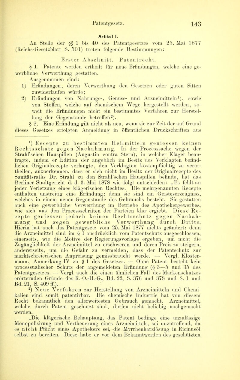 Artikel I. An Stelle der §§ 1 bis 40 des Patentgesetzes vom 25. Mai 1877 (Reichs-Gesetzblatt S. 501) treten folgende Bestimmungen: Erster Abschnitt. Patentrecht. § 1. Patente werden ortheilt für neue Erfindungen, welche eine ge- werbliche Verwerthung gestatten. Ausgenommen sind : 1) Erfindungen, deren Verwerthung den Gesetzen oder guten Sitten zuwiderlaufen würde; 2) Erfindungen von Nahrungs-, Genuss- und Arzneimitteln1), sowie von Stoffen, welche auf chemischem Wege hergestellt werden, so- weit die Erfindungen nicht ein bestimmtes Verfahren zur Herstel- lung der Gegenstände betreffen2). § 2. Eine Erfindung gilt nicht als neu, wenn sie zur Zeit der auf Grund dieses Gesetzes erfolgten Anmeldung in öffentlichen Druckschriften aus ') Recepte zu bestimmten Heilmitteln geniessen keinen Rechtsschutz gegen Nachahmung. In der Processsache wegen der Strahl'schen Hauspillen (Augustin contra Stern), in welcher Kläger bean- tragte, indem er Edition der angeblich im Besitz des Verklagten befind- lichen Originalrecepte verlangte, den Verklagten kostenpflichtig zu verur- theilen, anzuerkennen, dass er sich nicht im Besitz der Originalrecepte des Sanitätsraths Dr. Strahl zu den Strahl'schen Hauspillen befinde, hat das Berliner Stadtgericht d. d. 3. Mai 1878 wie folgt entschieden: ..Es fehlt an jeder Verletzung eines klägerischen Rechtes. Die mehrgenannten Recepte enthalten unstreitig eine Erfindung; denn sie sind ein Geisteserzeugniss, welches in einem neuen Gegenstande des Gebrauchs besteht. Sie gestatten auch eine gewerbliche Verwerthung im Betriebe des Apothekergewerbes, wie sicli aus den Processschriften der Parteien klar ergiebt. Diese Re- cepte geniessen jedoch keinen Rechtsschutz gegen Nachah- mung und gegen gewerbliche Verwerthung durch Dritte. Hierin hat auch das Patentgesetz vom 25. Mai 1877 nichts geändert; denn die Arzneimittel sind im § 1 ausdrücklich vom Patentschutz ausgeschlossen, einerseits, wie die Motive der Regierungsvorlage ergeben, um nicht die Zugänglichkeit der Arzneimittel zu erschweren und deren Preis zu steigern, andererseits, um die Gefahr zu vermeiden, dass der Patentschutz zur marktschreierischen Anpreisung gemissbraucht werde. — Vergl. Kloster- mann, Anmerkung IV zu § 1 des Gesetzes. — Ohne Patent besteht kein processualischer Schutz der angemeldeten Erfindung (§ 3—5 und 35 des Patentgesetzes. — Vergl. auch die einen ähnlichen Fall des Markenschutzes erörternden Gründe des R.-O.-H.-G., Bd. 22, S. 376 und 378 und S. 1 und Bd. 21, S. 409 ff.). 2) Neue Verfahren zur Herstellung von Arzneimitteln und Chemi- kalien sind somit patentirbar. Die chemische Industrie hat von diesem Recht bekanntlich den allerweitesten Gebrauch gemacht. Arzneimittel, welche durch Patent geschützt sind, dürfen nicht beliebig nachgemacht werden. ,.Die klägerische Behauptung, das Patent bedinge eine unzulässige Monopolisirung und Vertheuerung eines Arzneimittels, sei unzutreffend, da es nicht Pflicht eines Apothekers sei, die Myrrhenharzlösung in Ricinusöl selbst zu bereiten. Diese habe er vor dem Bekanntwerden des geschützten