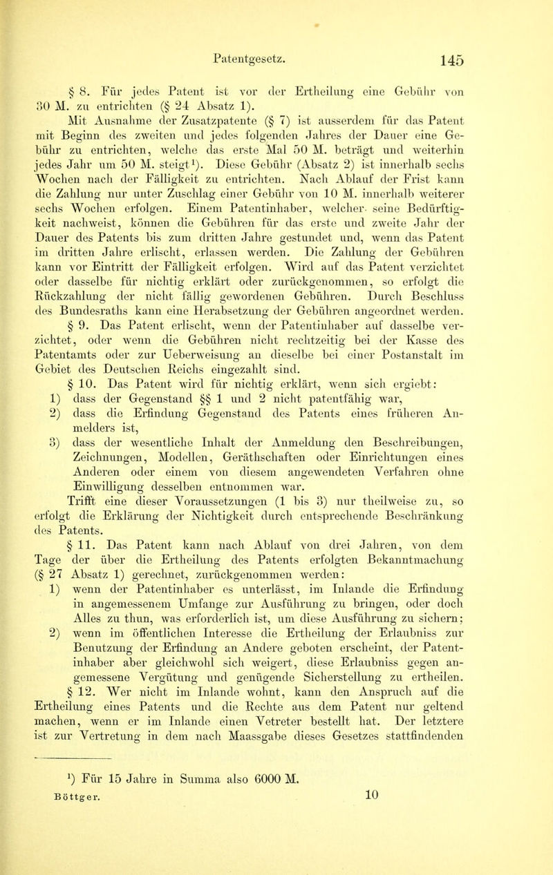 § 8. Für jedes Patent ist vor der Ertheilung eine Gebühr von oO M. zu entrichten (§ 24 Absatz 1). Mit Ausnahme der Zusatzpatente (§ 7) ist ausserdem für das Patent mit Beginn des zweiten und jedes folgenden Jahres der Dauer eine Ge- bühr zu entrichten, welche das erste Mal 50 M. beträgt und weiterhin jedes Jahr um 50 M. steigt1). Diese Gebühr (Absatz 2) ist innerhalb sechs Wochen nach der Fälligkeit zu entrichten. Nach Ablauf der Frist kann die Zahlung nur unter Zuschlag einer Gebühr von 10 M. innerhalb weiterer sechs Wochen erfolgen. Einem Patentinhaber, welcher- seine Bedürftig- keit nachweist, können die Gebühren für das erste und zweite Jahr der Dauer des Patents bis zum dritten Jahre gestundet und, wenn das Patent im dritten Jahre erlischt, erlassen werden. Die Zahlung der Gebühren kann vor Eintritt der Fälligkeit erfolgen. Wird auf das Patent verzichtet oder dasselbe für nichtig erklärt oder zurückgenommen, so erfolgt die Rückzahlung der nicht fällig gewordenen Gebühren. Durch Beschluss des Bundesraths kann eine Herabsetzung der Gebühren angeordnet werden. § 9. Das Patent erlischt, wenn der Patentinhaber auf dasselbe ver- zichtet, oder wenn die Gebühren nicht rechtzeitig bei der Kasse des Patentamts oder zur Ueberweisung an dieselbe bei einer Postanstalt im Gebiet des Deutschen Reichs eingezahlt sind. § 10. Das Patent wird für nichtig erklärt, wenn sich ergiebt: 1) dass der Gegenstand §§ 1 und 2 nicht patentfähig war, 2) dass die Erfindung Gegenstand des Patents eines früheren An- melders ist, 0) dass der wesentliche Inhalt der Anmeldung den Beschreibungen, Zeichnungen, Modellen, Geräthschaften oder Einrichtungen eines Anderen oder einem von diesem angewendeten Verfahren ohne Einwilligung desselben entnommen war. Trifft eine dieser Voraussetzungen (1 bis 3) nur theilweise zu, so erfolgt die Erklärung der Nichtigkeit durch entsprechende Beschränkung des Patents. § 11. Das Patent kann nach Ablauf von drei Jahren, von dem Tage der über die Ertheilung des Patents erfolgten Bekanntmachung (§27 Absatz 1) gerechnet, zurückgenommen werden: 1) wenn der Patentinhaber es unterlässt, im Inlande die Erfindung in angemessenem Umfange zur Ausführung zu bringen, oder doch Alles zu thun, was erforderlich ist, um diese Ausführung zu sichern; 2) wenn im öffentlichen Interesse die Ertheilung der Erlaubniss zur Benutzung der Erfindung an Andere geboten erscheint, der Patent- inhaber aber gleichwohl sich weigert, diese Erlaubniss gegen an- gemessene Vergütung und genügende Sicherstellung zu ertheilen. § 12. Wer nicht im Inlande wohnt, kann den Anspruch auf die Ertheilung eines Patents und die Rechte aus dem Patent nur geltend machen, wenn er im Inlande einen Vetreter bestellt hat. Der letztere ist zur Vertretung in dem nach Maassgabe dieses Gesetzes stattfindenden !) Für 15 Jahre in Summa also 6000 M. Böttger. 10