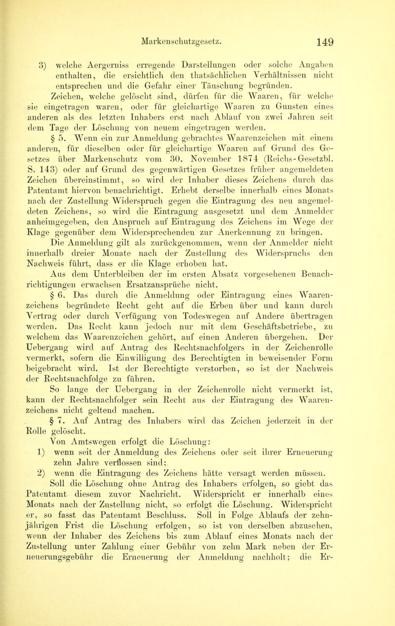 3) welche Aergerniss erregende Darstellungen oder solche Angaben enthalten, die ersichtlich den tatsächlichen Verhältnissen nicht entsprechen und die Gefahr einer Täuschung begründen. Zeichen, welche gelöscht sind, dürfen für die Waaren, für welche sie eingetragen waren, oder für gleichartige Waaren zu Gunsten eines anderen als des letzten Inhabers erst nach Ablauf you zwei Jahren seit dem Tage der Löschung von neuem eingetragen Averden. § 5. Wenn ein zur Anmeldung gebrachtes Waarenzeichen mit einem anderen, für dieselben oder für gleichartige Waaren auf Grund des Ge- setzes über Markenschutz vom 30. November 1874 (Reichs-Gesetzbl. S. 143) oder auf Grund des gegenwärtigen Gesetzes früher angemeldeten Zeichen übereinstimmt, so wird der Inhaber dieses Zeichens durch das Patentamt hiervon benachrichtigt. Erhebt derselbe innerhalb eines Monats nach der Zustellung Widerspruch gegen die Eintragung des neu angemel- deten Zeichens, so wird die Eintragung ausgesetzt und dem Anmelder anheimgegeben, den Anspruch auf Eintragung des Zeichens im Wege der Klage gegenüber dem Widersprechenden zur Anerkennung zu bringen. Die Anmeldung gilt als zurückgenommen, wenn der Anmelder nicht innerhalb dreier Monate nach der Zustellung des Widerspruchs den Nachweis führt, dass er die Klage erhoben hat. Aus dem Unterbleiben der im ersten Absatz vorgesehenen Benach- richtigungen erwachsen Ersatzansprüche nicht. § 6. Das durch die Anmeldung oder Eintragung eines Waaren - zeichens begründete Recht geht auf die Erben über und kann durch Vertrag oder durch Verfügung von TodesAvegen auf Andere übertragen werden. Das Recht kann jedoch nur mit dem Geschäftsbetriebe, zu welchem das Waarenzeichen gehört, auf einen Anderen übergehen. Der Uebergang wird auf Antrag des Rechtsnachfolgers in der Zeichenrolle vermerkt, sofern die Einwilligung des Berechtigten in beweisender Form beigebracht wird. Ist der Berechtigte verstorben, so ist der Nachweis der Rechtsnachfolge zu führen. So lange der Uebergang in der Zeichenrolle nicht vermerkt ist, kann der Rechtsnachfolger sein Recht aus der Eintragung des Waaren- Zeichens nicht geltend machen. § 7. Auf Antrag des Inhabers wird das Zeichen jederzeit in der Rolle gelöscht. Von Amtswegen erfolgt die Löschung: 1) wenn seit der Anmeldung des Zeichens oder seit ihrer Erneuerung zehn Jahre verflossen sind; 2) wenn die Eintragung des Zeichens hätte versagt werden müssen. Soll die Löschung ohne Antrag des Inhabers erfolgen, so giebt das Patentamt diesem zuvor Nachricht. Widerspricht er innerhalb eines Monats nach der Zustellung nicht, so erfolgt die Löschung. Widerspricht er, so fasst das Patentamt Beschluss. Soll in Folge Ablaufs der zehn- jährigen Frist die Löschung erfolgen, so ist von derselben abzusehen, wenn der Inhaber des Zeichens bis zum Ablauf eines Monats nach der Zustellung unter Zahlung einer Gebühr von zehn Mark neben der Er- neuerungsgebühr die Erneuerung der Anmeldung nachholt; die Er-