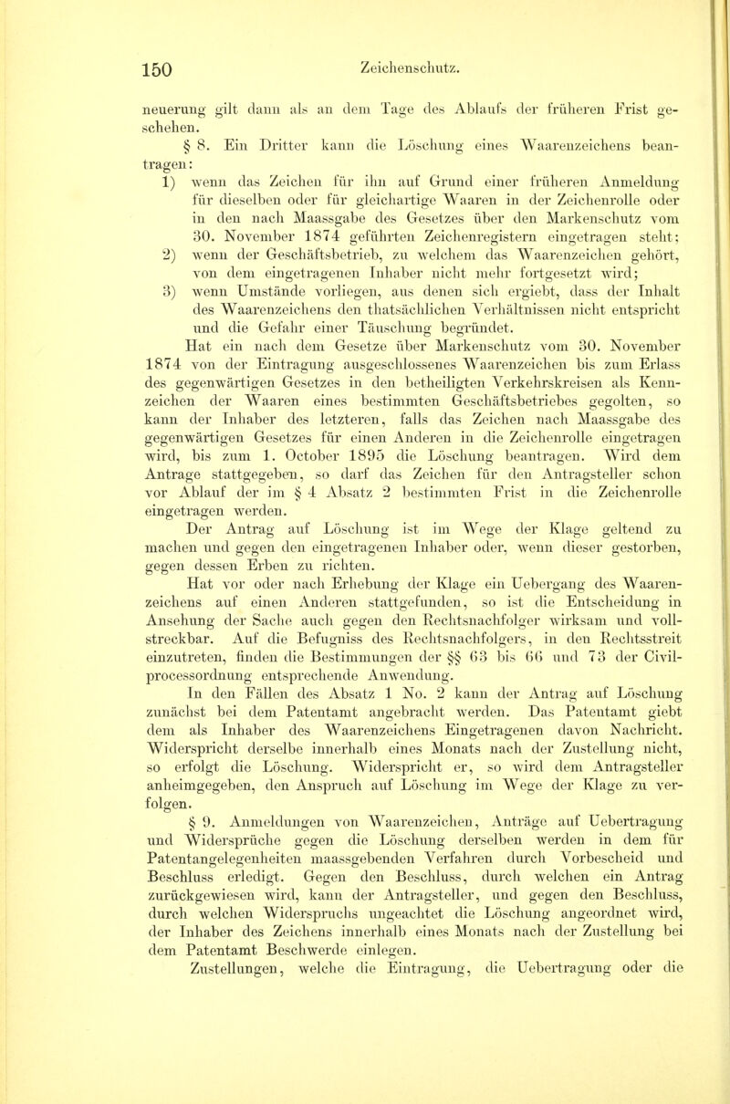 neuerung gilt dann als an dem Tage des Ablaufs der früheren Frist ge- schehen. § 8. Ein Dritter kann die Löschung eines Waarenzeichens bean- tragen : 1) wenn das Zeichen für ihn auf Grund einer früheren Anmeldung für dieselben oder für gleichartige Waaren in der Zeichenrolle oder in den nach Maassgabe des Gesetzes über den Markenschutz vom 30. November 1874 geführten Zeichenregistern eingetragen steht; 2) wenn der Geschäftsbetrieb, zu welchem das Waarenzeichen gehört, von dem eingetragenen Inhaber nicht mehr fortgesetzt wird; 3) wenn Umstände vorliegen, aus denen sich ergiebt, dass der Inhalt des Waarenzeichens den thatsächlichen Verhältnissen nicht entspricht und die Gefahr einer Täuschuno; begründet. Hat ein nach dem Gesetze über Markenschutz vom 30. November 1874 von der Eintragung ausgeschlossenes Waarenzeichen bis zum Erlass des gegenwärtigen Gesetzes in den betheiligten Verkehrskreisen als Kenn- zeichen der Waaren eines bestimmten Geschäftsbetriebes gegolten, so kann der Inhaber des letzteren, falls das Zeichen nach Maassgabe des gegenwärtigen Gesetzes für einen Anderen in die Zeichenrolle eingetragen wird, bis zum 1. October 1895 die Löschung beantragen. Wird dem Antrage stattgegeben, so darf das Zeichen für den Antragsteller schon vor Ablauf der im § 4 Absatz 2 bestimmten Frist in die Zeichenrolle eingetragen werden. Der Antrag auf Löschung ist im Wege der Klage geltend zu machen und gegen den eingetragenen Inhaber oder, wenn dieser gestorben, gegen dessen Erben zu richten. Hat vor oder nach Erhebung der Klage ein Uebergang des Waaren- zeichens auf einen Anderen stattgefunden, so ist die Entscheidung in Ansehung der Sache auch gegen den Rechtsnachfolger wirksam und voll- streckbar. Auf die Befugniss des Rechtsnachfolgers, in den Rechtsstreit einzutreten, finden die Bestimmungen der §§ 63 bis 66 und 73 der Civil- processordnung entsprechende Anwendung. In den Fällen des Absatz 1 No. 2 kann der Antrag auf Löschung zunächst bei dem Patentamt angebracht werden. Das Patentamt giebt dem als Inhaber des Waarenzeichens Eingetragenen davon Nachricht. Widerspricht derselbe innerhalb eines Monats nach der Zustellung nicht, so erfolgt die Löschung. Widerspricht er, so wird dem Antragsteller anheimgegeben, den Anspruch auf Löschung im Wege der Klage zu ver- folgen. § 9. Anmeldungen von Waarenzeichen, Anträge auf Uebertragung und Widersprüche gegen die Löschung derselben werden in dem für Patentangelegenheiten maassgebenden Verfahren durch Vorbescheid und Beschluss erledigt. Gegen den Beschluss, durch welchen ein Antrag zurückgewiesen wird, kann der Antragsteller, und gegen den Beschluss, durch welchen Widerspruchs ungeachtet die Löschung angeordnet wird, der Inhaber des Zeichens innerhalb eines Monats nach der Zustellung bei dem Patentamt Beschwerde einlegen. Zustellungen, welche die Eintragung, die Uebertragung oder die