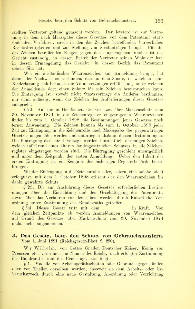 stellten Vertreter geltend gemacht werden. Der letztere ist zur Vertre- tung in dem nach Maassgabe dieses Gesetzes vor dem Patentamt statt- findenden Verfahren, sowie in den das Zeichen betreffenden bürgerlichen Rechtsstreitigkeiten und zur Stellung von Strafanträgen befugt. Für die das Zeichen betreffenden Klagen gegen den eingetragenen Inhaber ist das Gericht zuständig, in dessen Bezirk der Vertreter seinen Wohnsitz hat, in dessen Ermangelung das Gericht, in dessen Bezirk das Patentamt seinen Sitz hat. Wer ein ausländisches Waarenzeiclien zur Anmeldung bringt, hat damit den Nachweis zu verbinden, dass in dem Staate, in welchem seine Niederlassung sich befindet, die Voraussetzungen erfüllt sind, unter welchen der Anmeldende dort einen Schutz für sein Zeichen beanspruchen kann. Die Eintragung ist, soweit nicht Staatsverträge ein Anderes bestimmen, nur dann zulässig, wenn das Zeichen den Anforderungen dieses Gesetzes entspricht. § 22. Auf die in Gemässheit des Gesetzes über Markenschutz vom 30. November 1874 in die Zeichenregister eingetragenen Waarenzeiclien finden bis zum 1. October 1898 die Bestimmungen jenes Gesetzes noch ferner Anwendung. Die Zeichen können bis zum 1. October 1898 jeder Zeit zur Eintragung in die Zeichenrolle nach Maassgabe des gegenwärtigen Gesetzes angemeldet werden und unterliegen alsdann dessen Bestimmungen. Die Eintragung darf nicht versagt werden hinsichtlich derjenigen Zeichen, welche auf Grund eines älteren land^sgesetzlichen Schutzes in die Zeichen- register eingetragen worden sind. Die Eintragung geschieht unentgeltlich und unter dem Zeitpunkt der ersten Anmeldung. Ueber den Inhalt der ersten Eintragung ist ein Zeugniss der bisherigen Registerbehörde beizu- bringen. Mit der Eintragung in die Zeichenrolle oder, sofern eine solche nicht erfolgt ist, mit dem 1. October 1898 erlischt der den Waarenzeiclien bis dahin gewährte Schutz. § 23. Die zur Ausführung dieses Gesetzes erforderlichen Bestim- mungen über die Einrichtung und den Geschäftsgang des Patentamts, sowie über das Verfahren vor demselben werden durch Kaiserliche Ver- ordnung unter Zustimmung des Bundesraths getroffen. § 24. Dieses Gesetz tritt mit dem in Kraft. Von dem gleichen Zeitpunkte ab werden Anmeldungen von Waarenzeiclien auf Grund des Gesetzes über Markenschutz vom 30. November 1874 nicht mehr angenommen. 3. Das Gesetz, betr. den Schutz von Gebrauchsmustern. Vom 1. Juni 1891 (Reichsgesetz-Blatt S. 290). Wir Wilhelm, von Gottes Gnaden Deutscher Kaiser, König von Preussen etc. verordnen im Namen des Reichs, nach erfolgter Zustimmung des Bundesraths und des Reichstags, was folgt: § 1. Modelle von Arbeitsgeräthschaften oder Gebrauchsgegenständen oder von Theilen derselben werden, insoweit sie dem Arbeits- oder Ge- brauchszweck durch eine neue Gestaltung, Anordnung oder Vorrichtung