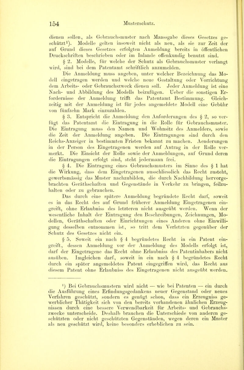 dienen sollen, als Gebrauchsmuster nach Maassgabe dieses Gesetzes ge- schützt1). Modelle gelten insoweit nicht als neu, als sie zur Zeit der auf Grund dieses Gesetzes erfolgten Anmeldung bereits in öffentlichen Druckschriften beschrieben oder im Inlande offenkundig benutzt sind. § 2. Modelle, für welche der Schutz als Gebrauchsmuster verlangt wird, sind bei dem Patentamt schriftlich anzumelden. Die Anmeldung muss angeben, unter welcher Bezeichnung das Mo- dell eingetragen werden und welche neue Gestaltung oder Vorrichtung dem Arbeits- oder Gebrauchszweck dienen soll. Jeder Anmeldung ist eine Nach- und Abbildung des Modells beizufügen. Ueber die sonstigen Er- fordernisse der Anmeldung trifft das Patentamt Bestimmung. Gleich- zeitig mit der Anmeldung ist für jedes angemeldete Modell eine Gebühr von fünfzehn Mark einzuzahlen. § 3. Entspricht die Anmeldung den Anforderungen des § 2, so ver- fügt das Patentamt die Eintragung in die Rolle für Gebrauchsmuster. Die Eintragung muss den Namen und Wohnsitz des Anmelders, sowie die Zeit der Anmeldung angeben. Die Eintragungen sind durch den Reichs-Anzeiger in bestimmten Fristen bekannt zu machen. Aenderungen in der Person des Eingetragenen werden auf Antrag in der Rolle ver- merkt. Die Einsicht der Rolle sowie der Anmeldungen, auf Grund deren die Eintragungen erfolgt sind, steht jedermann frei. § 4. Die Eintragung eines Gebrauchsmusters im Sinne des § 1 hat die Wirkung, dass dem Eingetragenen ausschliesslich das Recht zusteht, gewerbsmässig das Muster nachzubilden, die durch Nachbildung hervorge- brachten Geräthschaften und Gegenstände in Verkehr zu bringen, feilzu- halten oder zu gebrauchen. Das durch eine spätere Anmeldung begründete Recht darf, soweit es in das Recht des auf Grund früherer Anmeldung Eingetragenen ein- greift, ohne Erlaubniss des letzteren nicht ausgeübt werden. Wenn der wesentliche Inhalt der Eintragung den Beschreibungen, Zeichnungen, Mo- dellen, Geräthschaften oder Einrichtungen eines Anderen ohne Einwilli- gung desselben entnommen ist, so tritt dem Verletzten gegenüber der Schutz des Gesetzes nicht ein. § 5. Soweit ein nach § 4 begründetes Recht in ein Patent ein- greift, dessen Anmeldung vor der Anmeldung des Modells erfolgt ist, darf der Eingetragene das Recht ohne Erlaubniss des Patentinhabers nicht ausüben. Imgleichen darf, soweit in ein nach § 4 begründetes Recht durch ein später angemeldetes Patent eingegriffen wird, das Recht aus diesem Patent ohne Erlaubniss des Eingetragenen nicht ausgeübt werden. *) Bei Gebrauchsmustern wird nicht — wie bei Patenten — ein durch die Ausführung eines Erfindungsgedankens neuer Gegenstand oder neues Verfahren geschützt, sondern es genügt schon, dass ein Erzeugniss ge- werblicher Thätigkeit sich von den bereits vorhandenen ähnlichen Erzeug- nissen durch eine bessere Verwendbarkeit für Arbeits- und Gebrauchs- zwecke unterscheide. Deshalb brauchen die Unterschiede von anderen ge- schützten oder nicht geschützten Gegenständen, wegen deren ein Mnster als neu geschützt wird, keine besonders erlieblichen zu sein.