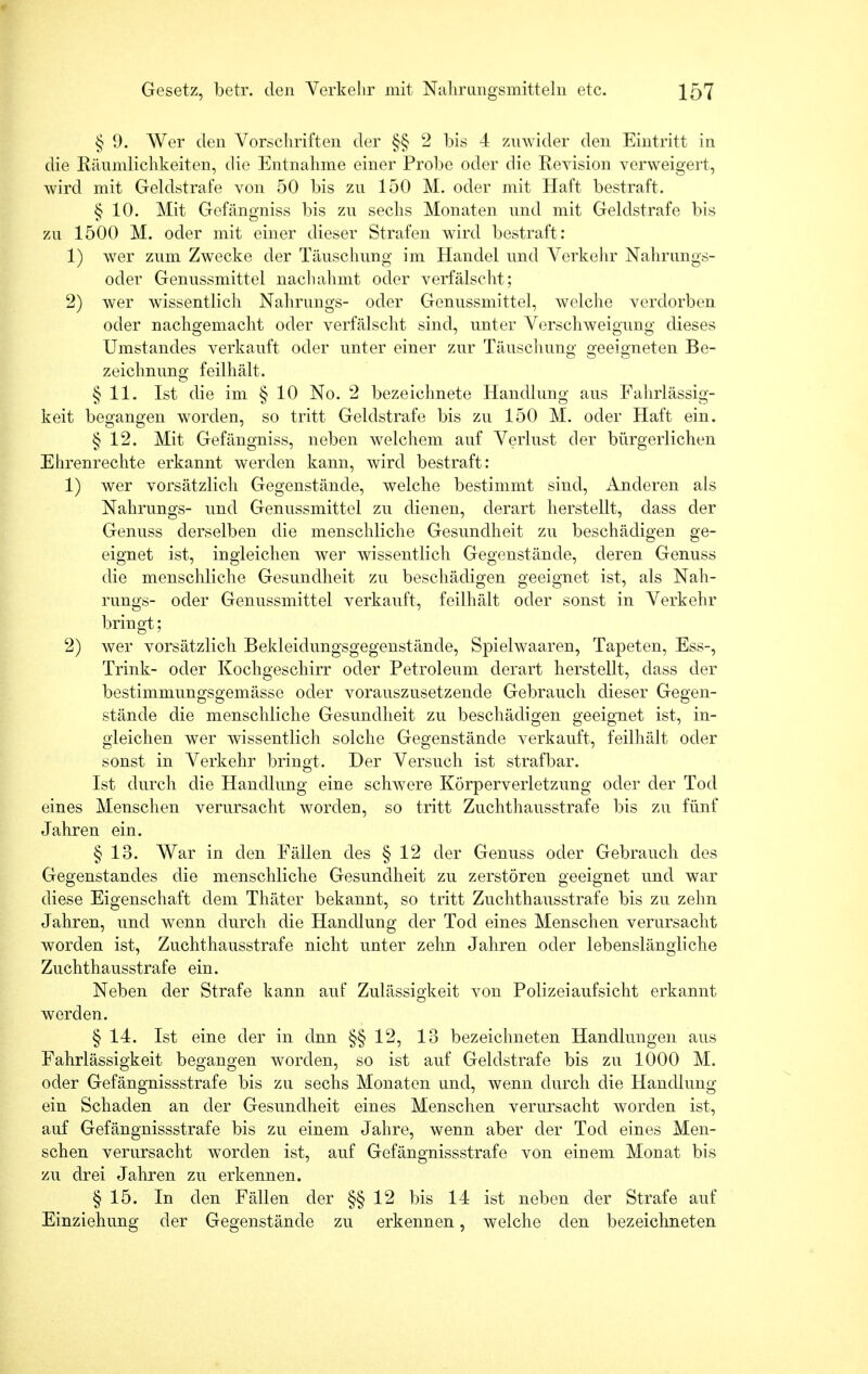 § 9. Wer den Vorschriften der §§ 2 bis 4 zuwider den Eintritt in die Räumlichkeiten, die Entnahme einer Probe oder die Revision verweigert, wird mit Geldstrafe von 50 bis zu 150 M. oder mit Haft bestraft. § 10. Mit Gefängniss bis zu sechs Monaten und mit Geldstrafe bis zu 1500 M. oder mit einer dieser Strafen wird bestraft: 1) wer zum Zwecke der Täuschung im Handel und Verkehr Nahrungs- oder Genussmittel nachahmt oder verfälscht; 2) wer wissentlich Nahrungs- oder Genussmittel, welche verdorben oder nachgemacht oder verfälscht sind, unter Verschweigung dieses Umstandes verkauft oder unter einer zur Täuschung geeigneten Be- zeichnung feilhält. § 11. Ist die im § 10 No. 2 bezeichnete Handlung aus Fahrlässig- keit begangen worden, so tritt Geldstrafe bis zu 150 M. oder Haft ein. § 12. Mit Gefängniss, neben welchem auf Verlust der bürgerlichen Ehrenrechte erkannt werden kann, wird bestraft: 1) wer vorsätzlich Gegenstände, welche bestimmt sind, Änderen als Nahrungs- und Genussmittel zu dienen, derart herstellt, dass der Genuss derselben die menschliche Gesundheit zu beschädigen ge- eignet ist, ingleichen wer wissentlich Gegenstände, deren Genuss die menschliche Gesundheit zu beschädigen geeignet ist, als Nah- rungs- oder Genussmittel verkauft, feilhält oder sonst in Verkehr bringt; 2) wer vorsätzlich Bekleidungsgegenstände, Spielwaaren, Tapeten, Ess-, Trink- oder Kochgeschirr oder Petroleum derart herstellt, dass der bestimmungsgemässe oder vorauszusetzende Gebrauch dieser Gegen- stände die menschliche Gesundheit zu beschädigen geeignet ist, in- gleichen wer wissentlich solche Gegenstände verkauft, feilhält oder sonst in Verkehr bringt. Der Versuch ist strafbar. Ist durch die Handlung eine schwere Körperverletzung oder der Tod eines Menschen verursacht worden, so tritt Zuchthausstrafe bis zu fünf Jahren ein. § 13. War in den Fällen des § 12 der Genuss oder Gebrauch des Gegenstandes die menschliche Gesundheit zu zerstören geeignet und war diese Eigenschaft dem Thäter bekannt, so tritt Zuchthausstrafe bis zu zehn Jahren, und wenn durch die Handlung der Tod eines Menschen verursacht worden ist, Zuchthausstrafe nicht unter zehn Jahren oder lebenslängliche Zuchthausstrafe ein. Neben der Strafe kann auf Zulässigkeit von Polizeiaufsicht erkannt werden. § 14. Ist eine der in dnn §§ 12, 13 bezeichneten Handlungen aus Fahrlässigkeit begangen worden, so ist auf Geldstrafe bis zu 1000 M. oder Gefängnissstrafe bis zu sechs Monaten und, wenn durch die Handlung ein Schaden an der Gesundheit eines Menschen verursacht worden ist, auf Gefängnissstrafe bis zu einem Jahre, wenn aber der Tod eines Men- schen verursacht worden ist, auf Gefängnissstrafe von einem Monat bis zu drei Jahren zu erkennen. § 15. In den Fällen der §§12 bis 14 ist neben der Strafe auf Einziehung der Gegenstände zu erkennen, welche den bezeichneten