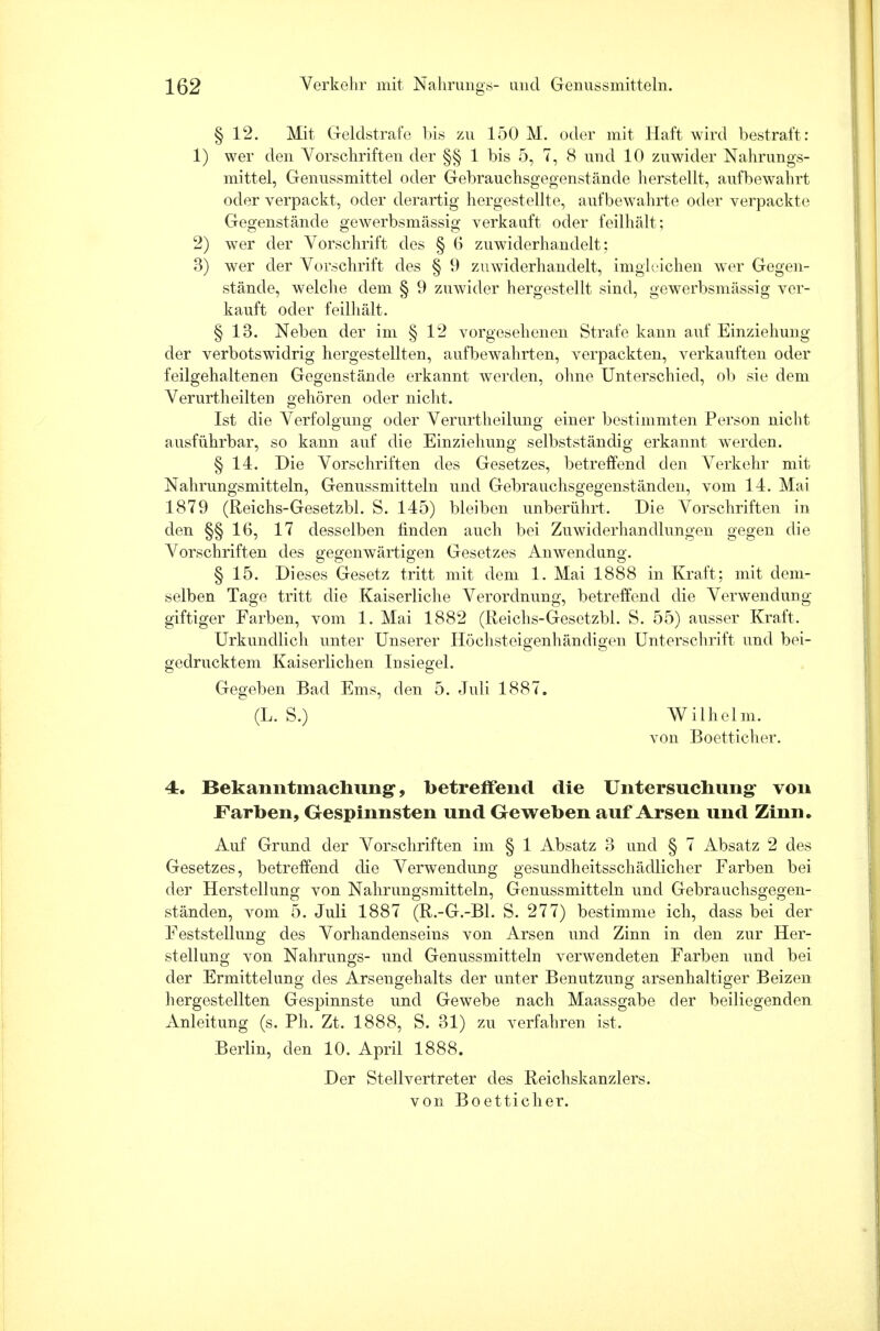 § 12. Mit Geldstrafe bis zu 150 M. oder mit Haft wird bestraft: 1) wer den Vorschriften der §§ 1 bis 5, 7, 8 und 10 zuwider Nahrungs- mittel, Genussmittel oder Gebrauchsgegenstände herstellt, aufbewahrt oder verpackt, oder derartig hergestellte, aufbewahrte oder verpackte Gegenstände gewerbsmässig verkauft oder feilhält; 2) wer der Vorschrift des § G zuwiderhandelt: 3) wer der Vorschrift des § 9 zuwiderhandelt, imglcichen wer Gegen- stände, welche dem § 9 zuwider hergestellt sind, gewerbsmässig ver- kauft oder feilhält. § 13. Neben der im § 12 vorgesehenen Strafe kann auf Einziehung der verbotswidrig hergestellten, aufbewahrten, verpackten, verkauften oder feilgehaltenen Gegenstände erkannt werden, ohne Unterschied, ob sie dem Verurtheilten gehören oder nicht. Ist die Verfolgung oder Verurtheilung einer bestimmten Person nicht ausführbar, so kann auf die Einziehung selbstständig erkannt werden. § 14. Die Vorschriften des Gesetzes, betreffend den Verkehr mit Nahrungsmitteln, Genussmitteln und Gebrauchsgegenständen, vom 14. Mai 1879 (Reichs-Gesetzbl. S. 145) bleiben unberührt. Die Vorschriften in den §§16, 17 desselben rinden auch bei Zuwiderhandlungen gegen die Vorschriften des gegenwärtigen Gesetzes Anwendung. § 15. Dieses Gesetz tritt mit dem 1. Mai 1888 in Kraft; mit dem- selben Tage tritt die Kaiserliche Verordnung, betreffend die Verwendung- giftiger Farben, vom 1. Mai 1882 (Reichs-Gesetzbl. S. 55) ausser Kraft. Urkundlich unter Unserer Höchsteigenhändigen Unterschrift und bei- gedrucktem Kaiserlichen Iusiegel. Gegeben Bad Ems, den 5. Juli 1887. (L. S.) Wilhelm. von Boetticher. 4. Bekanntmachung, betreffend die Untersuchung von Farben, Gespinnsten und Geweben auf Arsen und Zinn, Auf Grund der Vorschriften im § 1 Absatz 3 und § 7 Absatz 2 des Gesetzes, betreffend die Verwendung gesundheitsschädlicher Farben bei der Herstellung von Nahrungsmitteln, Genussmitteln und Gebrauchsgegen- ständen, vom 5. Juli 1887 (R.-G.-Bl. S. 277) bestimme ich, dass bei der Feststellung des Vorhandenseins von Arsen und Zinn in den zur Her- stellung von Nahrungs- und Genussmitteln verwendeten Farben und bei der Ermittelung des Arsengehalts der unter Benutzung arsenhaltiger Beizen hergestellten Gespinnste und Gewebe nach Maassgabe der beiliegenden Anleitung (s. Ph. Zt. 1888, S. 31) zu verfahren ist, Berlin, den 10. April 1888. Der Stellvertreter des Reichskanzlers,