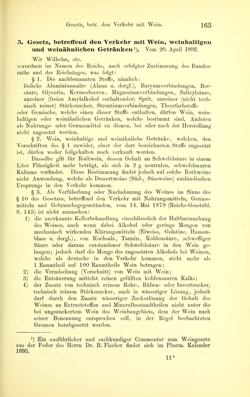 5. Gesetz, betreifend den Verkehr mit Wein, weinhaltigen und weinähnlichen Getränken1). Vom 20. April 1892. Wir Wilhelm, etc. verordnen im Namen des Reichs, nacli erfolgter Zustimmung des Bundes- raths und des Reichstages, was folgt: § 1. Die nachbenannten Stoffe, nämlich: lösliche Aluminiumsalze (Alaun u. dergl.), Baryumverbindungen, Bor- säure, Glycerin, Kermesbeeren, Magnesiumverbindungen, Salicylsäure, unreiner (freien Amylalkohol enthaltender) Sprit, unreiner (nicht tech- nisch reiner) Stärkezucker, Strontiumverbindungen, Theerfarbstoffe oder Gemische, welche einen dieser Stoffe enthalten, dürfen Wein, wein- haltigen oder weinähnlichen Getränken, welche bestimmt sind, Anderen als Nahrungs- oder Genussmittel zu dienen, bei oder nach der Herstellung nicht zugesetzt werden. § 2. Wein, weinhaltige und weinähnliche Getränke, welchen, den Vorschriften des § 1 zuwider, einer der dort bezeichneten Stoffe zugesetzt ist, dürfen weder feilgehalten noch verkauft werden. Dasselbe gilt für Rothwein, dessen Gehalt an Schwefelsäure in einem Liter Flüssigkeit mehr beträgt, als sich in 2 g neutralen, schwefelsauren Kaliums vorfindet. Diese Bestimmung findet jedoch auf solche Rothweine nicht Anwendung, welche als Dessertweine (Süd-, Süssweine) ausländischen Ursprungs in den Verkehr kommen. § 3. Als Verfälschung oder Nachahmung des Weines im Sinne des §10 des Gesetzes, betreffend den Verkehr mit Nahrungsmitteln, Genuss- mitteln und Gebrauchsgegenständen, vom 14. Mai 1879 (Reichs-Gesetzbl. S. 145) ist nicht anzusehen: 1) die anerkannte Kellerbehandlung einschliesslich der Haltbarmachung des Weines, auch wenn dabei Alkohol oder geringe Mengen von mechanisch wirkenden Klärungsmitteln (Eiweiss, Gelatine, Hausen- blase u. dergl.), von Kochsalz, Tannin, Kohlensäure, schwefliger Säure oder daraus entstandener Schwefelsäure in den Wein ge- langen; jedoch darf die Menge des zugesetzten Alkohols bei Weinen, welche als deutsche in den Verkehr kommen, nicht mehr als 1 Raumtheil auf 100 Raumtheile Wein betragen; 2) die Vermischung (Verschnitt) von Wein mit Wein; 3) die Entsäuerung mittelst reinen gefällten kohlensauren Kalks; 4) der Zusatz von technisch reinem Rohr-, Rüben- oder Invertzucker, technisch reinem Stärkezucker, auch in wässeriger Lösung, jedoch darf durch den Zusatz wässeriger Zuckerlösung der Gehalt des Weines an Extractstoffen und Mineralbestandtheilen nicht unter die bei ungezuckertem Wein des Weinbaugebiets, dem der Wein nach, seiner Benennung entsprechen soll, in der Regel beobachteten Grenzen herabgesetzt werden. J) Ein ausführlicher und sachkundiger Commentar zum Weingesetz aus der Feder des Herrn Dr. B. Fischer findet sich im Pharm. Kalender 1893. 11*