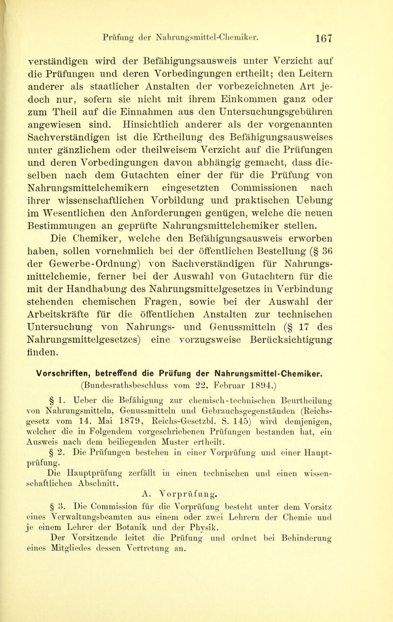 verständigen wird der Befähigungsausweis unter Verzicht auf die Prüfungen und deren Vorbedingungen ertheilt; den Leitern anderer als staatlicher Anstalten der vorbezeichneten Art je- doch nur, sofern sie nicht mit ihrem Einkommen ganz oder zum Theil auf die Einnahmen aus den Untersuchungsgebühren angewiesen sind. Hinsichtlich anderer als der vorgenannten Sachverständigen ist die Ertheilung des Befähigungsausweises unter gänzlichem oder theilweisem Verzicht auf die Prüfungen und deren Vorbedingungen davon abhängig gemacht, dass die- selben nach dem Gutachten einer der für die Prüfung von Nahrungsmittelchemikern eingesetzten Commissionen nach ihrer wissenschaftlichen Vorbildung und praktischen Uebung im Wesentlichen den Anforderungen genügen, welche die neuen Bestimmungen an geprüfte Nahrungsmittelchemiker stellen. Die Chemiker, welche den Befähigungsausweis erworben haben, sollen vornehmlich bei der öffentlichen Bestellung (§ 36 der Gewerbe-Ordnung) von Sachverständigen für Nahrungs- mittelchemie, ferner bei der Auswahl von Gutachtern für die mit der Handhabung des Nahrungsmittelgesetzes in Verbindung- stehenden chemischen Fragen, sowie bei der Auswahl der Arbeitskräfte für die öffentlichen Anstalten zur technischen Untersuchung von Nahrungs- und Genussmitteln (§ 17 des Nahrungsmittelgesetzes) eine vorzugsweise Berücksichtigung finden. Vorschriften, betreffend die Prüfung der Nahrungsmittel-Chemiker. (Bundesrathsbeschluss vom 22. Februar 1894.) § 1. Ueber die Befähigung zur chemisch-technischen Beurtheilung von Nahrungsmitteln, Genussmitteln und Gebrauchsgegenständen (Reichs- gesetz vom 14. Mai 1879, Reichs-Gesetzbl. S. 145) wird demjenigen, welcher die in Folgendem vorgeschriebenen Prüfungen bestanden hat, ein Ausweis nach dem beiliegenden Muster ertheilt. § 2. Die Prüfungen bestehen in einer Vorprüfung und einer Haupt- prüfimg. Die Hauptprüfung zerfällt in einen technischen und einen wissen- schaftlichen Abschnitt. A. Vorprüfung. § 3. Die Commission für die Vorprüfung besteht unter dem Vorsitz eines Verwaltungsbeamten aus einem oder zwei Lehrern der Chemie und je einem Lehrer der Botanik und der Physik. Der Vorsitzende leitet die Prüfung und ordnet bei Behinderuno- eines Mitgliedes dessen Vertretung an.