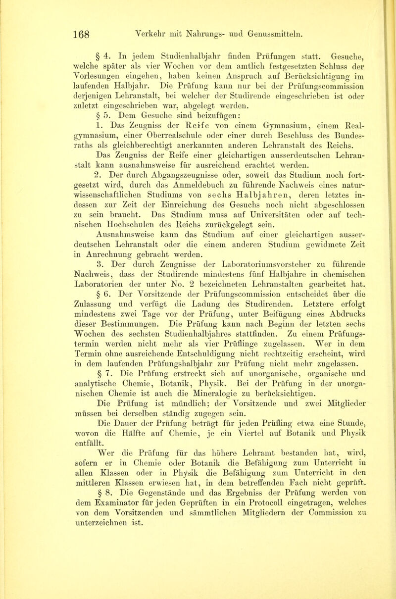 § 4. In jedem Studienhalbjahr finden Prüfungen statt. Gesuche, welche später als vier Wochen vor dem amtlich festgesetzten Schluss der Vorlesungen eingehen, haben keinen Anspruch auf Berücksichtigung im laufenden Halbjahr. Die Prüfung kann nur bei der Prüfungscommission derjenigen Lehranstalt, bei welcher der Studirende eingeschrieben ist oder zuletzt eingeschrieben war, abgelegt werden. § 5. Dem Gesuche sind beizufügen: 1. Das Zeugniss der Reife von einem Gymnasium, einem Real- gymnasium, einer Oberrealschule oder einer durch Beschluss des Bundes- raths als gleichberechtigt anerkannten anderen Lehranstalt des Reichs. Das Zeugniss der Reife einer gleichartigen ausserdeutschen Lehran- stalt kann ausnahmsweise für ausreichend erachtet werden. 2. Der durch Abgangszeugnisse oder, soweit das Studium noch fort- gesetzt wird, durch das Anmeldebuch zu führende Nachweis eines natur- wissenschaftlichen Studiums von sechs Halbjahren, deren letztes in- dessen zur Zeit der Einreichung des Gesuchs noch nicht abgeschlossen zu sein braucht. Das Studium muss auf Universitäten oder auf tech- nischen Hochschulen des Reichs zurückgelegt sein. Ausnahmsweise kann das Studium auf einer gleichartigen ausser- deutschen Lehranstalt oder die einem anderen Studium gewidmete Zeit in Anrechnung gebracht werden. 3. Der durch Zeugnisse der Laboratoriumsvorsteher zu führende Nachweis, dass der Studirende mindestens fünf Halbjahre in chemischen Laboratorien der unter No. 2 bezeichneten Lehranstalten gearbeitet hat. § 6. Der Vorsitzende der Prüfungscommission entscheidet über die Zulassung und verfügt die Ladung des Studirenden. Letztere erfolgt mindestens zwei Tage vor der Prüfung, unter Beifügung eines Abdrucks dieser Bestimmungen. Die Prüfung kann nach Beginn der letzten sechs Wochen des sechsten Studienhalbjahres stattfinden. Zu einem Prüfungs- termin Averden nicht mehr als vier Prüflinge zugelassen. Wer in dem Termin ohne ausreichende Entschuldigung nicht rechtzeitig erscheint, wird in dem laufenden Prüfungshalbjahr zur Prüfung nicht mehr zugelassen. § 7. Die Prüfung erstreckt sich auf unorganische, organische und analytische Chemie, Botanik, Physik. Bei der Prüfung in der unorga- nischen Chemie ist auch die Mineralogie zu berücksichtigen. Die Prüfung ist mündlich; der Vorsitzende und zwei Mitglieder müssen bei derselben ständig zugegen sein. Die Dauer der Prüfung beträgt für jeden Prüfling etwa eine Stunde, wovon die Hälfte auf Chemie, je ein Viertel auf Botanik und Physik entfällt. W^er die Prüfung für das höhere Lehramt bestanden hat, wird, sofern er in Chemie oder Botanik die Befähigung zum Unterricht in allen Klassen oder in Physik die Befähigung zum Unterricht in den mittleren Klassen erwiesen hat, in dem betreffenden Fach nicht geprüft. § 8. Die Gegenstände und das Ergebniss der Prüfung werden von dem Examinator für jeden Geprüften in ein Protocoll eingetragen, welches von dem Vorsitzenden und sämmtlichen Mitgliedern der Commission zu unterzeichnen ist.