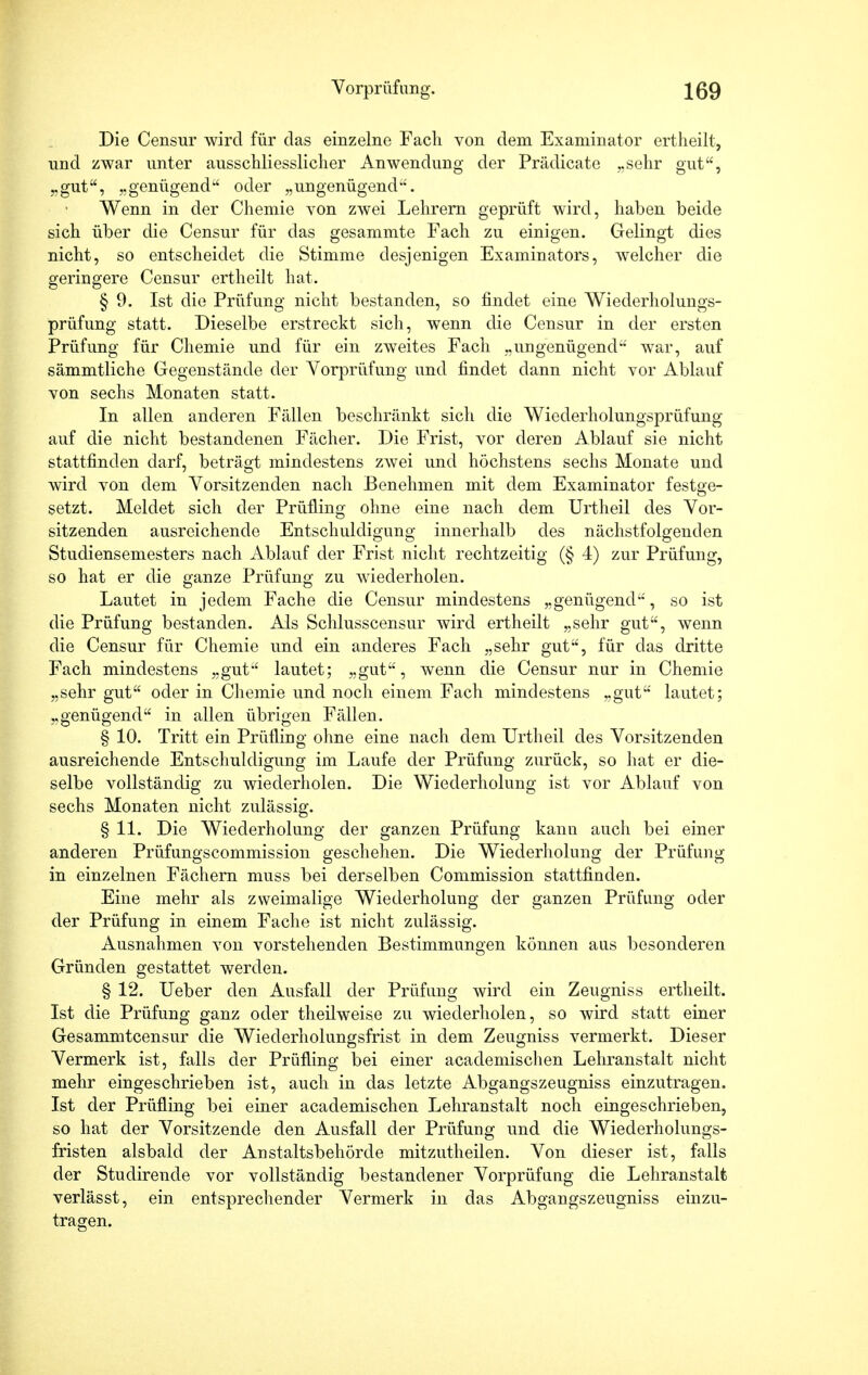 Die Censur wird für das einzelne Facli von dem Examinator ertheilt, und zwar unter ausschliesslicher Anwendimg der Prädicate „sehr gut, „gut, „genügend oder „ungenügend. Wenn in der Chemie von zwei Lehrern geprüft wird, haben beide sich über die Censur für das gesammte Fach zu einigen. Gelingt dies nicht, so entscheidet die Stimme desjenigen Examinators, welcher die geringere Censur ertheilt hat. § 9. Ist die Prüfung nicht bestanden, so findet eine Wiederholungs- prüfung statt. Dieselbe erstreckt sich, wenn die Censur in der ersten Prüfung für Chemie und für ein zweites Fach „ungenügend war, auf sämmtliche Gegenstände der Vorprüfung und findet dann nicht vor Ablauf von sechs Monaten statt. In allen anderen Fällen beschränkt sich die Wiederholungsprüfung auf die nicht bestandenen Fächer. Die Frist, vor deren Ablauf sie nicht stattfinden darf, beträgt mindestens zwei und höchstens sechs Monate und wird von dem Vorsitzenden nach Benehmen mit dem Examinator festge- setzt. Meldet sich der Prüfling ohne eine nach dem Urtheil des Vor- sitzenden ausreichende Entschuldigung innerhalb des nächstfolgenden Studiensemesters nach Ablauf der Frist nicht rechtzeitig (§ 4) zur Prüfung, so hat er die ganze Prüfung zu wiederholen. Lautet in jedem Fache die Censur mindestens „genügend, so ist die Prüfung bestanden. Als Schlusscensur wird ertheilt „sehr gut, wenn die Censur für Chemie und ein anderes Fach „sehr gut, für das dritte Fach mindestens „gut lautet; „gut, wenn die Censur nur in Chemie „sehr gut oder in Chemie und noch einem Fach mindestens „gut lautet; „genügend in allen übrigen Fällen. § 10. Tritt ein Prüfling ohne eine nach dem Urtheil des Vorsitzenden ausreichende Entschuldigung im Laufe der Prüfung zurück, so hat er die- selbe vollständig zu wiederholen. Die Wiederholung ist vor Ablauf von sechs Monaten nicht zulässig. § 11. Die Wiederholung der ganzen Prüfung kanu auch bei einer anderen Prüfungscommission geschehen. Die Wiederholung der Prüfung in einzelnen Fächern muss bei derselben Commission stattfinden. Eine mehr als zweimalige Wiederholung der ganzen Prüfung oder der Prüfung in einem Fache ist nicht zulässig. Ausnahmen von vorstehenden Bestimmungen können aus besonderen Gründen gestattet werden. § 12. Ueber den Ausfall der Prüfung wird ein Zeugniss ertheilt. Ist die Prüfung ganz oder theilweise zu wiederholen, so wird statt einer Gesammtcensur die Wiederholungsfrist in dem Zeugniss vermerkt. Dieser Vermerk ist, falls der Prüfling bei einer academischen Lehranstalt nicht mehr eingeschrieben ist, auch in das letzte Abgangszeugniss einzutragen. Ist der Prüfling bei einer academischen Lehranstalt noch eingeschrieben, so hat der Vorsitzende den Ausfall der Prüfung und die Wiederholungs- fristen alsbald der Anstaltsbehörde mitzutheilen. Von dieser ist, falls der Studirende vor vollständig bestandener Vorprüfung die Lehranstalt verlässt, ein entsprechender Vermerk in das Abgangszeugniss einzu- tragen.