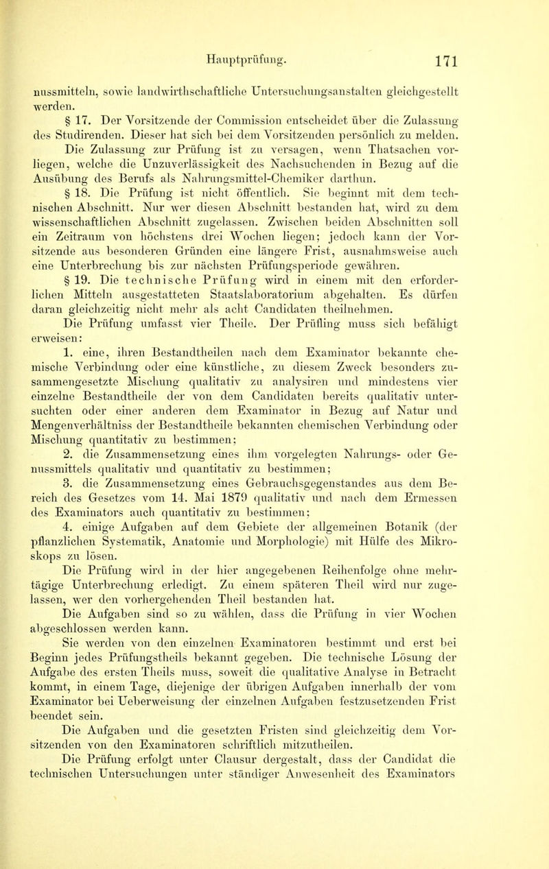 nussmitteln, sowie landwirthschaftliclie Untersuchungsanstalten gleichgestellt werden. § 17. Der Vorsitzende der Commission entscheidet über die Zulassung des Studirenden. Dieser hat sich bei dem Vorsitzenden persönlich zu melden. Die Zulassung zur Prüfung ist zu versagen, wenn Thatsachen vor- liegen, welche die Unzuverlässigkeit des Nachsuchenden in Bezug auf die Ausübung des Berufs als Nahrungsmittel-Chemiker darthun. § 18. Die Prüfung ist nicht öffentlich. Sie beginnt mit dem tech- nischen Abschnitt. Nur wer diesen Abschnitt bestanden hat, wird zu dem wissenschaftlichen Abschnitt zugelassen. Zwischen beiden Abschnitten soll ein Zeitraum von höchstens drei Wochen liegen; jedoch kann der Vor- sitzende aus besonderen Gründen eine längere Frist, ausnahmsweise auch eine Unterbrechung bis zur nächsten Prüfungsperiode gewähren. § 19. Die technische Prüfung wird in einem mit den erforder- lichen Mitteln ausgestatteten Staatslaboratorium abgehalten. Es dürfen daran gleichzeitig nicht mehr als acht Candidaten teilnehmen. Die Prüfung umfasst vier Theile. Der Prüfling muss sich befähigt erweisen: 1. eine, ihren Bestandteilen nach dem Examinator bekannte che- mische Verbindung oder eine künstliche, zu diesem Zweck besonders zu- sammengesetzte Mischung qualitativ zu analysiren und mindestens vier einzelne Bestandteile der von dem Candidaten bereits qualitativ unter- suchten oder einer anderen dem Examinator in Bezug auf Natur und Mengenverhältniss der Bestandteile bekannten chemischen Verbindung oder Mischung quantitativ zu bestimmen; 2. die Zusammensetzung eines ihm vorgelegten Nahrungs- oder Ge- nussmittels qualitativ und quantitativ zu bestimmen; 3. die Zusammensetzung eines Gebrauchsgegenstandes aus dem Be- reich des Gesetzes vom 14. Mai 1879 qualitativ und nach dem Ermessen des Examinators auch quantitativ zu bestimmen; 4. einige Aufgaben auf dem Gebiete der allgemeinen Botanik (der pflanzlichen Systematik, Anatomie und Morphologie) mit Hülfe des Mikro- skops zu lösen. Die Prüfung wird in der hier angegebenen Reihenfolge ohne mehr- tägige Unterbrechung erledigt. Zu einem späteren Theil wird nur zuge- lassen, wer den vorhergehenden Theil bestanden hat. Die Aufgaben sind so zu wählen, dass die Prüfung in vier Wochen abgeschlossen werden kann. Sie werden von den einzelnen Examinatoren bestimmt und erst bei Beginn jedes Prüfungstheils bekannt gegeben. Die technische Lösung der Aufgabe des ersten Theils muss, soweit die qualitative Analyse in Betracht kommt, in einem Tage, diejenige der übrigen Aufgaben iunerhalb der vom Examinator bei Ueberweisung der einzelnen Aufgaben festzusetzenden Frist beendet sein. Die Aufgaben und die gesetzten Fristen sind gleichzeitig dem Vor- sitzenden von den Examinatoren schriftlich mitzuteilen. Die Prüfung erfolgt unter Clausur dergestalt, dass der Candidat die technischen Untersuchungen unter ständiger Anwesenheit des Examinators