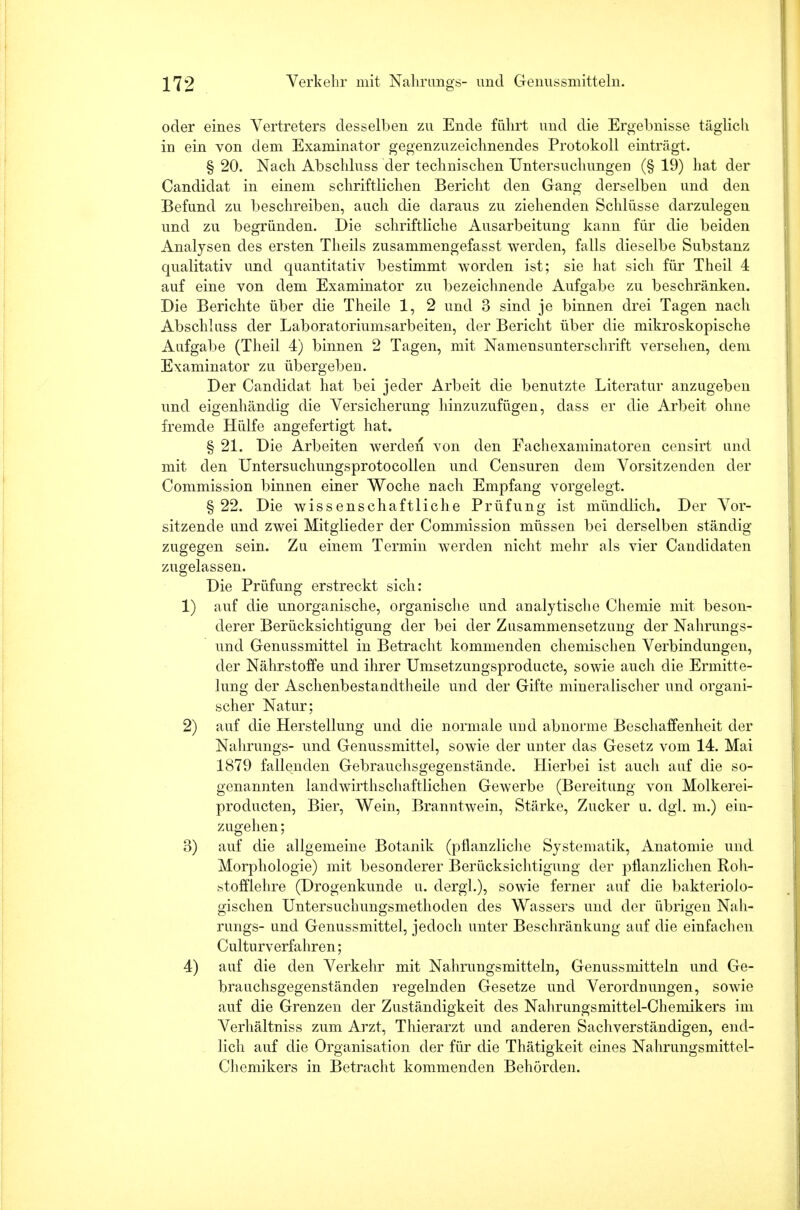 oder eines Vertreters desselben zu Ende führt und die Ergebnisse täglich in ein von dem Examinator gegenzuzeichnendes Protokoll einträgt. § 20. Nach Abschluss der technischen Untersuchungen (§ 19) hat der Candidat in einem schriftlichen Bericht den Gang derselben und den Befund zu beschreiben, auch die daraus zu ziehenden Schlüsse darzulegen und zu begründen. Die schriftliche Ausarbeitung kann für die beiden Analysen des ersten Theils zusammengefasst werden, falls dieselbe Substanz qualitativ und quantitativ bestimmt worden ist; sie hat sich für Theil 4 auf eine von dem Examinator zu bezeichnende Aufgabe zu beschränken. Die Berichte über die Theile 1, 2 und 3 sind je binnen drei Tagen nach Abschluss der Laboratoriumsarbeiten, der Bericht über die mikroskopische Aufgabe (Theil 4) binnen 2 Tagen, mit Namensunterschrift versehen, dem Examinator zu übergeben. Der Candidat hat bei jeder Arbeit die benutzte Literatur anzugeben und eigenhändig die Versicherung hinzuzufügen, dass er die Arbeit ohne fremde Hülfe angefertigt hat. § 21. Die Arbeiten werden von den Fachexaminatoren censirt und mit den Untersuchungsprotocollen und Censuren dem Vorsitzenden der Commission binnen einer Woche nach Empfang vorgelegt. §22. Die wissenschaftliche Prüfung ist mündlich. Der Vor- sitzende und zwei Mitglieder der Commission müssen bei derselben ständig zugegen sein. Zu einem Termin werden nicht mehr als vier Candidaten zugelassen. Die Prüfung erstreckt sich: 1) auf die unorganische, organische und analytische Chemie mit beson- derer Berücksichtigung der bei der Zusammensetzung der Nahrungs- und Genussmittel in Betracht kommenden chemischen Verbindungen, der Nährstoffe und ihrer Umsetzungsproducte, sowie auch die Ermitte- lung der Aschenbestandtheile und der Gifte mineralischer und organi- scher Natur; 2) auf die Herstellung und die normale und abnorme Beschaffenheit der Nahrungs- und Genussmittel, sowie der unter das Gesetz vom 14. Mai 1879 fallenden Gebrauchsgegenstände. Hierbei ist auch auf die so- genannten landwirtschaftlichen Gewerbe (Bereitung von Molkerei- producten, Bier, Wein, Branntwein, Stärke, Zucker u. dgl. m.) ein- zugehen; 3) auf die allgemeine Botanik (pflanzliche Systematik, Anatomie und Morphologie) mit besonderer Berücksichtigung der pflanzlichen Roh- stofflehre (Drogenkunde u. dergl.), sowie ferner auf die bakteriolo- gischen Untersuchungsmethoden des Wassers und der übrigen Nah- rungs- und Genussmittel, jedoch unter Beschränkung auf die einfachen Culturverfahren; 4) auf die den Verkehr mit Nahrungsmitteln, Genussmitteln und Ge- brauchsgegenständen regelnden Gesetze und Verordnungen, sowie auf die Grenzen der Zuständigkeit des Nahrungsmittel-Chemikers im Verhältniss zum Arzt, Thierarzt und anderen Sachverständigen, end- lich auf die Organisation der für die Thätigkeit eines Nahrungsmittel- Chemikers in Betracht kommenden Behörden.