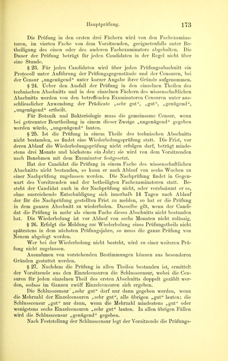 Die Prüfung in den ersten drei Fächern wird von den Fachcxamina- toren, im vierten Fache von dem Vorsitzenden, geeignetenfalls unter Be- theiligung des einen oder des anderen Fachexaminators abgehalten. Die Dauer der Prüfung beträgt für jeden Candidaten in der Regel nicht über eine Stunde. § 23. Für jeden Candidaten wird über jeden Prüfungsabschnitt ein Protocoll unter Anführung der Prüfungsgegenstände und der Censuren, bei der Censur „ungenügend unter kurzer Angabe ihrer Gründe aufgenommen. § 24. Ueber den Ausfall der Prüfung in den einzelnen Theilen des technischen Abschnitts und in den einzelnen Fächern des wissenschaftlichen Abschnitts werden von den betreffenden Examinatoren Censuren unter aus- schliesslicher Anwendung der Prädicate „sehr gut', ..gut, „genügend', „ungenügend ertheilt. Für Botanik und Bakteriologie muss die gemeinsame Censur, wenn bei getrennter Beurtheilung in einem dieser Zweige „ungenügend gegeben werden würde, „ungenügend lauten. § 25. Ist die Prüfung in einem Theile des technischen Abschnitts nicht bestanden, so findet eine Wiederholungsprüfung statt. Die Frist, vor deren Ablauf die Wiederholungsprüfung nicht erfolgen darf, beträgt minde- stens drei Monate und höchstens ein Jahr; sie wird von dem Vorsitzenden nach Benehmen mit dem Examinator festgesetzt. Hat der Candidat die Prüfung in einem Fache des wissenschaftlichen Abschnitts nicht bestanden, so kann er nach Ablauf von sechs Wochen zu einer Nachprüfung zugelassen werden. Die Nachprüfung findet in Gegen- wart des Vorsitzenden und der betheiligten Fachexaminatoren statt. Be- steht der Candidat auch in der Nachprüfung nicht, oder verabsäumt er es, ohne ausreichende Entschuldigung sich innerhalb 14 Tagen nach Ablauf der für die Nachprüfung gestellten Frist zu melden, so hat er die Prüfung in dem ganzen Abschnitt zu wiederholen. Dasselbe gilt, wenn der Candi- dat die Prüfung in mehr als einem Fache dieses Abschnitts nicht bestanden hat. Die Wiederholung ist vor Ablauf von sechs Monaten nicht zulässig. § 26. Erfolgt die Meldung zur Wiederholung eines Prüfungstheils nicht spätestens in dem nächsten Prüfungsjahre, so muss die ganze Prüfung von Neuem abgelegt werden. Wer bei der Wiederholung nicht besteht, wird zu einer weiteren Prü- fung nicht zugelassen. Ausnahmen von vorstehenden Bestimmungen können aus besonderen Gründen gestattet werden. § 27. Nachdem die Prüfung in allen Theilen bestanden ist, ermittelt der Vorsitzende aus den Einzelcensuren die Schlusscensur, wobei die Cen- suren für jeden einzelnen Theil des ersten Abschnitts doppelt gezählt wer- den, sodass im Ganzen zwölf Einzelcensuren sich ergeben. Die Schlusscensur „sehr gut darf nur dann gegeben werden, wenn die Mehrzahl der Einzelcensuren „sehr gut, alle übrigen „gut lauten; die Schlusscensur „gut nur dann, wenn die Mehrzahl mindestens „gut oder wenigstens sechs Einzelcensuren „sehr gut lauten. In allen übrigen Fällen wird die Schlusscensur „genügend gegeben. Nach Feststellung der Schlusscensur legt der Vorsitzende die Prüfungs-