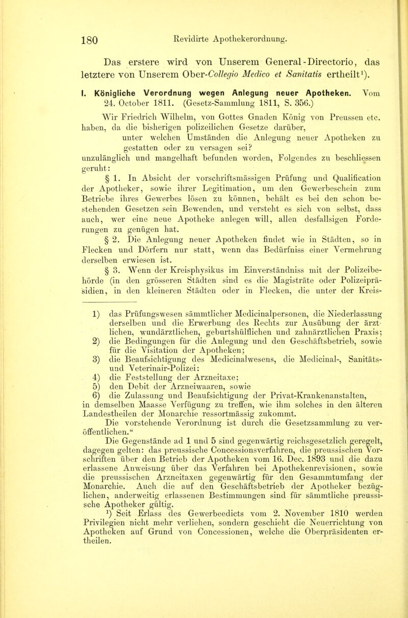 Das erstere wird von Unserem General -Directorio, das letztere von Unserem Oher-Collegio Medico et Sanitatis ertheilt1). I. Königliche Verordnung wegen Anlegung neuer Apotheken. Vom 24. October 1811. (Gesetz-Sammlung 1811, S. 356.) Wir Friedrich Wilhelm, von Gottes Gnaden König von Preussen etc. haben, da die bisherigen polizeilichen Gesetze darüber, unter welchen Umständen die Anlegung neuer Apotheken zu gestatten oder zu versagen sei? unzulänglich und mangelhaft befunden worden, Folgendes zu beschliessen geruht: § 1. In Absicht der vorschriftsmässigen Prüfung und Qualification der Apotheker, sowie ihrer Legitimation, um den Gewerbeschein zum Betriebe ihres Gewerbes lösen zu können, behält es bei den schon be- stehenden Gesetzen sein Bewenden, und versteht es sich von selbst, dass auch, wer eine neue Apotheke anlegen will, allen desfallsigen Forde- rungen zu genügen hat. § 2. Die Anlegung neuer Apotheken findet wie in Städten, so in Flecken und Dörfern nur statt, wenn das Bedürfniss einer Vermehrung derselben erwiesen ist. § 3. Wenn der Kreisphysikus im Einverständniss mit der Polizeibe- hörde (in den grösseren Städten sind es die Magisträte oder Polizeiprä- sidien, in den kleineren Städten oder in Flecken, die unter der Kreis- 1) das Prüfungswesen sämmtlicher Medicinalpersonen, die Niederlassung derselben und die Erwerbung des Rechts zur Ausübung der ärzt- lichen, wundärztlichen, geburtshülflichen und zahnärztlichen Praxis; 2) die Bedingungen für die Anlegung und den Geschäftsbetrieb, sowie für die Visitation der Apotheken; 3) die Beaufsichtigung des Medicinalwesens, die Medicinal-, Sanitäts- und Veterinair-Polizei: 4) die Feststellung der Arzneitaxe; 5) den Debit der Arzneiwaaren, sowie 6) die Zulassung und Beaufsichtigung der Privat-Krankenanstalten, in demselben Maasse Verfügung zu treffen, wie ihm solches in den älteren Landestheilen der Monarchie ressortmässig zukommt. Die vorstehende Verordnung ist durch die Gesetzsammlung zu ver- öffentlichen.  Die Gegenstände ad 1 und 5 sind gegenwärtig reichsgesetzlich geregelt, dagegen gelten: das preussische Concessionsverfahren, die preussischen Vor- schriften über den Betrieb der Apotheken vom 16. Dec. 1893 und die dazu erlassene Anweisung über das Verfahren bei Apothekenrevisionen, sowie die preussischen Arzneitaxen gegenwärtig für den Gesammtumfang der Monarchie. Auch die auf den Geschäftsbetrieb der Apotheker bezüg- lichen, anderweitig erlassenen Bestimmungen sind für sämmtliche preussi- sche Apotheker gültig. l) Seit Erlass des Gewerbeedicts vom 2. November 1810 werden Privilegien nicht mehr verliehen, sondern geschieht die Neuerrichtung von Apotheken auf Grund von Concessionen, welche die Oberpräsidenten er- theilen.