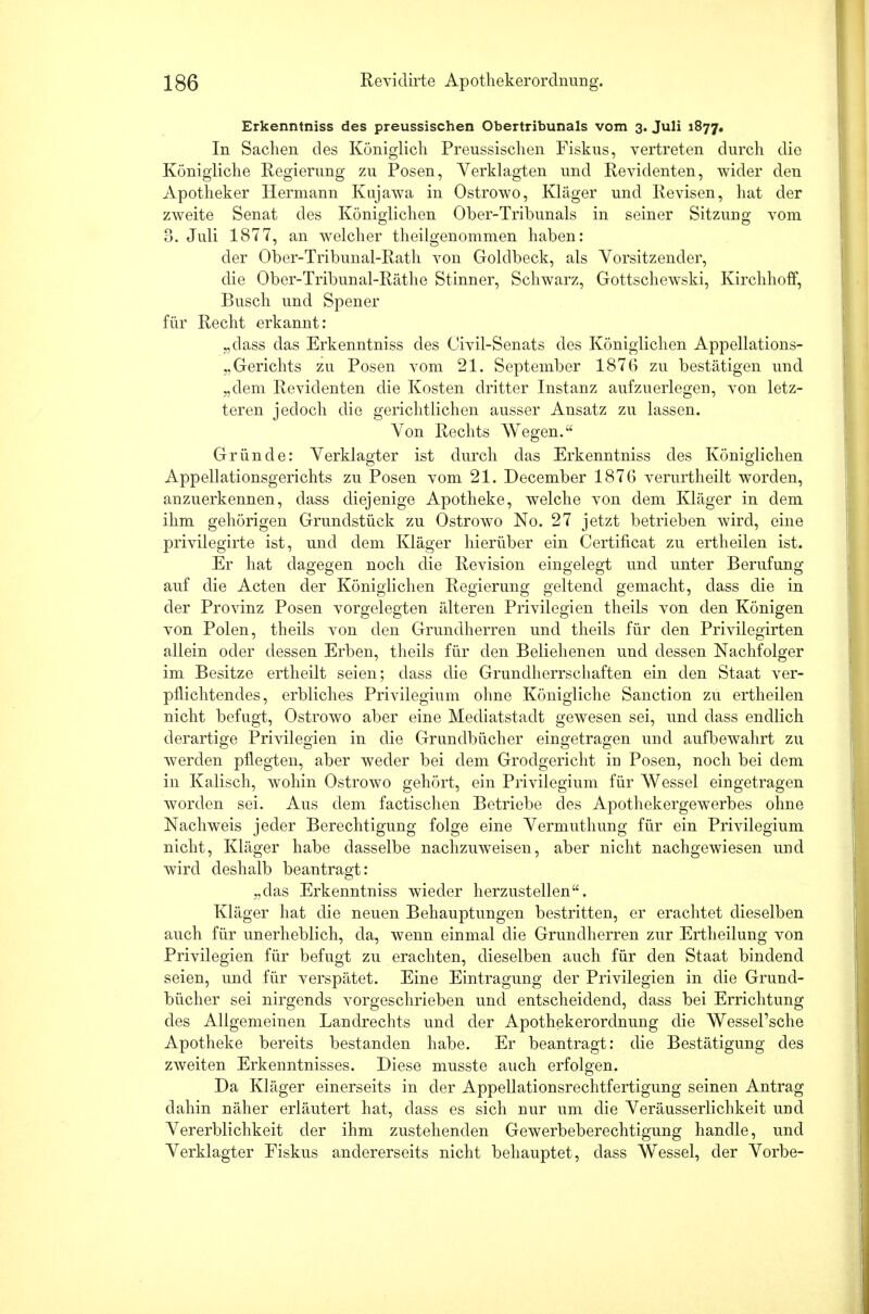 Erkenntniss des preussischen Obertribunals vom 3. Juli 1877. In Sachen des Königlich Preussischen Fiskus, vertreten durch die Königliche Regierung zu Posen, Verklagten und Revidenten, wider den Apotheker Hermann Kujawa in Ostrowo, Kläger und Revisen, hat der zweite Senat des Königlichen Ober-Tribunals in seiner Sitzung vom 3. Juli 1877, an welcher theilgenommen haben: der Ober-Tribunal-Rath von Golclbeck, als Vorsitzender, die Ober-Tribunal-Räthe Stinner, Schwarz, Gottschewski, Kirchhoff, Busch und Spener für Recht erkannt: „class das Erkenntniss des Civil-Senats des Königlichen Appellations- „Gerichts zu Posen vom 21. September 1876 zu bestätigen und „dem Revidenten die Kosten dritter Instanz aufzuerlegen, von letz- teren jedoch die gerichtlichen ausser Ansatz zu lassen. Von Rechts Wegen. Gründe: Verklagter ist durch das Erkenntniss des Königlichen Appellationsgerichts zu Posen vom 21. December 1876 verurtheilt worden, anzuerkennen, dass diejenige Apotheke, welche von dem Kläger in dem ihm gehörigen Grundstück zu Ostrowo No. 27 jetzt betrieben wird, eine privilegirte ist, und dem Kläger hierüber ein Certificat zu ertheilen ist. Er hat dagegen noch die Revision eingelegt und unter Berufung auf die Acten der Königlichen Regierung geltend gemacht, dass die in der Provinz Posen vorgelegten älteren Privilegien theils von den Königen von Polen, theils von den Grundherren und theils für den Privilegirten allein oder dessen Erben, theils für den Beliehenen und dessen Nachfolger im Besitze ertheilt seien; dass die Grundherrschaften ein den Staat ver- pflichtendes, erbliches Privilegium ohne Königliche Sanction zu ertheilen nicht befugt, Ostrowo aber eine Mediatstadt gewesen sei, und class endlich derartige Privilegien in die Grundbücher eingetragen und aufbewahrt zu werden pflegten, aber weder bei dem Grodgericht in Posen, noch bei dem in Kaiisch, wohin Ostrowo gehört, ein Privilegium für Wessel eingetragen worden sei. Aus dem factischen Betriebe des Apothekergewerbes ohne Nachweis jeder Berechtigung folge eine Vermuthung für ein Privilegium nicht, Kläger habe dasselbe nachzuweisen, aber nicht nachgewiesen und wird deshalb beantragt: „das Erkenntniss wieder herzustellen. Kläger hat die neuen Behauptungen bestritten, er erachtet dieselben auch für unerheblich, da, wenn einmal die Grundherren zur Ertheilung von Privilegien für befugt zu erachten, dieselben auch für den Staat bindend seien, und für verspätet. Eine Eintragung der Privilegien in die Grund- bücher sei nirgends vorgeschrieben und entscheidend, dass bei Errichtung des Allgemeinen Landrechts und der Apothekerordnung die Wessel'sche Apotheke bereits bestanden habe. Er beantragt: die Bestätigung des zweiten Erkenntnisses. Diese musste auch erfolgen. Da Kläger einerseits in der Appellationsrechtfertigung seinen Antrag dahin näher erläutert hat, class es sich nur um die Veräusserlichkeit und Vererblichkeit der ihm zustehenden Gewerbeberechtigung handle, und Verklagter Fiskus andererseits nicht behauptet, dass Wassel, der Vorbe-