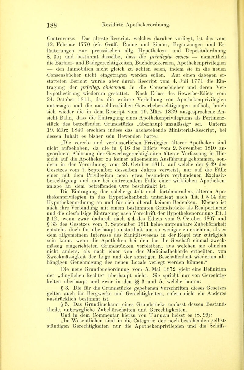 Controverse. Das älteste Rescript, welches darüber vorliegt, ist das vom 12. Februar 1770 (cfr. Gräff, Rönne und Simon, Ergänzungen und Er- läuterungen zur preussischen allg. Hypotheken- und Depositalordnung S. 35) und bestimmt dasselbe, dass die privilegia civica — namentlich die Barbier- und Badegerechtigkeiten, Buchdruckereien, Apothekenprivilegien — den Immobilien nicht gleich zu achten seien, indem sie in die neuen Consensbücher nicht eingetragen werden sollen. Auf einen dagegen er- statteten Bericht wurde aber durch Rescript vom 4. Juli 1771 die Ein- tragung der privileg. civicorum in die Consensbücher und deren Ver- hypothecirung wiederum gestattet. Nach Erlass des Gewerbe-Edicts vom 24. October 1811, das die weitere Verleihung von Apothekenprivilegien untersagte und die ausschliesslichen Gewerbeberechtigungen aufhob, brach sich wieder die in dem Rescript vom 19. März 1829 ausgesprochene An- sicht Bahn, dass die Eintragung eines Apothekenprivilegiums als Pertinenz- stück des betreffenden Grundstücks „überhaupt unzulässig sei. Unterm 19. März 1840 erschien indess das nachstehende Ministerial-Rescript, bei dessen Inhalt es bisher sein Bewenden hatte: „Die vererb- und veräusserlichen Privilegien älterer Apotheken sind nicht aufgehoben, da die in § 16 des Edicts vom 2. November 1810 an- geordnete Ablösung der Gewerbsgerechtigkeiten älterer Verfassung in Hin- sicht auf die Apotheker zu keiner allgemeinen Ausführung gekommen, son- dern in der Verordnung vom 24. October 1811, auf welche der § 89 des Gesetzes vom 7. September desselben Jahres verweist, nur auf die Fälle einer mit dem Privilegium noch etwa besonders verbundenen Exclusiv- berechtigung und nur bei eintretendem Falle einer wirklichen Apotheken- anlage an dem betreffenden Orte beschränkt ist. Die Eintragung der solchergestalt noch fortdauernden, älteren Apo- thekenprivilegien in das Hypothekenbuch unterliegt nach Tit. I § 14 der Hypothekenordnung an und für sich überall keinem Bedenken. Ebenso ist auch ihre Verbindung mit einem bestimmten Grundstücke als Realpertinenz und die diesfallsige Eintragung nach Vorschrift der Hypothekenordnung Tit. I § 12, wenn zwar dadurch nach § 4 des Edicts vom 9. October 1807 und § 33 des Gesetzes vom 7. September 1811 keine untrennbare Zubehörigkeit entsteht, doch für überhaupt unstatthaft um so weniger zu erachten, als es dem allgemeinem Interesse des Sanitätswesens in der Regel nur zuträglich sein kann, wenn die Apotheken bei den für ihr Geschäft einmal zweck- mässig eingerichteten Grundstücken verbleiben, aus welchen sie ohnehin nicht anders, als nach einer von der Medicinalbehörcle ertheilten, von Zweckmässigkeit der Lage und der sonstigen Beschaffenheit wiederum ab- hängigen Genehmigung des neuen Locals verlegt werden können. Die neue Grundbuchordnung vom 5. Mai 1872 giebt eine Definition der „dinglichen Rechte überhaupt nicht. Sie spricht nur von Gerechtig- keiten überhaupt und zwar in den §§ 3 und 5, welche lauten: § 3. Die für die Grundstücke gegebenen Vorschriften dieses Gesetzes gelten auch für Bergwerke und Gerechtigkeiten, sofern nicht ein Anderes ausdrücklich bestimmt ist. § 5. Das Grundbuchamt eines Grundstücks umfasst dessen Bestand- teile, unbewegliche Zubehörschaften und Gerechtigkeiten. Und in dem Commentar hierzu von Turnau heisst es (S. 99): „Im Wesentlichen sind in die Categorie der noch bestehenden selbst- ständigen Gerechtigkeiten nur die Apothekenprivilegien und die Schiffs-