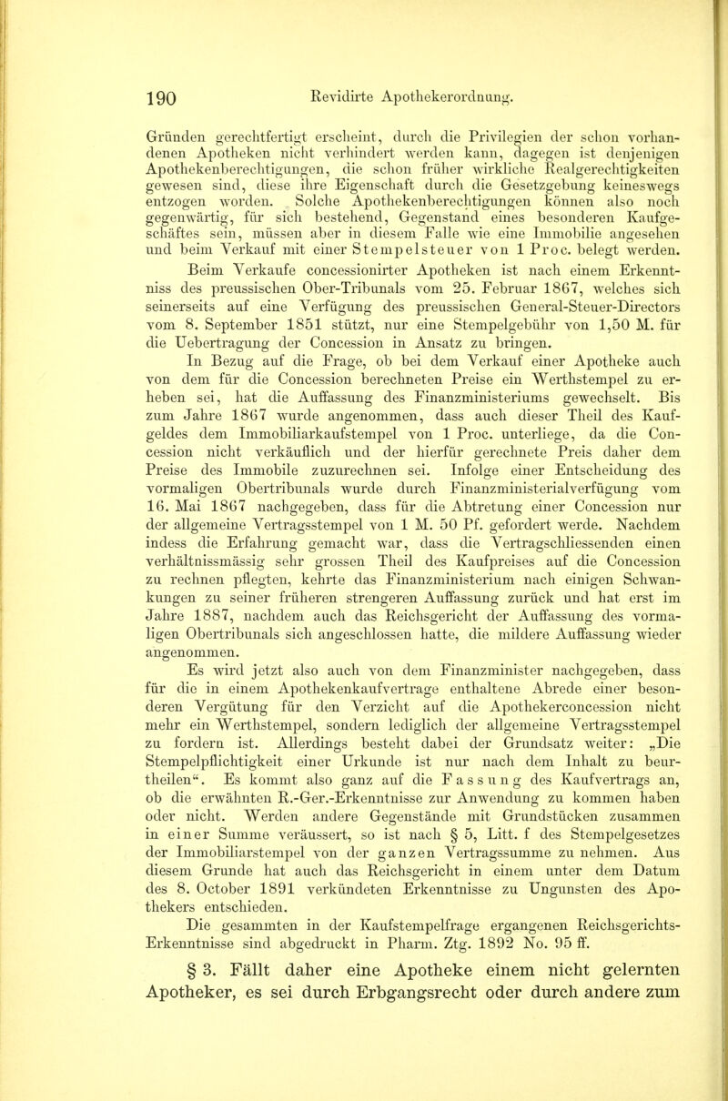 Gründen gerechtfertigt erscheint, durch die Privilegien der schon vorhan- denen Apotheken nicht verhindert werden kann, dagegen ist denjenigen Apothekenberechtigungen, die schon früher wirkliche Realgerechtigkeiten gewesen sind, diese ihre Eigenschaft durch die Gesetzgebung keineswegs entzogen worden. Solche Apothekenberechtigungen können also noch gegenwärtig, für sich bestehend, Gegenstand eines besonderen Kaufge- schäftes sein, müssen aber in diesem Falle wie eine Immobilie angesehen und beim Verkauf mit einer Stempelsteuer von lProc. belegt werden. Beim Verkaufe concessionirter Apotheken ist nach einem Erkennt- niss des preussischen Ober-Tribunals vom 25. Februar 1867, welches sich seinerseits auf eine Verfügung des prenssischen General-Steuer-Directors vom 8. September 1851 stützt, nur eine Stempelgebühr von 1,50 M. für die Uebertragung der Concession in Ansatz zu bringen. In Bezug auf die Frage, ob bei dem Verkauf einer Apotheke auch von dem für die Concession berechneten Preise ein Werthstempel zu er- heben sei, hat die Auffassung des Finanzministeriums gewechselt. Bis zum Jahre 1867 wurde angenommen, dass auch dieser Theil des Kauf- geldes dem Immobiliarkaufstempel von 1 Proc. unterliege, da die Con- cession nicht verkäuflich und der hierfür gerechnete Preis daher dem Preise des Immobile zuzurechnen sei. Infolge einer Entscheidung des vormaligen Obertribunals wurde durch Finanzministerialverfügung vom 16. Mai 1867 nachgegeben, dass für die Abtretung einer Concession nur der allgemeine Vertragsstempel von 1 M. 50 Pf. gefordert werde. Nachdem indess die Erfahrung gemacht war, dass die Vertragschliessenden einen verhältnissmässig sehr grossen Theil des Kaufpreises auf die Concession zu rechnen pflegten, kehrte das Finanzministerium nach einigen Schwan- kungen zu seiner früheren strengeren Auffassung zurück und hat erst im Jahre 1887, nachdem auch das Reichsgericht der Auffassung des vorma- ligen Obertribunals sich angeschlossen hatte, die mildere Auffassung wieder angenommen. Es wird jetzt also auch von dem Finanzminister nachgegeben, dass für die in einem Apothekenkaufvertrage enthaltene Abrede einer beson- deren Vergütung für den Verzicht auf die Apothekerconcession nicht mehr ein Werthstempel, sondern lediglich der allgemeine Vertragsstempel zu fordern ist. Allerdings besteht dabei der Grundsatz weiter: „Die Stempelpflichtigkeit einer Urkunde ist nur nach dem Inhalt zu beur- theilen. Es kommt also ganz auf die Fassung des Kaufvertrags an, ob die erwähnten R.-Ger.-Erkenntnisse zur Anwendung zu kommen haben oder nicht. AVerden andere Gegenstände mit Grundstücken zusammen in einer Summe veräussert, so ist nach § 5, Litt, f des Stempelgesetzes der Immobiliarstempel von der ganzen Vertragssumme zu nehmen. Aus diesem Grunde hat auch das Reichsgericht in einem unter dem Datum des 8. October 1891 verkündeten Erkenntnisse zu Ungunsten des Apo- thekers entschieden. Die gesammten in der Kaufstempelfrage ergangenen Reichsgerichts- Erkenntnisse sind abgedruckt in Pharm. Ztg. 1892 No. 95 ff. § 3. Fällt daher eine Apotheke einem nicht gelernten Apotheker, es sei durch Erbgangsrecht oder durch andere zum