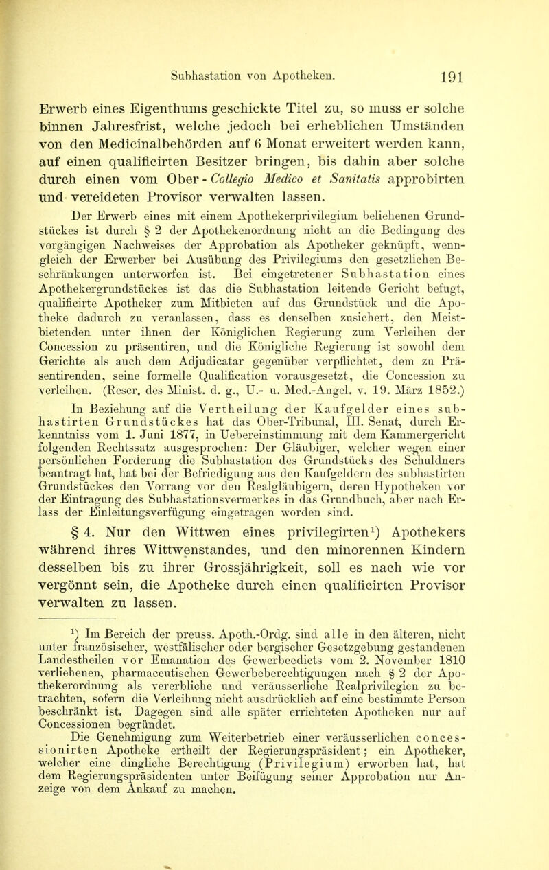 Erwerb eines Eigenthums geschickte Titel zu, so muss er solche binnen Jahresfrist, welche jedoch bei erheblichen Umständen von den Medicinalbehörden auf 6 Monat erweitert werden kann, auf einen qualificirten Besitzer bringen, bis dahin aber solche durch einen vom Ober - Collegio Medico et Sanitatis approbirten und vereideten Provisor verwalten lassen. Der Erwerb eines mit einem Apothekerprivilegium beliehenen Grund- stückes ist durch § 2 der Apothekenordnung nicht an die Bedingung des vorgängigen Nachweises der Approbation als Apotheker geknüpft, wenn- gleich der Erwerber bei Ausübung des Privilegiums den gesetzlichen Be- schränkungen unterworfen ist. Bei eingetretener Subhastation eines Apothekergrundstückes ist das die Subhastation leitende Gericht befugt, qualificirte Apotheker zum Mitbieten auf das Grundstück und die Apo- theke dadurch zu veranlassen, dass es denselben zusichert, den Meist- bietenden unter ihnen der Königlichen Regierung zum Verleihen der Concession zu präsentiren, und die Königliche Regierung ist sowohl dem Gerichte als auch dem Adjudicatar gegenüber verpflichtet, dem zu Prä- sentirenden, seine formelle Qualification vorausgesetzt, die Concession zu verleihen. (Rescr. des Minist, d. g., IL- u. Med.-Angel. v. 19. März 1852.) In Beziehung auf die Vertheilung der Kaufgelder eines sub- hastirten Grundstückes hat das Ober-Tribunal, III. Senat, durch Er- kenntniss vom 1. Juni 1877, in Uebereinstimmung mit dem Kammergericht folgenden Rechtssatz ausgesprochen: Der Gläubiger, welcher wegen einer persönlichen Forderung die Subhastation des Grundstücks des Schuldners beantragt hat, hat bei der Befriedigung aus den Kaufgeldern des subhastirten Grundstückes den Vorrang vor den Realgläubigern, deren Hypotheken vor der Eintragung des Subhastationsvermerkes in das Grundbuch, aber nach Er- lass der Einleitungsverfügung eingetragen worden sind. § 4. Nur den Wittwen eines privilegirtenx) Apothekers während ihres Wittwenstandes, und den minorennen Kindern desselben bis zu ihrer Grossjährigkeit, soll es nach wie vor vergönnt sein, die Apotheke durch einen qualificirten Provisor verwalten zu lassen. J) Im Bereich der preuss. Apoth.-Ordg. sind alle in den älteren, nicht unter französischer, westfälischer oder bergischer Gesetzgebung gestandenen Landestheilen vor Emanation des Gewerbeedicts vom 2. November 1810 verliehenen, pharmaceutischen Gewerbeberechtigungen nach § 2 der Apo- thekerordnung als vererbliche und veräusserliche Realprivilegien zu be- trachten, sofern die Verleihung nicht ausdrücklich auf eine bestimmte Person beschränkt ist. Dagegen sind alle später errichteten Apotheken nur auf Concessionen begründet. Die Genehmigung zum Weiterbetrieb einer veräusserlichen conces- sionirten Apotheke ertheilt der Regierungspräsident; ein Apotheker, welcher eine dingliche Berechtigung (Privilegium) erworben hat, hat dem Regierungspräsidenten unter Beifügung seiner Approbation nur An- zeige von dem Ankauf zu machen.