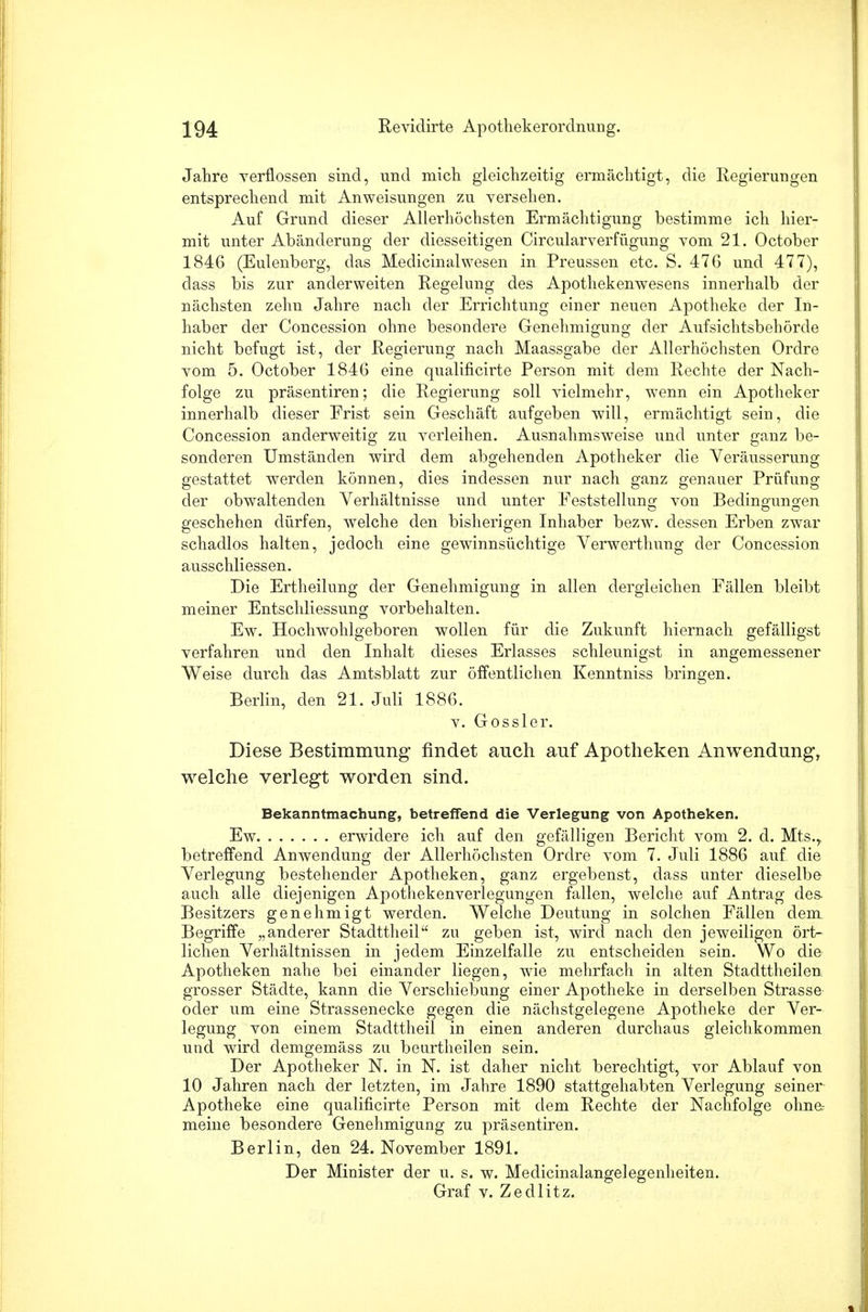 Jahre verflossen sind, und mich gleichzeitig ermächtigt, die Regierungen entsprechend mit Anweisungen zu versehen. Auf Grund dieser Allerhöchsten Ermächtigung bestimme ich hier- mit unter Abänderung der diesseitigen Circularverfügung vom 21. October 1846 (Eulenberg, das Medicinalwesen in Preussen etc. S. 476 und 477), dass bis zur anderweiten Regelung des Apothekenwesens innerhalb der nächsten zehn Jahre nach der Errichtung einer neuen Apotheke der In- haber der Concession ohne besondere Genehmigung der Aufsichtsbehörde nicht befugt ist, der Regierung nach Maassgabe der Allerhöchsten Ordre vom 5. October 1846 eine qualificirte Person mit dem Rechte der Nach- folge zu präsentiren; die Regierung soll vielmehr, wenn ein Apotheker innerhalb dieser Frist sein Geschäft aufgeben will, ermächtigt sein, die Concession anderweitig zu verleihen. Ausnahmsweise und unter ganz be- sonderen Umständen wird dem abgehenden Apotheker die Veräusserung gestattet werden können, dies indessen nur nach ganz genauer Prüfung der obwaltenden Verhältnisse und unter Feststellung von Bedingungen geschehen dürfen, welche den bisherigen Inhaber bezw. dessen Erben zwar schadlos halten, jedoch eine gewinnsüchtige Verwerthung der Concession ausschliessen. Die Ertheilung der Genehmigung in allen dergleichen Fällen bleibt meiner Entschliessung vorbehalten. Ew. Hochwohlgeboren wollen für die Zukunft hiernach gefälligst verfahren und den Inhalt dieses Erlasses schleunigst in angemessener Weise durch das Amtsblatt zur öffentlichen Kenntniss bringen. Berlin, den 21. Juli 1886. v. Gossler. Diese Bestimmung- findet auch auf Apotheken Anwendung, welche verlegt worden sind. Bekanntmachung, betreffend die Verlegung von Apotheken. Ew erwidere ich auf den gefälligen Bericht vom 2. d. Mts., betreffend Anwendung der Allerhöchsten Ordre vom 7. Juli 1886 auf die Verlegung bestehender Apotheken, ganz ergebenst, dass unter dieselbe auch alle diejenigen Apothekenverlegungen fallen, welche auf Antrag des. Besitzers genehmigt werden. Welche Deutung in solchen Fällen dem Begriffe „anderer Stadttheil zu geben ist, wird nach den jeweiligen ört- lichen Verhältnissen in jedem Einzelfalle zu entscheiden sein. Wo die Apotheken nahe bei einander liegen, wie mehrfach in alten Stadttheilen grosser Städte, kann die Verschiebung einer Apotheke in derselben Strasse oder um eine Strassenecke gegen die nächstgelegene Apotheke der Ver- legung von einem Stadttheil in einen anderen durchaus gleichkommen und wird demgemäss zu beurtheilen sein. Der Apotheker N. in N. ist daher nicht berechtigt, vor Ablauf von 10 Jahren nach der letzten, im Jahre 1890 stattgehabten Verlegung seiner Apotheke eine qualificirte Person mit dem Rechte der Nachfolge ohne- meine besondere Genehmigung zu präsentiren. Berlin, den 24. November 1891. Der Minister der u. s. w. Medicinalangelegenheiten. Graf v. Zedlitz.