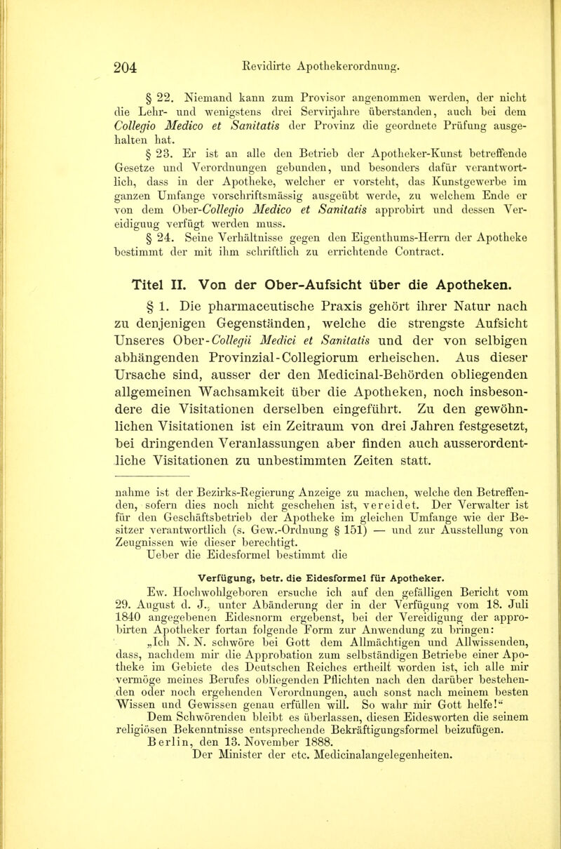 § 22. Niemand kann zum Provisor angenommen werden, der nicht die Lehr- und wenigstens drei Servirjahre überstanden, auch bei dem Collegio Medico et Sanitatis der Provinz die geordnete Prüfung ausge- halten hat. § 23. Er ist an alle den Betrieb der Apotheker-Kunst betreffende Gesetze und Verordnungen gebunden, und besonders dafür verantwort- lich, dass in der Apotheke, welcher er vorsteht, das Kunstgewerbe im ganzen Umfange vorschriftsmässig ausgeübt werde, zu welchem Ende er von dem Oher-Collegio Medico et Sanitatis approbirt und dessen Ver- eidiguug verfügt werden muss. § 24. Seine Verhältnisse gegen den Eigenthums-Herrn der Apotheke bestimmt der mit ihm schriftlich zu errichtende Contract. Titel II. Von der Ober-Aufsicht über die Apotheken. § 1. Die pharmaceutische Praxis gehört ihrer Natur nach zu denjenigen Gegenständen, welche die strengste Aufsicht Unseres Ober-Collegü Mediä et Sanitatis und der von selbigen abhängenden Provinzial-Collegioruni erheischen. Aus dieser Ursache sind, ausser der den Medicinal-Behörden obliegenden allgemeinen Wachsamkeit über die Apotheken, noch insbeson- dere die Visitationen derselben eingeführt. Zu den gewöhn- lichen Visitationen ist ein Zeitraum von drei Jahren festgesetzt, bei dringenden Veranlassungen aber finden auch ausserordent- liche Visitationen zu unbestimmten Zeiten statt. nähme ist der Bezirks-Regierung Anzeige zu machen, welche den Betreffen- den, sofern dies noch nicht geschehen ist, vereidet. Der Verwalter ist für den Geschäftsbetrieb der Apotheke im gleichen Umfange wie der Be- sitzer verantwortlich (s. Gew.-Ordnung § 151) — und zur Ausstellung von Zeugnissen wie dieser berechtigt. Ueber die Eidesformel bestimmt die Verfügung, betr. die Eidesformel für Apotheker. Ew. Hochwohlgeboren ersuche ich auf den gefälligen Bericht vom 29. August d. J.; unter Abänderung der in der Verfügung vom 18. Juli 1840 angegebenen Eidesnorm ergebenst, bei der Vereidigung der appro- birten Apotheker fortan folgende Form zur Anwendung zu bringen: „Ich N. N. schwöre bei Gott dem Allmächtigen und Allwissenden, dass, nachdem mir die Approbation zum selbständigen Betriebe einer Apo- theke im Gebiete des Deutschen Reiches ertheilt worden ist, ich alle mir vermöge meines Berufes obliegenden Pflichten nach den darüber bestehen- den oder noch ergehenden Verordnungen, auch sonst nach meinem besten Wissen und Gewissen genau erfüllen will. So wahr mir Gott helfe! Dem Schwörenden bleibt es überlassen, diesen Eidesworten die seinem religiösen Bekenntnisse entsprechende Bekräftigungsformel beizufügen. Berlin, den 13. November 1888. Der Minister der etc. Medicinalangelegenheiten.