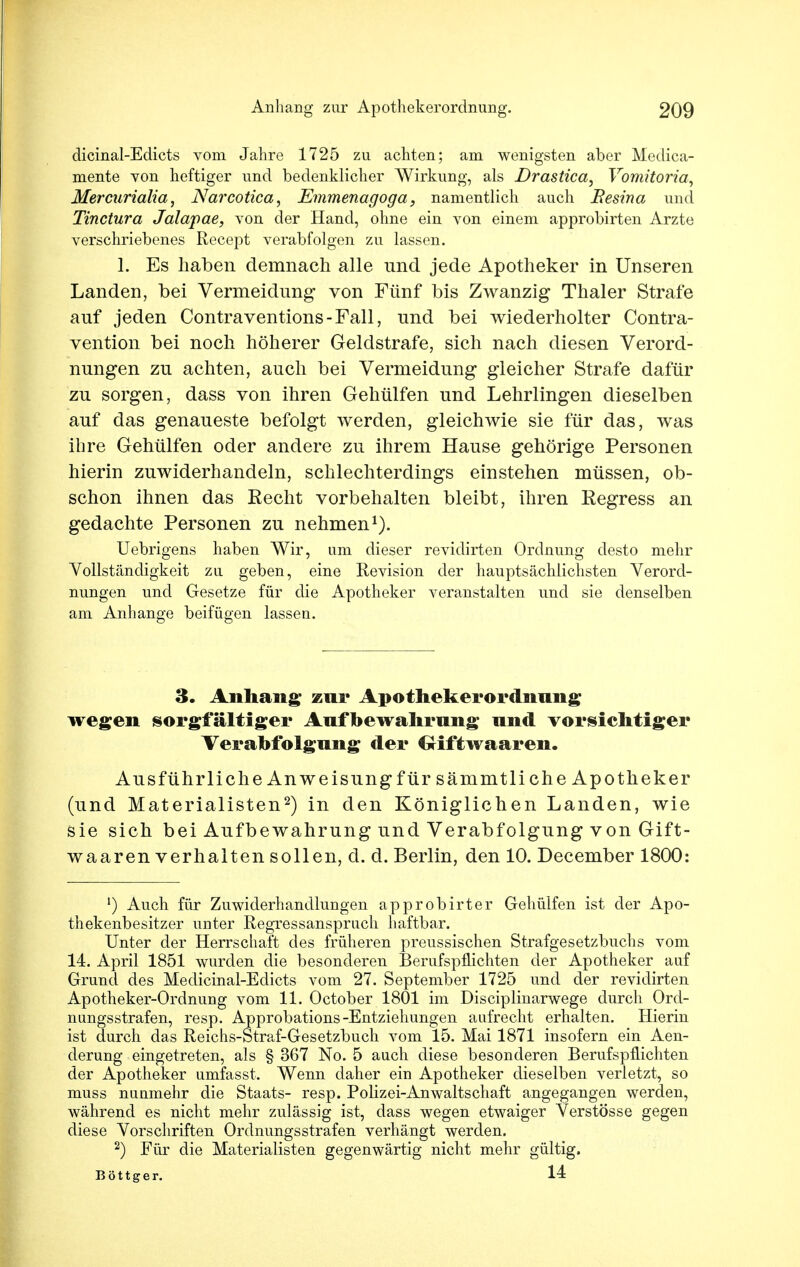 dicinal-Edicts vom Jahre 1725 zu achten; am wenigsten aber Medica- mente von heftiger und bedenklicher Wirkung, als Drastica, Vomitoria, Mercurialia, Narcotica, Emmenagoga, namentlich auch Besina und Tinctura Jalapae, von der Hand, ohne ein von einem approbirten Arzte verschriebenes Recept verabfolgen zu lassen. 1. Es haben demnach alle und jede Apotheker in Unseren Landen, bei Vermeidung von Fünf bis Zwanzig Thaler Strafe auf jeden Contraventions-Fall, und bei wiederholter Contra- vention bei noch höherer Geldstrafe, sich nach diesen Verord- nungen zu achten, auch bei Vermeidung gleicher Strafe dafür zu sorgen, dass von ihren Gehülfen und Lehrlingen dieselben auf das genaueste befolgt werden, gleichwie sie für das, was ihre Gehülfen oder andere zu ihrem Hause gehörige Personen hierin zuwiderhandeln, schlechterdings einstehen müssen, ob- schon ihnen das Eecht vorbehalten bleibt, ihren Regress an gedachte Personen zu nehmen1). Uebrigens haben Wir, um dieser revidirten Ordnung desto mehr Vollständigkeit zu geben, eine Revision der hauptsächlichsten Verord- nungen und Gesetze für die Apotheker veranstalten und sie denselben am Anhange beifügen lassen. 3. Anhang; zur Apothekerordnung wegen sorgfältiger Anfbewahrnng nnd vorsichtiger Verabfolgnng der Glftwaaren. Ausführliche Anw eisung für sämmtliche Apotheker (und Materialisten2) in den Königlichen Landen, wie sie sich bei Aufbewahrung und Verabfolgung von Gift- waaren verhalten sollen, d. d. Berlin, den 10. December 1800: ') Auch für Zuwiderhandlungen approbirter Gehülfen ist der Apo- thekenbesitzer unter Regressanspruch haftbar. Unter der Herrschaft des früheren preussischen Strafgesetzbuchs vom 14. April 1851 wurden die besonderen Berufspflichten der Apotheker auf Grund des Medicinal-Edicts vom 27. September 1725 und der revidirten Apotheker-Ordnung vom 11. October 1801 im Disciplinarwege durch Ord- nungsstrafen, resp. Approbations-Entziehungen aufrecht erhalten. Hierin ist durch das Reichs-Straf-Gesetzbuch vom 15. Mai 1871 insofern ein Aen- derung eingetreten, als § 367 No. 5 auch diese besonderen Berufspflichten der Apotheker umfasst. Wenn daher ein Apotheker dieselben verletzt, so muss nuumehr die Staats- resp. Polizei-Anwaltschaft angegangen werden, während es nicht mehr zulässig ist, dass wegen etwaiger Verstösse gegen diese Vorschriften Ordnungsstrafen verhängt werden. 2) Für die Materialisten gegenwärtig nicht mehr gültig. Böttger. 14