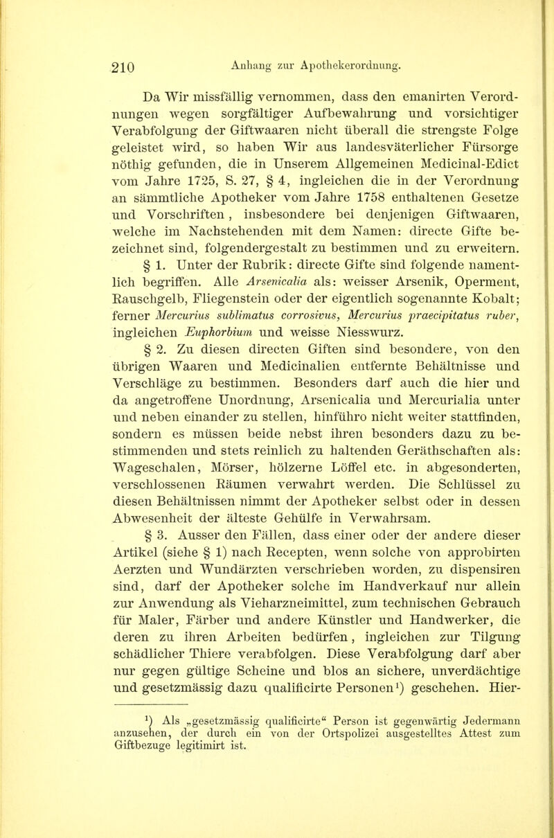 Da Wir missfällig vernommen, dass den emanirten Verord- nungen wegen sorgfältiger Aufbewahrung und vorsichtiger Verabfolgung der Giftwaaren nicht überall die strengste Folge geleistet wird, so haben Wir aus landesväterlicher Fürsorge nöthig gefunden, die in Unserem Allgemeinen Medicinal-Edict vom Jahre 1725, S. 27, § 4, ingleichen die in der Verordnung an sämmtliche Apotheker vom Jahre 1758 enthaltenen Gesetze und Vorschriften, insbesondere bei denjenigen Giftwaaren, welche im Nachstehenden mit dem Namen: directe Gifte be- zeichnet sind, folgendergestalt zu bestimmen und zu erweitern. § 1. Unter der Rubrik: directe Gifte sind folgende nament- lich begriffen. Alle Arsenicalia als: weisser Arsenik, Operment, Rauschgelb, Fliegenstein oder der eigentlich sogenannte Kobalt; ferner Mercurius sublimatus corrosivus, Mercurius 'praeciipitatus ruber, ingleichen Euphorbium und weisse Niesswurz. § 2. Zu diesen directen Giften sind besondere, von den übrigen Waaren und Medicinalien entfernte Behältnisse und Verschlage zu bestimmen. Besonders darf auch die hier und da angetroffene Unordnung, Arsenicalia und Mercurialia unter und neben einander zu stellen, hinführo nicht weiter stattfinden, sondern es müssen beide nebst ihren besonders dazu zu be- stimmenden und stets reinlich zu haltenden Geräthschaften als: Wageschalen, Mörser, hölzerne Löffel etc. in abgesonderten, verschlossenen Räumen verwahrt werden. Die Schlüssel zu diesen Behältnissen nimmt der Apotheker selbst oder in dessen Abwesenheit der älteste Gehülfe in Verwahrsam. § 3. Ausser den Fällen, dass einer oder der andere dieser Artikel (siehe § 1) nach Recepten, wenn solche von approbirten Aerzten und Wundärzten verschrieben worden, zu dispensiren sind, darf der Apotheker solche im Handverkauf nur allein zur Anwendung als Vieharzneimittel, zum technischen Gebrauch für Maler, Färber und andere Künstler und Handwerker, die deren zu ihren Arbeiten bedürfen, ingleichen zur Tilgung schädlicher Thiere verabfolgen. Diese Verabfolgung darf aber nur gegen gültige Scheine und blos an sichere, unverdächtige und gesetzmässig dazu qualificirte Personen1) geschehen. Hier- *) Als „gesetzmässig qualificirte Person ist gegenwärtig Jedermann anzusehen, der durch ein von der Ortspolizei ausgestelltes Attest zum Giftbezuge legitimirt ist.