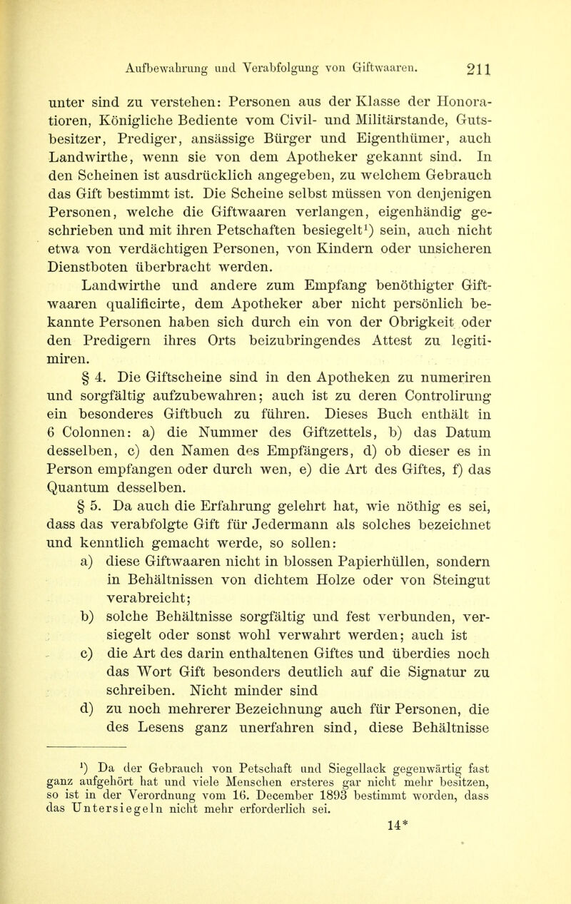 unter sind zu verstehen: Personen aus der Klasse der Honora- tioren, Königliche Bediente vom Civil- und Militärstande, Guts- besitzer, Prediger, ansässige Bürger und Eigenthümer, auch Landwirthe, wenn sie von dem Apotheker gekannt sind. In den Scheinen ist ausdrücklich angegeben, zu welchem Gebrauch das Gift bestimmt ist. Die Scheine selbst müssen von denjenigen Personen, welche die Giftwaaren verlangen, eigenhändig ge- schrieben und mit ihren Petschaften besiegelt1) sein, auch nicht etwa von verdächtigen Personen, von Kindern oder unsicheren Dienstboten überbracht werden. Landwirthe und andere zum Empfang benöthigter Gift- waaren qualificirte, dem Apotheker aber nicht persönlich be- kannte Personen haben sich durch ein von der Obrigkeit oder den Predigern ihres Orts beizubringendes Attest zu legiti- miren. § 4. Die Giftscheine sind in den Apotheken zu numeriren und sorgfältig aufzubewahren; auch ist zu deren Controlirung ein besonderes Giftbuch zu führen. Dieses Buch enthält in 6 Colonnen: a) die Nummer des Giftzettels, b) das Datum desselben, c) den Namen des Empfängers, d) ob dieser es in Person empfangen oder durch wen, e) die Art des Giftes, f) das Quantum desselben. § 5. Da auch die Erfahrung gelehrt hat, wie nöthig es sei, dass das verabfolgte Gift für Jedermann als solches bezeichnet und kenntlich gemacht werde, so sollen: a) diese Giftwaaren nicht in blossen Papierhüllen, sondern in Behältnissen von dichtem Holze oder von Steingut verabreicht; b) solche Behältnisse sorgfältig und fest verbunden, ver- siegelt oder sonst wohl verwahrt werden; auch ist c) die Art des darin enthaltenen Giftes und überdies noch das Wort Gift besonders deutlich auf die Signatur zu schreiben. Nicht minder sind d) zu noch mehrerer Bezeichnung auch für Personen, die des Lesens ganz unerfahren sind, diese Behältnisse J) Da der Gebrauch von Petschaft und Siegellack gegenwärtig fast ganz aufgehört hat und viele Menschen ersteres gar nicht mehr besitzen, so ist in der Verordnung vom 16. December 1893 bestimmt worden, dass das Untersiegeln nicht mehr erforderlich sei. 14*