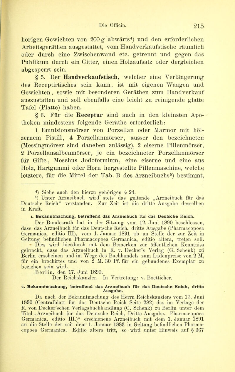 hörigen Gewichten von 200 g abwärts4) und den erforderlichen Arbeitsgeräthen ausgestattet, vom Handverkaufstische räumlich oder durch eine Zwischenwand etc. getrennt und gegen das Publikum durch ein Gitter, einen Holzaufsatz oder dergleichen abgesperrt sein. § 5. Der Handverkaufstisch, welcher eine Verlängerung des Receptirtisches sein kann, ist mit eigenen Waagen und Gewichten, sowie mit besonderen Geräthen zum Handverkauf auszustatten und soll ebenfalls eine leicht zu reinigende glatte Tafel (Platte) haben. § 6. Für die Receptur sind auch in den kleinsten Apo- theken mindestens folgende Geräthe erforderlich: 1 Emulsionsmörser von Porzellan oder Marmor mit höl- zernem Pistill, 4 Porzellanmörser, ausser den bezeichneten (Messingmörser sind daneben zulässig), 2 eiserne Pillenmörser, 2 Porzellansalbenmörser, je ein bezeichneter Porzellanmörser für Gifte, Moschus Jodoformium, eine eiserne und eine aus Holz, Hartgummi oder Horn hergestellte Pillenmaschine, welche letztere, für die Mittel der Tab. B des Arzneibuchs5) bestimmt, 4) Siehe auch den hierzu gehörigen § 24. 5) Unter Arzneibuch wird stets das geltende „Arzneibuch für das Deutsche Reich verstanden. Zur Zeit ist die dritte Ausgabe desselben in Kraft. l. Bekanntmachung, betreffend das Arzneibuch für das Deutsche Reich. Der Bundesrath hat in der Sitzung vom 12. Juni 1890 beschlossen, dass das Arzneibuch für das Deutsche Reich, dritte Ausgabe (Pharmacopoea Germanica, editio III), vom 1. Januar 1891 ab an Stelle der zur Zeit in Geltung befindlichen Pharmacopoea Germanica, editio altera, treten soll. Dies wird hierdurch mit dem Bemerken zur öffentlichen Kenntniss gebracht, dass das Arzneibuch in R. v. Decker's Verlag (G. Schenk) zu Berlin erscheinen und im Wege des Buchhandels zum Ladenpreise von 2 M. für ein brochirtes und von 2 M. 30 Pf. für ein gebundenes Exemplar zu beziehen sein wird. Berlin, den 17. Juni 1890. Der Reichskanzler. In Vertretung: v. Boetticher. 2. Bekanntmachung, betreffend das Arzneibuch für das Deutsche Reich, dritte Ausgabe. Da nach der Bekanntmachung des Herrn Reichskanzlers vom 17. Juni 1890 (Centralblatt für das Deutsche Reich Seite 282) das im Verlage der R. von Decker'schen Verlagsbuchhandlung (G. Schenk) zu Berlin unter dem Titel „Arzneibuch für das Deutsche Reich, Dritte Ausgabe. Pharmacopoea Germanica, editio III.) erschienene Arzneibuch mit dem 1. Januar 1891 an die Stelle der seit dem 1. Januar 1883 in Geltung befindlichen Pharma- copoea Germanica. Editio altera tritt, so wird unter Hinweis auf § 367