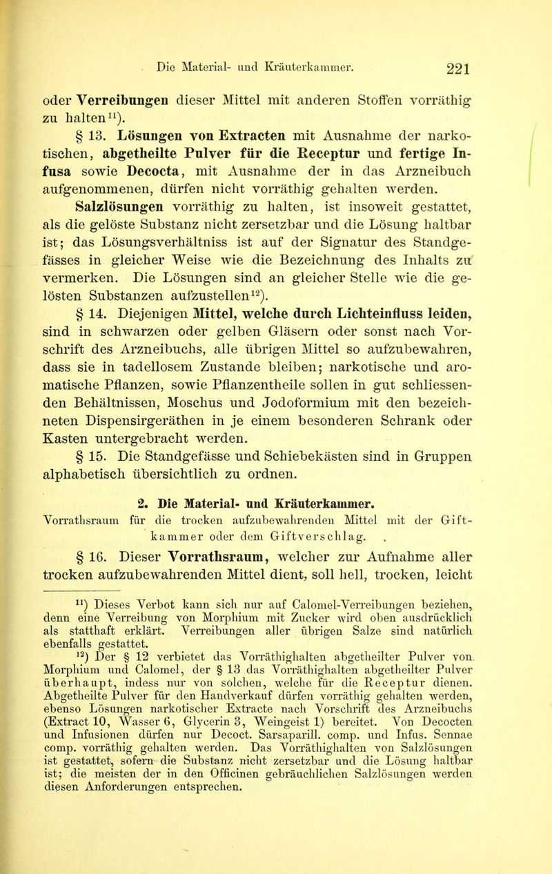 oder Verreibungen dieser Mittel mit anderen Stoffen vorräthig zu halten11). § 13. Lösungen von Extracten mit Ausnahme der narko- tischen, abgetheilte Pulver für die Receptur und fertige In- fusa sowie Decocta, mit Ausnahme der in das Arzneibuch aufgenommenen, dürfen nicht vorräthig gehalten werden. Salzlösungen vorräthig zu halten, ist insoweit gestattet, als die gelöste Substanz nicht zersetzbar und die Lösung haltbar ist; das Lösungsverhältniss ist auf der Signatur des Standge- fässes in gleicher Weise wie die Bezeichnung des Inhalts zu vermerken. Die Lösungen sind an gleicher Stelle wie die ge- lösten Substanzen aufzustellen12). § 14. Diejenigen Mittel, welche durch Lichteinfluss leiden, sind in schwarzen oder gelben Gläsern oder sonst nach Vor- schrift des Arzneibuchs, alle übrigen Mittel so aufzubewahren, dass sie in tadellosem Zustande bleiben; narkotische und aro- matische Pflanzen, sowie Pflanzentheile sollen in gut schliessen- den Behältnissen, Moschus und Jodoformium mit den bezeich- neten Dispensirgeräthen in je einem besonderen Schrank oder Kasten untergebracht werden. § 15. Die Standgefässe und Schiebekästen sind in Gruppen alphabetisch übersichtlich zu ordnen. 2. Die Material- und Kräuterkainmer. Vorrathsraum für die trocken aufzubewahrenden Mittel mit der Gift- kammer oder dem Giftverschlag. § 16. Dieser Vorrathsraum, welcher zur Aufnahme aller trocken aufzubewahrenden Mittel dient, soll hell, trocken, leicht n) Dieses Verbot kann sich nur auf Calomel-Verreibungen beziehen, denn eine Verreibung von Morphium mit Zucker wird oben ausdrücklich als statthaft erklärt. Verreibungen aller übrigen Salze sind natürlich ebenfalls gestattet. 12) Der § 12 verbietet das Vorräthighalten abgetheilter Pulver von. Morphium und Calomel, der § 13 das Vorräthighalten abgetheilter Pulver überhaupt, indess nur von solchen, welche für die Receptur dienen. Abgetheilte Pulver für den Handverkauf dürfen vorräthig gehalten werden, ebenso Lösungen narkotischer Extracte nach Vorschrift des Arzneibuchs (Extract 10, Wasser 6, Glycerin 3, Weingeist 1) bereitet. Vod Decocten und Infusionen dürfen nur Decoct. Sarsaparill. comp, und Infus. Sennae comp, vorräthig gehalten werden. Das Vorräthighalten von Salzlösungen ist gestattet, sofern die Substanz nicht zersetzbar und die Lösung haltbar ist; die meisten der in den Officinen gebräuchlichen Salzlösungen werden diesen Anforderungen entsprechen.