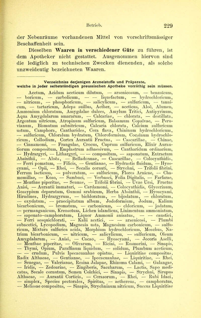 der Nebenräume vorhandenen Mittel von vorschriftsmässiger Beschaffenheit sein. Dieselben Waaren in verschiedener Güte zu führen, ist dem Apotheker nicht gestattet. Ausgenommen hiervon sind die lediglich zu technischen Zwecken dienenden, als solche unzweideutig bezeichneten Waaren. Verzeichniss derjenigen Arzneistoffe und Präparate, welche in jeder selbstständigen preussischen Apotheke vorräthig sein müssen. Acetum, Acidum aceticum dilutum, — arsenicosum, — benzoicum, — boricum, — carbolicum, — — liquefactum, — hydrochloricum, — nitricum, — phosphoricum, — salicylicum, — sulfuricum, — tanni- cum, — tartaricum, Adeps suillus, Aether, — aceticus, Aloe, Alumen, Ammonium chloratum, Amygdalae dulces, Amylum Tritici, Antipyrinum, Aqua Amygdalarum amararum, — Calcariae, — chlorata, — destillata, Argentum nitricum, Atropinum sulfuricum, Balsamum Copaivae, — Peru- vianum, Bismutum subnitricum, Calcaria chlorata, Calcium sulfuricum ustum, Camphora, Cantharides, Cera flava, Chininum hydrochloricum, — sulfuricum, Chloratum hydratum, Chloroformium, Cocainum hydrochlo- ricum, Collodium, Cortex Aurantii Fructus, — Cascarillae, — Chinae, — Cinnamomi, — Frangulae, Crocus, Cuprum sulfuricum, Elixir Auran- tiorum compositum, Emplastrum adhaesivum, — Cantharidum ordinarium, — Hydrargyri, — Lithargyri, compositum, — saponatum, Extractum Absinthii, — Aloes, — Belladonnae, — Cascarillae, — Colocynthidis, — Ferri pomatum, — Filicis, — Gentianae, — Hydrastis fluidum, — Hyos- cyami, — Opii, — Rhei, — Secalis cornuti, — Strychni, — Trifolii fibrini, Ferrum lacticum, — pulveratum, — sulfuricum, Flores Arnicae, — Cha- momillae, — Koso, — Sambuci, — Verbasci, Folia Digitalis, — Farfarae, — Menthae piperitae, — Sennae, — Trifolii fibrini, — Uvae Ursi, Fructus Anisi, — Aurantii immaturi, — Cardamomi, — Colocynthidis, Glycerinum, Gossypium depuratum, Gummi arabicum, Herba Absinthii, — Hyoscyami, Hirudines, Hydrargyrum, — bichloratum, — bijodatum, — chloratum, — oxydatum, — praecipitatum album, Jodoformium, Jodum, Kalium bicarbonicum, — bromatum, — carbonicum, — chloricum, — jodatum, — permanganicum, Kreosotum, Liehen islandicus, Linimentum ammoniatum, — saponato-camphoratum, Liquor Ammonii anisatus, — — caustici, — Ferri sesquichlorati, — Kalii acetici, — — arsenicosi, — Plumbi subacetici, Lycopodium, Magnesia usta, Magnesium carbonicum, — sulfu- ricum, Mixtura sulfurica acida, Morphium hydrochloricum, Moschus, Na- trium bicarbonicum, — nitricum, — salicylicum, — sulfuricum, Oleum Amygdalarum, — Anisi, — Cacao, — Hyoscyami, — Jecoris Aselli, — Menthae piperitae, — Olivarum, — Ricini, — Rosmarini, — Sinapis, — Thymi, Opium, Paraffmum liquidum, — solidum, Plumbum aceticum, — — crudum, Pulvis Ipecacuanhae opiatus, — Liquiritiae compositus, Radix Althaeae, — Gentianae, — Ipecacuanhae, — Liquiritiae, — Rhei, — Senegae, — Yalerianae, Resina Jalapae, Rhizoma Calami, — Galangae, — Iridis, — Zedoariae, — Zingiberis, Saccharum, — Lactis, Sapo medi- catus, Seeale cornutum, Semen Colchici, — Sinapis, — Strychni, Sirupus Althaeae, — Aurantii Corticis, — Cerasorum, — Rhei, — Rubi Idaei, — simplex, Species pectorales, Spiritus, — aethereus, — camphoratus, — Melissae compositus, — Sinapis, Strychninum nitricum, Succus Liquiritiae