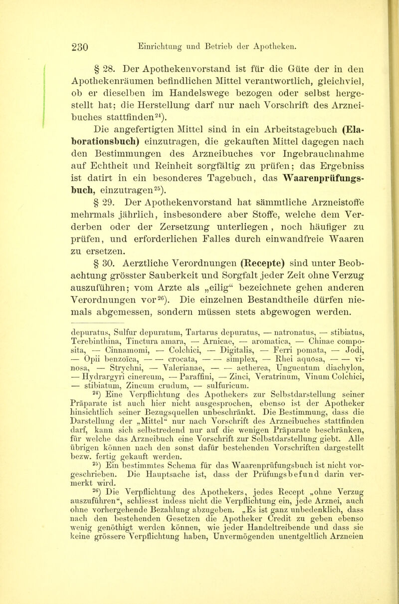 § 28. Der Apotkekenvorstand ist für die Güte der in den Apothekenräumen befindlichen Mittel verantwortlich, gleichviel, ob er dieselben im Handelswege bezogen oder selbst herge- stellt hat; die Herstellung darf nur nach Vorschrift des Arznei- buches stattfinden24). Die angefertigten Mittel sind in ein Arbeitstagebuch (Ela- borationsbuch) einzutragen, die gekauften Mittel dagegen nach den Bestimmungen des Arzneibuches vor Ingebrauchnahme auf Echtheit und Reinheit sorgfältig zu prüfen; das Ergebniss ist datirt in ein besonderes Tagebuch, das Waarenprüfungs- buch, einzutragen25). § 29. Der Apothekenvorstand hat sämmtliche Arzneistoffe mehrmals jährlich, insbesondere aber Stoffe, welche dem Ver- derben oder der Zersetzung unterliegen , noch häufiger zu prüfen, und erforderlichen Falles durch einwandfreie Waaren zu ersetzen. § 30. Aerztliche Verordnungen (Recepte) sind unter Beob- achtung grösster Sauberkeit und Sorgfalt jeder Zeit ohne Verzug auszuführen; vom Arzte als „eilig bezeichnete gehen anderen Verordnungen vor26). Die einzelnen Bestandteile dürfen nie- mals abgemessen, sondern müssen stets abgewogen werden. depuratus, Sulfur depuratum, Tartarus depuratus, — natronatus, — stibiatus, Terebinthina, Tinctura amara, — Arnicae, — aromatica, — Chinae compo- sita, — Cinnamomi, — Colchici, — Digitalis, — Ferri pomata, — Jodi, — Opii benzoica, — — crocata, simplex, — Rhei aquösa, vi- nosa, — Strychni, — Valerianae, — — aetherea, Unguentum diachylon, — Hydrargyri cinereum, — Paraffini, — Zinci, Veratrinum, Vinum Colchici, — stibiatum, Zincuni crudum, — sulfuricum. 24) Eine Verpflichtung des Apothekers zur Selbstdarstellung seiner Präparate ist auch hier nicht ausgesprochen, ebenso ist der Apotheker hinsichtlich seiner Bezugsquellen unbeschränkt. Die Bestimmung, dass die Darstellung der „Mittel nur nach Vorschrift des Arzneibuches stattfinden darf, kann sich selbstredend nur auf die wenigen Präparate beschränken, für welche das Arzneibuch eine Vorschrift zur Selbstdarstellung giebt. Alle übrigen können nach den sonst dafür bestehenden Vorschriften dargestellt bezw. fertig gekauft werden. 25) Ein bestimmtes Schema für das Waarenprüfungsbuch ist nicht vor- geschrieben. Die Hauptsache ist, dass der Prüfungsbefund darin ver- merkt wird. 26) Die Verpflichtung des Apothekers, jedes Recept „ohne Verzug auszuführen, schliesst indess nicht die Verpflichtung ein, jede Arznei, auch ohne vorhergehende Bezahlung abzugeben. „Es ist ganz unbedenklich, dass nach den bestehenden Gesetzen die Apotheker Credit zu geben ebenso wenig genöthigt werden können, wie jeder Handeltreibende und dass sie Iceine grössere Verpflichtung haben, Unvermögenden unentgeltlich Arzneien