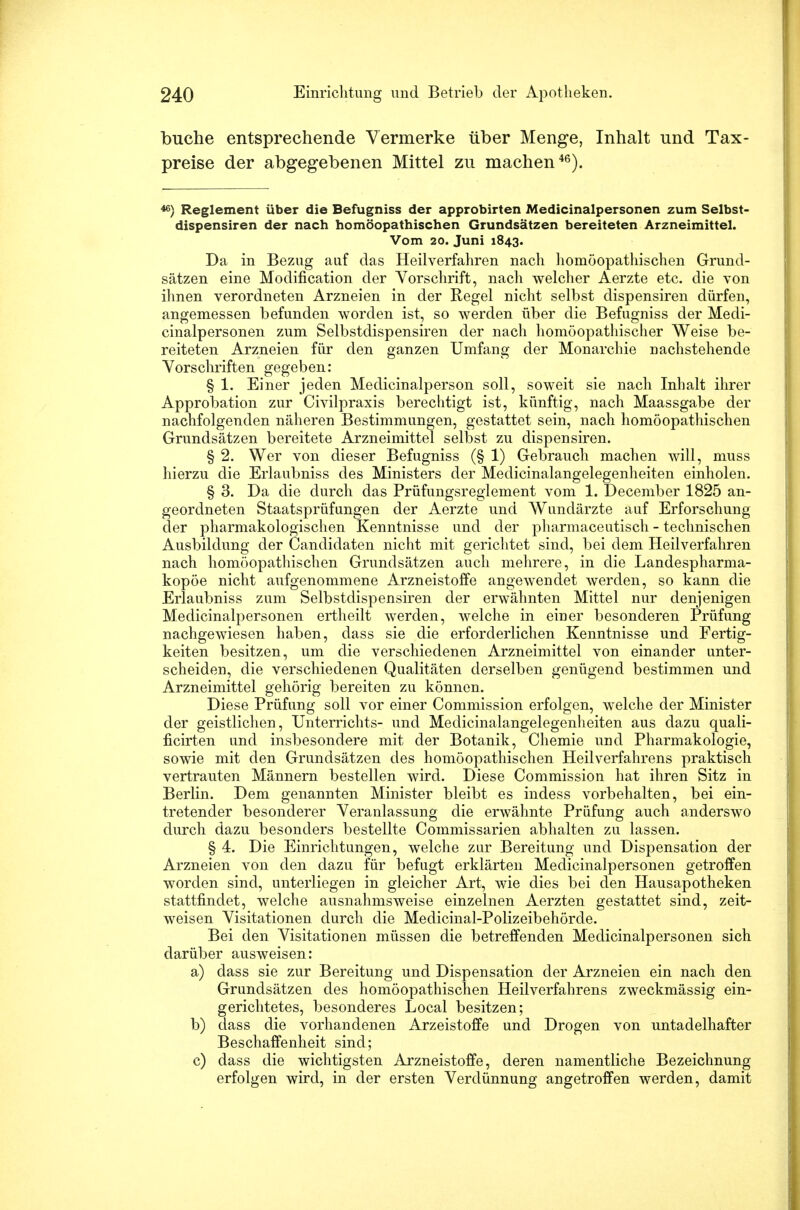 buche entsprechende Vermerke über Menge, Inhalt und Tax- preise der abgegebenen Mittel zu machen46). 43} Reglement über die Befugniss der approbirten Medicinalpersonen zum Selbst- dispensiren der nach homöopathischen Grundsätzen bereiteten Arzneimittel. Vom 20. Juni 1843. Da in Bezug auf das Heilverfahren nach homöopathischen Grund- sätzen eine Modification der Vorschrift, nach welcher Aerzte etc. die von ihnen verordneten Arzneien in der Regel nicht selbst dispensiren dürfen, angemessen befunden worden ist, so werden über die Befugniss der Medi- cinalpersonen zum Selbstdispensiren der nach homöopathischer Weise be- reiteten Arzneien für den ganzen Umfang der Monarchie nachstehende Vorschriften gegeben: § 1. Einer jeden Medicinalperson soll, soweit sie nach Inhalt ihrer Approbation zur Civilpraxis berechtigt ist, künftig, nach Maassgabe der nachfolgenden näheren Bestimmungen, gestattet sein, nach homöopathischen Grundsätzen bereitete Arzneimittel selbst zu dispensiren. § 2. Wer von dieser Befugniss (§ 1) Gebrauch machen will, muss hierzu die Erlaubniss des Ministers der Medicinalangelegenheiten einholen. § 3. Da die durch das Prüfungsreglement vom 1. December 1825 an- geordneten Staatsprüfungen der Aerzte und Wundärzte auf Erforschung der pharmakologischen Kenntnisse und der pharmaceutisch - technischen Ausbildung der Candidaten nicht mit gerichtet sind, bei dem Heilverfahren nach homöopathischen Grundsätzen auch mehrere, in die Landespharma- kopöe nicht aufgenommene Arzneistoffe angewendet werden, so kann die Erlaubniss zum Selbstdispensiren der erwähnten Mittel nur denjenigen Medicinalpersonen ertheilt werden, welche in einer besonderen Prüfung nachgewiesen haben, dass sie die erforderlichen Kenntnisse und Fertig- keiten besitzen, um die verschiedenen Arzneimittel von einander unter- scheiden, die verschiedenen Qualitäten derselben genügend bestimmen und Arzneimittel gehörig bereiten zu können. Diese Prüfimg soll vor einer Commission erfolgen, welche der Minister der geistlichen, Unterrichts- und Medicinalangelegenheiten aus dazu quali- ficirten und insbesondere mit der Botanik, Chemie und Pharmakologie, sowie mit den Grundsätzen des homöopathischen Heilverfahrens praktisch vertrauten Männern bestellen wird. Diese Commission hat ihren Sitz in Berlin. Dem genannten Minister bleibt es indess vorbehalten, bei ein- tretender besonderer Veranlassung die erwähnte Prüfung auch anderswo durch dazu besonders bestellte Commissarien abhalten zu lassen. § 4. Die Einrichtungen, welche zur Bereitung und Dispensation der Arzneien von den dazu für befugt erklärten Medicinalpersonen getroffen worden sind, unterliegen in gleicher Art, wie dies bei den Hausapotheken stattfindet, welche ausnahmsweise einzelnen Aerzten gestattet sind, zeit- weisen Visitationen durch die Medicinal-Polizeibehörde. Bei den Visitationen müssen die betreffenden Medicinalpersonen sich darüber ausweisen: a) dass sie zur Bereitung und Dispensation der Arzneien ein nach den Grundsätzen des homöopathischen Heilverfahrens zweckmässig ein- gerichtetes, besonderes Local besitzen; b) dass die vorhandenen Arzeistoffe und Drogen von untadelhafter Beschaffenheit sind; c) dass die wichtigsten Arzneistoffe, deren namentliche Bezeichnung erfolgen wird, in der ersten Verdünnung angetroffen werden, damit