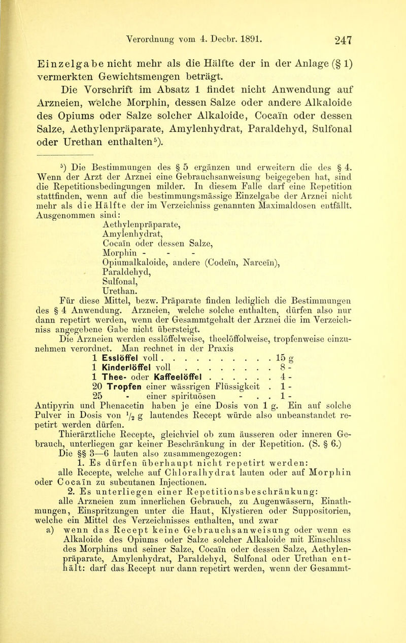 Einzelgabe nicht mehr als die Hälfte der in der Anlage (§ 1) vermerkten Gewichtsmengen beträgt. Die Vorschrift im Absatz 1 findet nicht Anwendung auf Arzneien, welche Morphin, dessen Salze oder andere Alkaloide des Opiums oder Salze solcher Alkaloide, Cocain oder dessen Salze, Aethylenpräparate, Amylenhydrat, Paraldehyd, Sulfonal oder Urethan enthalten5). 5) Die Bestimmungen des § 5 ergänzen und erweitern die des § 4. Wenn der Arzt der Arznei eine Gebrauchsanweisung beigegeben hat, sind die Repetitionsbedingungen milder. In diesem Falle darf eine Repetition stattfinden, wenn auf die bestimmungsmässige Einzelgabe der Arznei nicht mehr als die Hälfte der im Verzeichniss genannten Maximaldosen entfällt. Ausgenommen sind: Aethylenpräparate, Amylenhydrat, Cocain oder dessen Salze, Morphin - Opiumalkaloide, andere (Codein, Narcem), Paraldehyd, Sulfonal, Urethan. Für diese Mittel, bezw. Präparate finden lediglich die Bestimmungen des § 4 Anwendung. Arzneien, welche solche enthalten, dürfen also nur dann repetirt werden, wenn der Gesammtgehalt der Arznei die im Verzeich- niss angegebene Gabe nicht übersteigt. Die Arzneien werden esslöffelweise, theelöffolweise, tropfenweise einzu- nehmen verordnet. Man rechnet in der Praxis 1 Esslöffel voll 15 g 1 Kinderlöffel voll 8 - 1 Thee- oder Kaffeelöffel 4 - 20 Tropfen einer wässrigen Flüssigkeit . 1 - 25 - einer Spirituosen - 1 - Antipyrin und Phenacetin haben je eine Dosis von 1 g. Ein auf solche Pulver in Dosis von 1/2 g lautendes Recept würde also unbeanstandet re- petirt werden dürfen. Thierärztliche Recepte, gleichviel ob zum äusseren oder inneren Ge- brauch, unterliegen gar keiner Beschränkung in der Repetition. (S. § 6.) Die §§ 3—6 lauten also zusammengezogen: 1. Es dürfen überhaupt nicht repetirt werden: alle Recepte, welche auf Chloralhydrat lauten oder auf Morphin oder Cocain zu subcutanen Injectionen. 2. Es unterliegen einer Repetitionsbeschränkung: alle Arzneien zum innerlichen Gebrauch, zu Augenwässern, Einath- mungen, Einspritzungen unter die Haut, Klystieren oder Suppositorien, welche ein Mittel des Verzeichnisses enthalten, und zwar a) wenn das Recept keine Gebrauchsanweisung oder wenn es Alkaloide des Opiums oder Salze solcher Alkaloide mit Einschluss des Morphins und seiner Salze, Cocain oder dessen Salze, Aethylen- präparate, Amylenhydrat, Paraldehyd, Sulfonal oder Urethan ent- hält: darf das Recept nur dann repetirt werden, wenn der Gesammt-