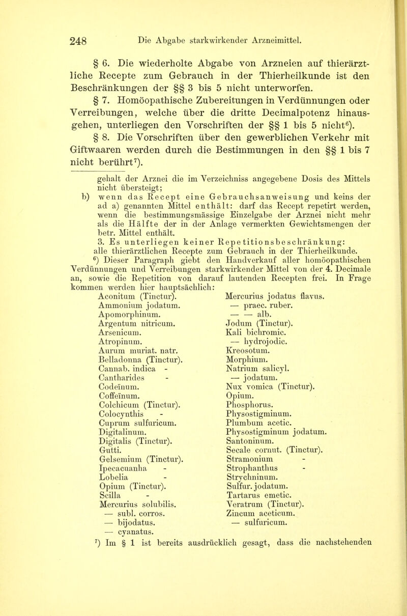 § 6. Die wiederholte Abgabe von Arzneien anf thierärzt- liche Recepte zum Gebrauch in der Thierheilkunde ist den Beschränkungen der §§ 3 bis 5 nicht unterworfen. § 7. Homöopathische Zubereitungen in Verdünnungen oder Verreibungen, welche über die dritte Decimalpotenz hinaus- gehen, unterliegen den Vorschriften der §§ 1 bis 5 nicht6). § 8. Die Vorschriften über den gewerblichen Verkehr mit Giftwaaren werden durch die Bestimmungen in den §§ 1 bis 7 nicht berührt7). gehalt der Arznei die im Verzeichniss angegebene Dosis des Mittels nicht übersteigt; b) wenn das Recept eine Gebrauchsanweisung und keins der ad a) genannten Mittel enthält: darf das Recept repetirt werden, wenn die bestimmungsmässige Einzelgabe der Arznei nicht mehr als die Hälfte der in der Anlage vermerkten Gewichtsmengen der betr. Mittel enthält. 3. Es unterliegen keiner Repetitionsbeschränkung: alle thierärztlichen Recepte zum Gebrauch in der Thierheilkunde. 6) Dieser Paragraph giebt den Handverkauf aller homöopathischen Verdünnungen und Verreibungen starkwirkender Mittel von der 4. Decimale an, sowie die Repetition von darauf lautenden Recepten frei. In Frage kommen werden hier hauptsächlich: Aconitum (Tinctur). Ammonium jodatum. Apomorpliinum. Argentum nitricum. Arsenicum. Atropinum. Aurum muriat. natr. Belladonna (Tinctur) Cannab. indica - Cantharides Codeinum. Coffeinum. Colchicum (Tinctur). Colocynthis Cuprum sulfuricum. Digitalinum. Digitalis (Tinctur). Gutti. Gelsemium (Tinctur) Ipecacuanha Lobelia Opium (Tinctur). Scilla Mercurius solubilis. — subl. corros. —■ bijodatus. ■— cyanatus. 7) Im § 1 ist bereits ausdrücklich gesagt, dass die nachstehenden Mercurius jodatus flavus. — praec. ruber. alb. Jodum (Tinctur). Kali bichromic. — liydrojodic. Kreosotum. Morphium. Natrium salicyl. — jodatum. Nux vomica (Tinctur). Opium. Phosphorus. Physostigminum. Plumbum acetic. Physostigminum jodatum. Santoninum. Seeale cornut. (Tinctur). Stramonium Strophanthus Strychninum. Sulfur. jodatum. Tartarus emetic. Veratrum (Tinctur). Zincum aceticum. — sulfuricum.